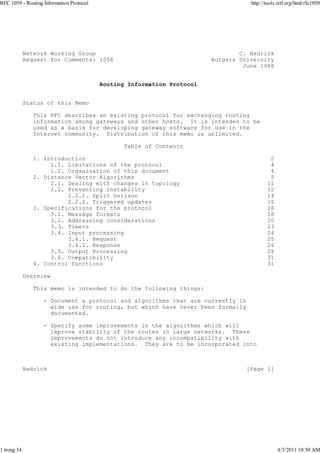 RFC 1058 - Routing Information Protocol                                             http://tools.ietf.org/html/rfc1058




             Network Working Group                                               C. Hedrick
             Request for Comments: 1058                                  Rutgers University
                                                                                  June 1988


                                          Routing Information Protocol


             Status of this Memo

                This RFC describes an existing protocol for exchanging routing
                information among gateways and other hosts. It is intended to be
                used as a basis for developing gateway software for use in the
                Internet community. Distribution of this memo is unlimited.

                                                 Table of Contents

                1. Introduction                                                             2
                     1.1. Limitations of the protocol                                       4
                     1.2. Organization of this document                                     4
                2. Distance Vector Algorithms                                               5
                     2.1. Dealing with changes in topology                                 11
                     2.2. Preventing instability                                           12
                          2.2.1. Split horizon                                             14
                          2.2.2. Triggered updates                                         15
                3. Specifications for the protocol                                         16
                     3.1. Message formats                                                  18
                     3.2. Addressing considerations                                        20
                     3.3. Timers                                                           23
                     3.4. Input processing                                                 24
                          3.4.1. Request                                                   25
                          3.4.2. Response                                                  26
                     3.5. Output Processing                                                28
                     3.6. Compatibility                                                    31
                4. Control functions                                                       31

             Overview

                This memo is intended to do the following things:

                   - Document a protocol and algorithms that are currently in
                     wide use for routing, but which have never been formally
                     documented.

                   - Specify some improvements in the algorithms which will
                     improve stability of the routes in large networks. These
                     improvements do not introduce any incompatibility with
                     existing implementations. They are to be incorporated into



             Hedrick                                                               [Page 1]




1 trong 34                                                                                      4/3/2011 10:50 AM
 