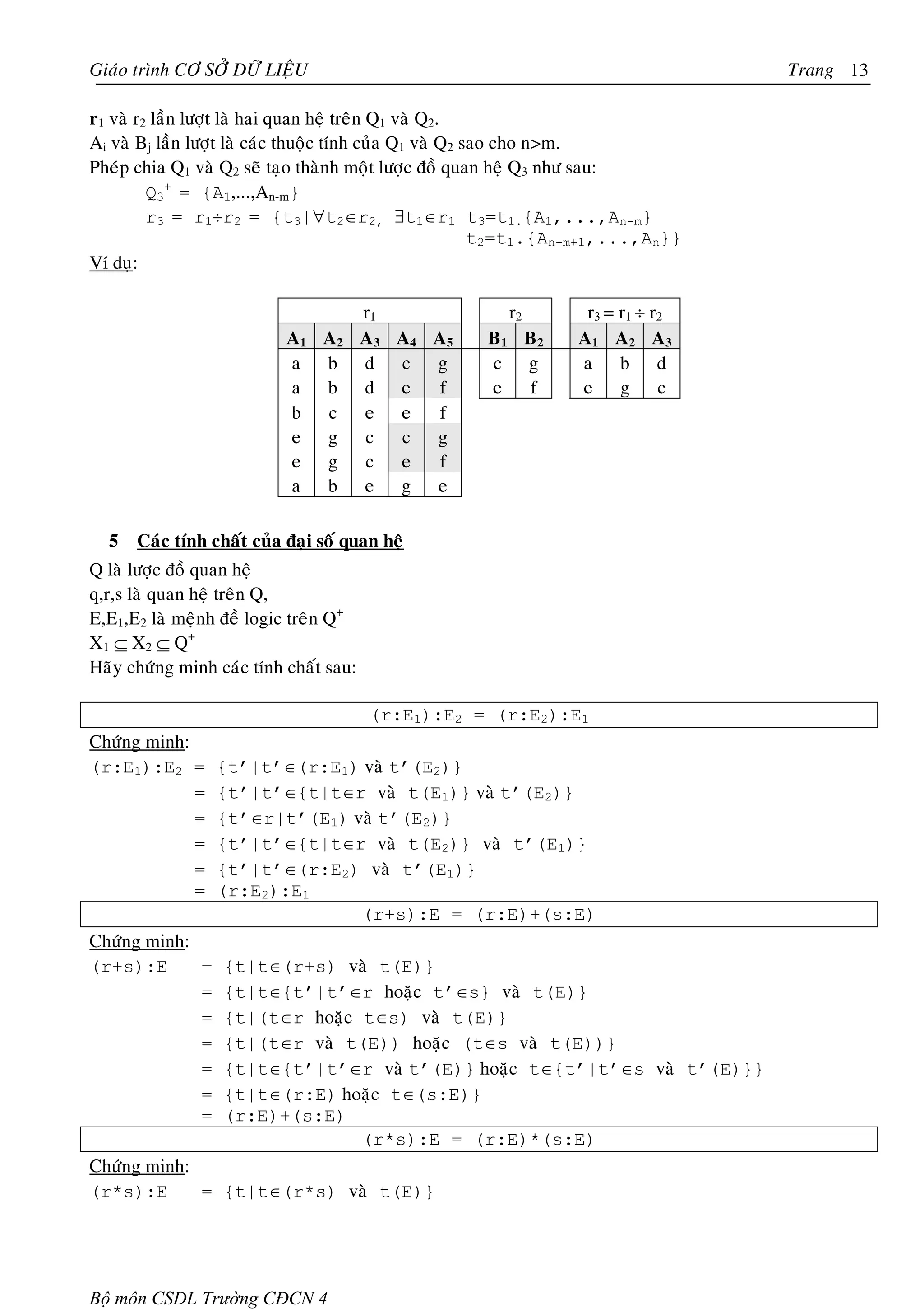 Giaùo trình CÔ SÔÛ DÖÕ LIEÄU                                                       Trang 13

r1 vaø r2 laàn löôït laø hai quan heä treân Q1 vaø Q2.
Ai vaø Bj laàn löôït laø caùc thuoäc tính cuûa Q1 vaø Q2 sao cho n>m.
Pheùp chia Q1 vaø Q2 seõ taïo thaønh moät löôïc ñoà quan heä Q3 nhö sau:
         Q3+ = {A1,...,An-m}
         r3 = r1÷r2 = {t3|∀t2∈r2, ∃t1∈r1 t3=t1.{A1,...,An-m}
                                                          t2=t1.{An-m+1,...,An}}
Ví duï:

                                        r1              r2         r3 = r1 ÷ r2
                           A1 A2        A3 A4 A5     B1 B2        A1 A2 A3
                           a b          d c g        c g          a b d
                           a b          d e   f      e  f         e g c
                           b c          e e   f
                           e g          c  c g
                           e g          c e   f
                           a b          e g e

  5   Caùc tính chaát cuûa ñaïi soá quan heä
Q laø löôïc ñoà quan heä
q,r,s laø quan heä treân Q,
E,E1,E2 laø meänh ñeà logic treân Q+
X1 ⊆ X2 ⊆ Q+
Haõy chöùng minh caùc tính chaát sau:

                                        (r:E1):E2 = (r:E2):E1
Chöùng minh:
(r:E1):E2 =      {t’|t’∈(r:E1) vaø t’(E2)}
             =   {t’|t’∈{t|t∈r vaø t(E1)} vaø t’(E2)}
             =   {t’∈r|t’(E1) vaø t’(E2)}
             =   {t’|t’∈{t|t∈r vaø t(E2)} vaø t’(E1)}
             =   {t’|t’∈(r:E2) vaø t’(E1)}
             =   (r:E2):E1
                               (r+s):E = (r:E)+(s:E)
Chöùng minh:
(r+s):E      =    {t|t∈(r+s) vaø t(E)}
             =    {t|t∈{t’|t’∈r hoaëc t’∈s} vaø t(E)}
             =    {t|(t∈r hoaëc t∈s) vaø t(E)}
             =    {t|(t∈r vaø t(E)) hoaëc (t∈s vaø t(E))}
             =    {t|t∈{t’|t’∈r vaø t’(E)} hoaëc t∈{t’|t’∈s vaø t’(E)}}
             =    {t|t∈(r:E) hoaëc t∈(s:E)}
             =    (r:E)+(s:E)
                                (r*s):E = (r:E)*(s:E)
Chöùng minh:
(r*s):E      = {t|t∈(r*s) vaø t(E)}




Bộ môn CSDL Trường CĐCN 4
 