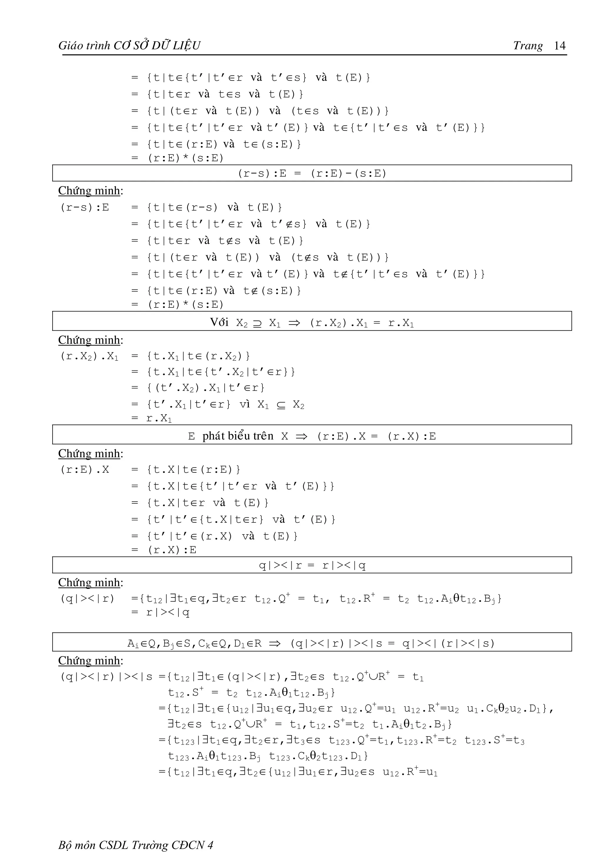 Giaùo trình CÔ SÔÛ DÖÕ LIEÄU                                            Trang 14

              =   {t|t∈{t’|t’∈r vaø t’∈s} vaø t(E)}
              =   {t|t∈r vaø t∈s vaø t(E)}
              =   {t|(t∈r vaø t(E)) vaø (t∈s vaø t(E))}
              =   {t|t∈{t’|t’∈r vaø t’(E)} vaø t∈{t’|t’∈s vaø t’(E)}}
              =   {t|t∈(r:E) vaø t∈(s:E)}
              =   (r:E)*(s:E)
                                (r-s):E = (r:E)-(s:E)
Chöùng minh:
(r-s):E      =    {t|t∈(r-s) vaø t(E)}
             =    {t|t∈{t’|t’∈r vaø t’∉s} vaø t(E)}
             =    {t|t∈r vaø t∉s vaø t(E)}
             =    {t|(t∈r vaø t(E)) vaø (t∉s vaø t(E))}
             =    {t|t∈{t’|t’∈r vaø t’(E)} vaø t∉{t’|t’∈s vaø t’(E)}}
             =    {t|t∈(r:E) vaø t∉(s:E)}
             =    (r:E)*(s:E)
                           Vôùi X2 ⊇ X1 ⇒ (r.X2).X1 = r.X1
Chöùng minh:
(r.X2).X1 =       {t.X1|t∈(r.X2)}
             =    {t.X1|t∈{t’.X2|t’∈r}}
             =    {(t’.X2).X1|t’∈r}
             =    {t’.X1|t’∈r} vì X1 ⊆ X2
             =    r.X1
                         E phaùt bieåu treân X ⇒ (r:E).X = (r.X):E
Chöùng minh:
(r:E).X      =    {t.X|t∈(r:E)}
             =    {t.X|t∈{t’|t’∈r vaø t’(E)}}
             =    {t.X|t∈r vaø t(E)}
             =    {t’|t’∈{t.X|t∈r} vaø t’(E)}
             =    {t’|t’∈(r.X) vaø t(E)}
             =    (r.X):E
                                  q|><|r = r|><|q
Chöùng minh:
(q|><|r) ={t12|∃t1∈q,∃t2∈r t12.Q+ = t1, t12.R+ = t2 t12.Aiθt12.Bj}
             = r|><|q

             Ai∈Q,Bj∈S,Ck∈Q,Dl∈R ⇒ (q|><|r)|><|s = q|><|(r|><|s)
Chöùng minh:
(q|><|r)|><|s ={t12|∃t1∈(q|><|r),∃t2∈s t12.Q+∪R+ = t1
               t12.S+ = t2 t12.Aiθ1t12.Bj}
              ={t12|∃t1∈{u12|∃u1∈q,∃u2∈r u12.Q+=u1 u12.R+=u2 u1.Ckθ2u2.Dl},
               ∃t2∈s t12.Q+∪R+ = t1,t12.S+=t2 t1.Aiθ1t2.Bj}
              ={t123|∃t1∈q,∃t2∈r,∃t3∈s t123.Q+=t1,t123.R+=t2 t123.S+=t3
               t123.Aiθ1t123.Bj t123.Ckθ2t123.Dl}
              ={t12|∃t1∈q,∃t2∈{u12|∃u1∈r,∃u2∈s u12.R+=u1




Bộ môn CSDL Trường CĐCN 4
 