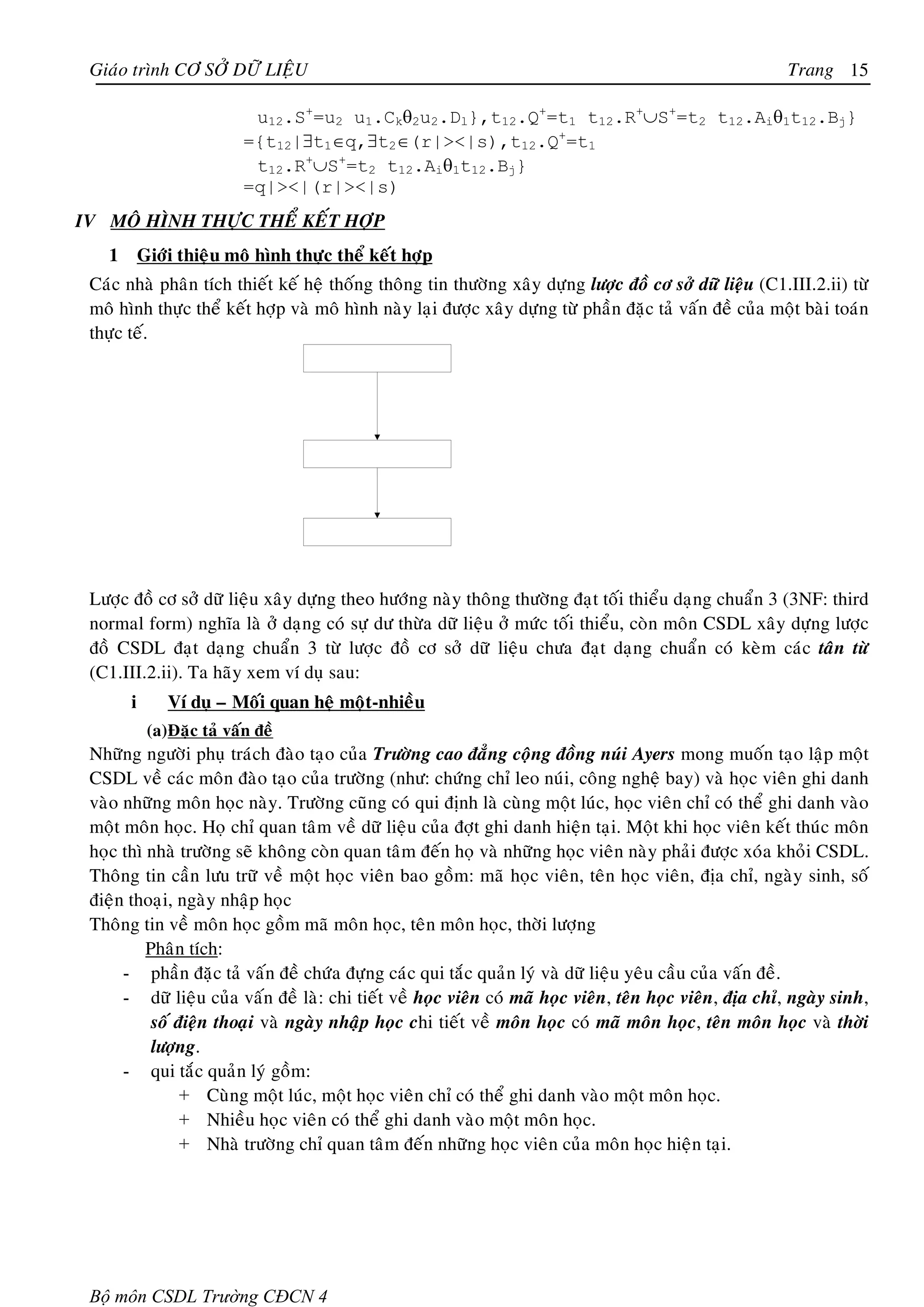 Giaùo trình CÔ SÔÛ DÖÕ LIEÄU                                                                             Trang 15

                             u12.S+=u2 u1.Ckθ2u2.Dl},t12.Q+=t1 t12.R+∪S+=t2 t12.Aiθ1t12.Bj}
                            ={t12|∃t1∈q,∃t2∈(r|><|s),t12.Q+=t1
                             t12.R+∪S+=t2 t12.Aiθ1t12.Bj}
                            =q|><|(r|><|s)
IV MOÂ HÌNH THÖÏC THEÅ KEÁT HÔÏP
   1       Giôùi thieäu moâ hình thöïc theå keát hôïp
 Caùc nhaø phaân tích thieát keá heä thoáng thoâng tin thöôøng xaây döïng löôïc ñoà cô sôû döõ lieäu (C1.III.2.ii) töø
 moâ hình thöïc theå keát hôïp vaø moâ hình naøy laïi ñöôïc xaây döïng töø phaàn ñaëc taû vaán ñeà cuûa moät baøi toaùn
 thöïc teá.




 Löôïc ñoà cô sôû döõ lieäu xaây döïng theo höôùng naøy thoâng thöôøng ñaït toái thieåu daïng chuaån 3 (3NF: third
 normal form) nghóa laø ôû daïng coù söï dö thöøa döõ lieäu ôû möùc toái thieåu, coøn moân CSDL xaây döïng löôïc
 ñoà CSDL ñaït daïng chuaån 3 töø löôïc ñoà cô sôû döõ lieäu chöa ñaït daïng chuaån coù keøm caùc taân töø
 (C1.III.2.ii). Ta haõy xem ví duï sau:
       i       Ví duï – Moái quan heä moät-nhieàu
            (a) Ñaëc taû vaán ñeà
 Nhöõng ngöôøi phuï traùch ñaøo taïo cuûa Tröôøng cao ñaúng coäng ñoàng nuùi Ayers mong muoán taïo laäp moät
 CSDL veà caùc moân ñaøo taïo cuûa tröôøng (nhö: chöùng chæ leo nuùi, coâng ngheä bay) vaø hoïc vieân ghi danh
 vaøo nhöõng moân hoïc naøy. Tröôøng cuõng coù qui ñònh laø cuøng moät luùc, hoïc vieân chæ coù theå ghi danh vaøo
 moät moân hoïc. Hoï chæ quan taâm veà döõ lieäu cuûa ñôït ghi danh hieän taïi. Moät khi hoïc vieân keát thuùc moân
 hoïc thì nhaø tröôøng seõ khoâng coøn quan taâm ñeán hoï vaø nhöõng hoïc vieân naøy phaûi ñöôïc xoùa khoûi CSDL.
 Thoâng tin caàn löu tröõ veà moät hoïc vieân bao goàm: maõ hoïc vieân, teân hoïc vieân, ñòa chæ, ngaøy sinh, soá
 ñieän thoaïi, ngaøy nhaäp hoïc
 Thoâng tin veà moân hoïc goàm maõ moân hoïc, teân moân hoïc, thôøi löôïng
          Phaân tích:
      - phaàn ñaëc taû vaán ñeà chöùa ñöïng caùc qui taéc quaûn lyù vaø döõ lieäu yeâu caàu cuûa vaán ñeà.
      - döõ lieäu cuûa vaán ñeà laø: chi tieát veà hoïc vieân coù maõ hoïc vieân, teân hoïc vieân, ñòa chæ, ngaøy sinh,
           soá ñieän thoaïi vaø ngaøy nhaäp hoïc chi tieát veà moân hoïc coù maõ moân hoïc, teân moân hoïc vaø thôøi
           löôïng.
      - qui taéc quaûn lyù goàm:
                + Cuøng moät luùc, moät hoïc vieân chæ coù theå ghi danh vaøo moät moân hoïc.
                + Nhieàu hoïc vieân coù theå ghi danh vaøo moät moân hoïc.
                + Nhaø tröôøng chæ quan taâm ñeán nhöõng hoïc vieân cuûa moân hoïc hieän taïi.




 Bộ môn CSDL Trường CĐCN 4
 