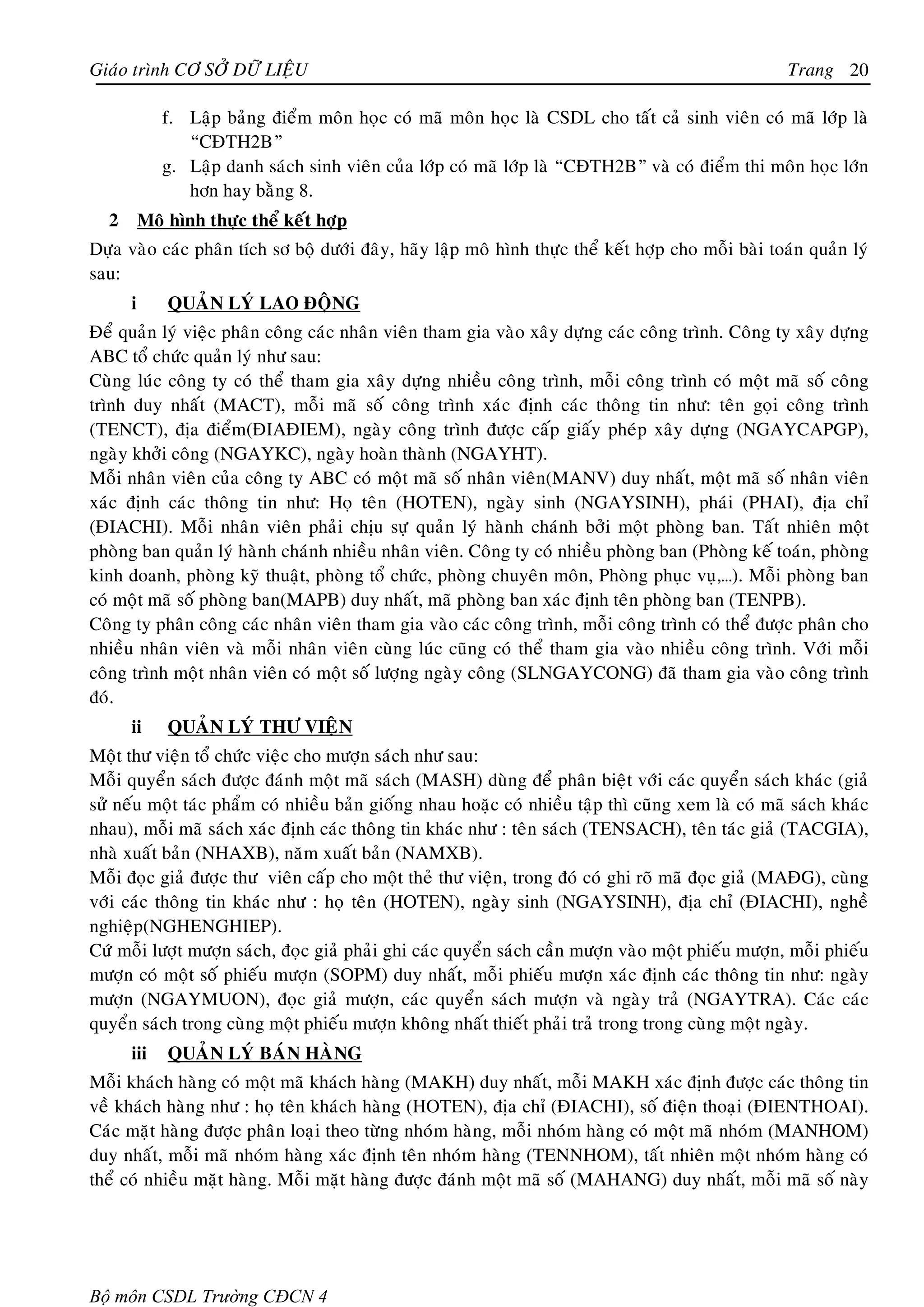 Giaùo trình CÔ SÔÛ DÖÕ LIEÄU                                                                          Trang 20

             f. Laäp baûng ñieåm moân hoïc coù maõ moân hoïc laø CSDL cho taát caû sinh vieân coù maõ lôùp laø
                “CÑTH2B”
             g. Laäp danh saùch sinh vieân cuûa lôùp coù maõ lôùp laø “CÑTH2B” vaø coù ñieåm thi moân hoïc lôùn
                hôn hay baèng 8.
  2       Moâ hình thöïc theå keát hôïp
Döïa vaøo caùc phaân tích sô boä döôùi ñaây, haõy laäp moâ hình thöïc theå keát hôïp cho moãi baøi toaùn quaûn lyù
sau:
      i       QUAÛN LYÙ LAO ÑOÄNG
Ñeå quaûn lyù vieäc phaân coâng caùc nhaân vieân tham gia vaøo xaây döïng caùc coâng trình. Coâng ty xaây döïng
ABC toå chöùc quaûn lyù nhö sau:
Cuøng luùc coâng ty coù theå tham gia xaây döïng nhieàu coâng trình, moãi coâng trình coù moät maõ soá coâng
trình duy nhaát (MACT), moãi maõ soá coâng trình xaùc ñònh caùc thoâng tin nhö: teân goïi coâng trình
(TENCT), ñòa ñieåm(ÑIAÑIEM), ngaøy coâng trình ñöôïc caáp giaáy pheùp xaây döïng (NGAYCAPGP),
ngaøy khôûi coâng (NGAYKC), ngaøy hoaøn thaønh (NGAYHT).
Moãi nhaân vieân cuûa coâng ty ABC coù moät maõ soá nhaân vieân(MANV) duy nhaát, moät maõ soá nhaân vieân
xaùc ñònh caùc thoâng tin nhö: Hoï teân (HOTEN), ngaøy sinh (NGAYSINH), phaùi (PHAI), ñòa chæ
(ÑIACHI). Moãi nhaân vieân phaûi chòu söï quaûn lyù haønh chaùnh bôûi moät phoøng ban. Taát nhieân moät
phoøng ban quaûn lyù haønh chaùnh nhieàu nhaân vieân. Coâng ty coù nhieàu phoøng ban (Phoøng keá toaùn, phoøng
kinh doanh, phoøng kyõ thuaät, phoøng toå chöùc, phoøng chuyeân moân, Phoøng phuïc vuï,…). Moãi phoøng ban
coù moät maõ soá phoøng ban(MAPB) duy nhaát, maõ phoøng ban xaùc ñònh teân phoøng ban (TENPB).
Coâng ty phaân coâng caùc nhaân vieân tham gia vaøo caùc coâng trình, moãi coâng trình coù theå ñöôïc phaân cho
nhieàu nhaân vieân vaø moãi nhaân vieân cuøng luùc cuõng coù theå tham gia vaøo nhieàu coâng trình. Vôùi moãi
coâng trình moät nhaân vieân coù moät soá löôïng ngaøy coâng (SLNGAYCONG) ñaõ tham gia vaøo coâng trình
ñoù.
      ii      QUAÛN LYÙ THÖ VIEÄN
Moät thö vieän toå chöùc vieäc cho möôïn saùch nhö sau:
Moãi quyeån saùch ñöôïc ñaùnh moät maõ saùch (MASH) duøng ñeå phaân bieät vôùi caùc quyeån saùch khaùc (giaû
söû neáu moät taùc phaåm coù nhieàu baûn gioáng nhau hoaëc coù nhieàu taäp thì cuõng xem laø coù maõ saùch khaùc
nhau), moãi maõ saùch xaùc ñònh caùc thoâng tin khaùc nhö : teân saùch (TENSACH), teân taùc giaû (TACGIA),
nhaø xuaát baûn (NHAXB), naêm xuaát baûn (NAMXB).
Moãi ñoïc giaû ñöôïc thö vieân caáp cho moät theû thö vieän, trong ñoù coù ghi roõ maõ ñoïc giaû (MAÑG), cuøng
vôùi caùc thoâng tin khaùc nhö : hoï teân (HOTEN), ngaøy sinh (NGAYSINH), ñòa chæ (ÑIACHI), ngheà
nghieäp(NGHENGHIEP).
Cöù moãi löôït möôïn saùch, ñoïc giaû phaûi ghi caùc quyeån saùch caàn möôïn vaøo moät phieáu möôïn, moãi phieáu
möôïn coù moät soá phieáu möôïn (SOPM) duy nhaát, moãi phieáu möôïn xaùc ñònh caùc thoâng tin nhö: ngaøy
möôïn (NGAYMUON), ñoïc giaû möôïn, caùc quyeån saùch möôïn vaø ngaøy traû (NGAYTRA). Caùc caùc
quyeån saùch trong cuøng moät phieáu möôïn khoâng nhaát thieát phaûi traû trong trong cuøng moät ngaøy.
      iii     QUAÛN LYÙ BAÙN HAØNG
Moãi khaùch haøng coù moät maõ khaùch haøng (MAKH) duy nhaát, moãi MAKH xaùc ñònh ñöôïc caùc thoâng tin
veà khaùch haøng nhö : hoï teân khaùch haøng (HOTEN), ñòa chæ (ÑIACHI), soá ñieän thoaïi (ÑIENTHOAI).
Caùc maët haøng ñöôïc phaân loaïi theo töøng nhoùm haøng, moãi nhoùm haøng coù moät maõ nhoùm (MANHOM)
duy nhaát, moãi maõ nhoùm haøng xaùc ñònh teân nhoùm haøng (TENNHOM), taát nhieân moät nhoùm haøng coù
theå coù nhieàu maët haøng. Moãi maët haøng ñöôïc ñaùnh moät maõ soá (MAHANG) duy nhaát, moãi maõ soá naøy




Bộ môn CSDL Trường CĐCN 4
 
