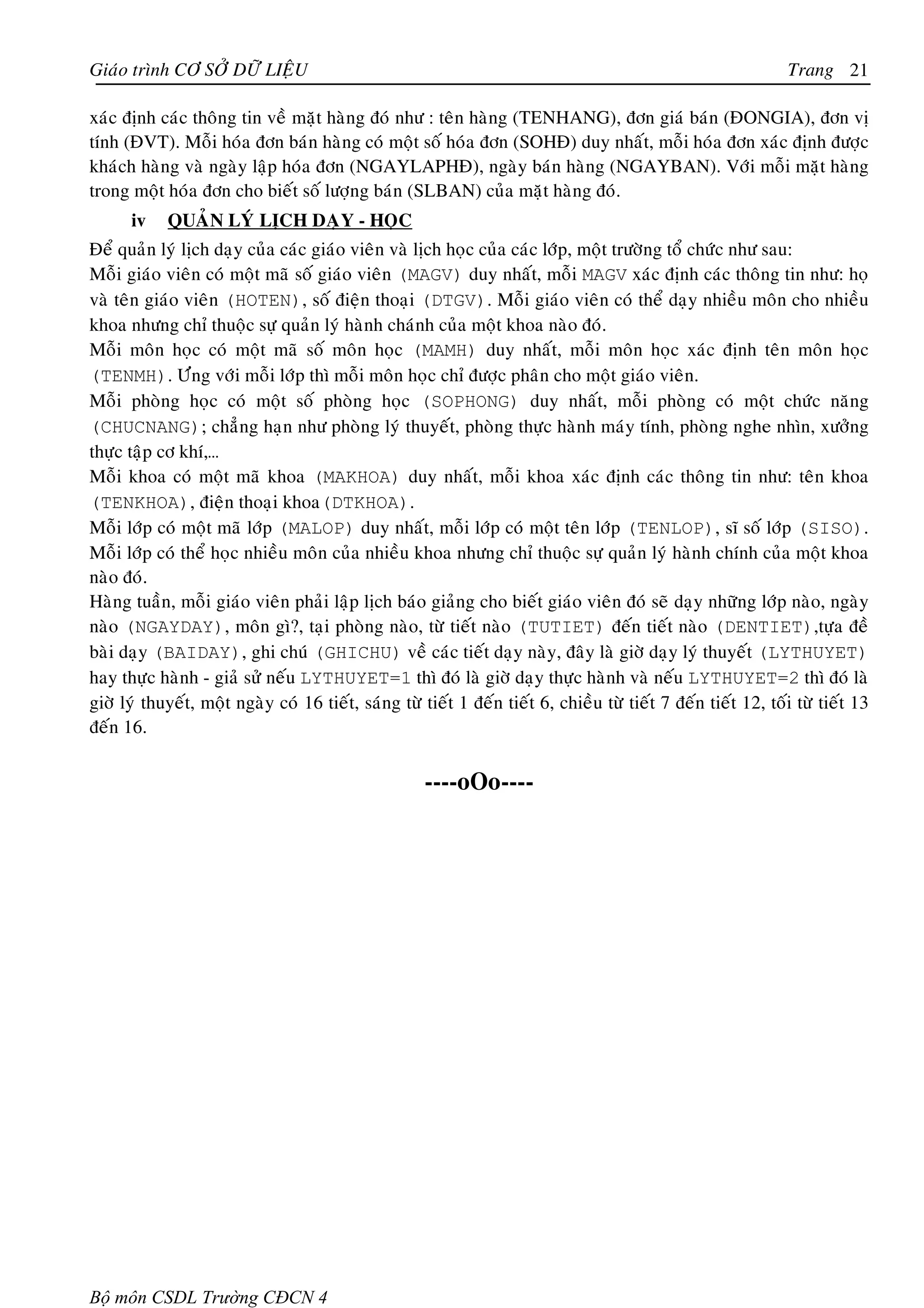 Giaùo trình CÔ SÔÛ DÖÕ LIEÄU                                                                                    Trang 21

xaùc ñònh caùc thoâng tin veà maët haøng ñoù nhö : teân haøng (TENHANG), ñôn giaù baùn (ÑONGIA), ñôn vò
tính (ÑVT). Moãi hoùa ñôn baùn haøng coù moät soá hoùa ñôn (SOHÑ) duy nhaát, moãi hoùa ñôn xaùc ñònh ñöôïc
khaùch haøng vaø ngaøy laäp hoùa ñôn (NGAYLAPHÑ), ngaøy baùn haøng (NGAYBAN). Vôùi moãi maët haøng
trong moät hoùa ñôn cho bieát soá löôïng baùn (SLBAN) cuûa maët haøng ñoù.
      iv    QUAÛN LYÙ LÒCH DAÏY - HOÏC
Ñeå quaûn lyù lòch daïy cuûa caùc giaùo vieân vaø lòch hoïc cuûa caùc lôùp, moät tröôøng toå chöùc nhö sau:
Moãi giaùo vieân coù moät maõ soá giaùo vieân (MAGV) duy nhaát, moãi MAGV xaùc ñònh caùc thoâng tin nhö: hoï
vaø teân giaùo vieân (HOTEN), soá ñieän thoaïi (DTGV). Moãi giaùo vieân coù theå daïy nhieàu moân cho nhieàu
khoa nhöng chæ thuoäc söï quaûn lyù haønh chaùnh cuûa moät khoa naøo ñoù.
Moãi moân hoïc coù moät maõ soá moân hoïc (MAMH) duy nhaát, moãi moân hoïc xaùc ñònh teân moân hoïc
(TENMH). Öùng vôùi moãi lôùp thì moãi moân hoïc chæ ñöôïc phaân cho moät giaùo vieân.
Moãi phoøng hoïc coù moät soá phoøng hoïc (SOPHONG) duy nhaát, moãi phoøng coù moät chöùc naêng
(CHUCNANG); chaúng haïn nhö phoøng lyù thuyeát, phoøng thöïc haønh maùy tính, phoøng nghe nhìn, xöôûng
thöïc taäp cô khí,…
Moãi khoa coù moät maõ khoa (MAKHOA) duy nhaát, moãi khoa xaùc ñònh caùc thoâng tin nhö: teân khoa
(TENKHOA), ñieän thoaïi khoa(DTKHOA).
Moãi lôùp coù moät maõ lôùp (MALOP) duy nhaát, moãi lôùp coù moät teân lôùp (TENLOP), só soá lôùp (SISO).
Moãi lôùp coù theå hoïc nhieàu moân cuûa nhieàu khoa nhöng chæ thuoäc söï quaûn lyù haønh chính cuûa moät khoa
naøo ñoù.
Haøng tuaàn, moãi giaùo vieân phaûi laäp lòch baùo giaûng cho bieát giaùo vieân ñoù seõ daïy nhöõng lôùp naøo, ngaøy
naøo (NGAYDAY), moân gì?, taïi phoøng naøo, töø tieát naøo (TUTIET) ñeán tieát naøo (DENTIET),töïa ñeà
baøi daïy (BAIDAY), ghi chuù (GHICHU) veà caùc tieát daïy naøy, ñaây laø giôø daïy lyù thuyeát (LYTHUYET)
hay thöïc haønh - giaû söû neáu LYTHUYET=1 thì ñoù laø giôø daïy thöïc haønh vaø neáu LYTHUYET=2 thì ñoù laø
giôø lyù thuyeát, moät ngaøy coù 16 tieát, saùng töø tieát 1 ñeán tieát 6, chieàu töø tieát 7 ñeán tieát 12, toái töø tieát 13
ñeán 16.


                                                      ----oOo----




Bộ môn CSDL Trường CĐCN 4
 