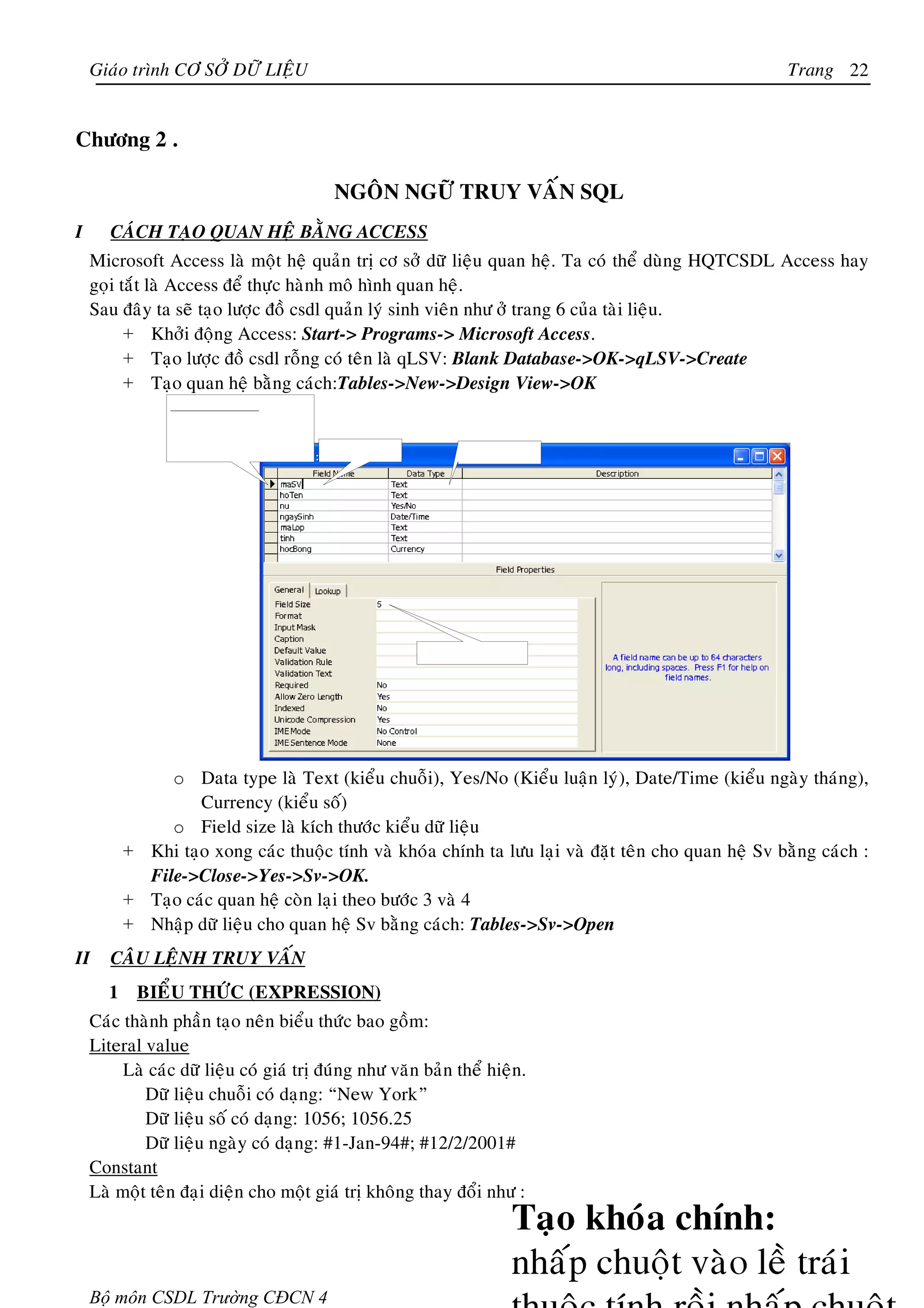 Giaùo trình CÔ SÔÛ DÖÕ LIEÄU                                                                       Trang 22


Chöông 2 .

                                          NGOÂN NGÖÕ TRUY VAÁN SQL
I      CAÙCH TAÏO QUAN HEÄ BAÈNG ACCESS
    Microsoft Access laø moät heä quaûn trò cô sôû döõ lieäu quan heä. Ta coù theå duøng HQTCSDL Access hay
    goïi taét laø Access ñeå thöïc haønh moâ hình quan heä.
    Sau ñaây ta seõ taïo löôïc ñoà csdl quaûn lyù sinh vieân nhö ôû trang 6 cuûa taøi lieäu.
          + Khôûi ñoäng Access: Start-> Programs-> Microsoft Access.
          + Taïo löôïc ñoà csdl roãng coù teân laø qLSV: Blank Database->OK->qLSV->Create
          + Taïo quan heä baèng caùch:Tables->New->Design View->OK




                o Data type laø Text (kieåu chuoãi), Yes/No (Kieåu luaän lyù), Date/Time (kieåu ngaøy thaùng),
                    Currency (kieåu soá)
                o Field size laø kích thöôùc kieåu döõ lieäu
           + Khi taïo xong caùc thuoäc tính vaø khoùa chính ta löu laïi vaø ñaët teân cho quan heä Sv baèng caùch :
             File->Close->Yes->Sv->OK.
           + Taïo caùc quan heä coøn laïi theo böôùc 3 vaø 4
           + Nhaäp döõ lieäu cho quan heä Sv baèng caùch: Tables->Sv->Open
II     CAÂU LEÄNH TRUY VAÁN
       1    BIEÅU THÖÙC (EXPRESSION)
    Caùc thaønh phaàn taïo neân bieåu thöùc bao goàm:
    Literal value
         Laø caùc döõ lieäu coù giaù trò ñuùng nhö vaên baûn theå hieän.
            Döõ lieäu chuoãi coù daïng: “New York”
            Döõ lieäu soá coù daïng: 1056; 1056.25
            Döõ lieäu ngaøy coù daïng: #1-Jan-94#; #12/2/2001#
    Constant
    Laø moät teân ñaïi dieän cho moät giaù trò khoâng thay ñoåi nhö :




    Bộ môn CSDL Trường CĐCN 4
 