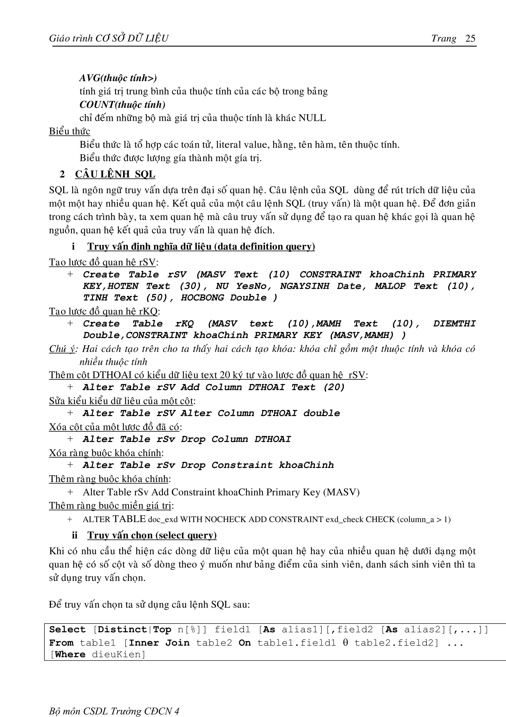 Giaùo trình CÔ SÔÛ DÖÕ LIEÄU                                                                          Trang 25


        AVG(thuoäc tính>)
        tính giaù trò trung bình cuûa thuoäc tính cuûa caùc boä trong baûng
        COUNT(thuoäc tính)
        chæ ñeám nhöõng boä maø giaù trò cuûa thuoäc tính laø khaùc NULL
Bieåu thöùc
        Bieåu thöùc laø toå hôïp caùc toaùn töû, literal value, haèng, teân haøm, teân thuoäc tính.
        Bieåu thöùc ñöôïc löôïng gía thaønh moät gía trò.
   2       CAÂU LEÄNH SQL
SQL laø ngoân ngöõ truy vaán döïa treân ñaïi soá quan heä. Caâu leänh cuûa SQL duøng ñeå ruùt trích döõ lieäu cuûa
moät moät hay nhieàu quan heä. Keát quaû cuûa moät caâu leänh SQL (truy vaán) laø moät quan heä. Ñeå ñôn giaûn
trong caùch trình baøy, ta xem quan heä maø caâu truy vaán söû duïng ñeå taïo ra quan heä khaùc goïi laø quan heä
nguoàn, quan heä keát quaû cuûa truy vaán laø quan heä ñích.
       i     Truy vaán ñònh nghóa döõ lieäu (data definition query)
Taïo löôïc ñoà quan heä rSV:
     + Create Table rSV (MASV Text (10) CONSTRAINT khoaChinh PRIMARY
         KEY,HOTEN Text (30), NU YesNo, NGAYSINH Date, MALOP Text (10),
         TINH Text (50), HOCBONG Double )
Taïo löôïc ñoà quan heä rKQ:
     + Create Table rKQ (MASV text (10),MAMH Text (10), DIEMTHI
         Double,CONSTRAINT khoaChinh PRIMARY KEY (MASV,MAMH) )
Chuù yù: Hai caùch taïo treân cho ta thaáy hai caùch taïo khoùa: khoùa chæ goàm moät thuoäc tính vaø khoùa coù
        nhieàu thuoäc tính
Theâm coät DTHOAI coù kieåu döõ lieäu text 20 kyù töï vaøo löôïc ñoà quan heä rSV:
     + Alter Table rSV Add Column DTHOAI Text (20)
Söûa kieåu kieåu döõ lieäu cuûa moät coät:
     + Alter Table rSV Alter Column DTHOAI double
Xoùa coät cuûa moät löôïc ñoà ñaõ coù:
     + Alter Table rSv Drop Column DTHOAI
Xoùa raøng buoäc khoùa chính:
     + Alter Table rSv Drop Constraint khoaChinh
Theâm raøng buoäc khoùa chính:
     + Alter Table rSv Add Constraint khoaChinh Primary Key (MASV)
Theâm raøng buoäc mieàn giaù trò:
     + ALTER TABLE doc_exd WITH NOCHECK ADD CONSTRAINT exd_check CHECK (column_a > 1)
       ii Truy vaán choïn (select query)
Khi coù nhu caàu theå hieän caùc doøng döõ lieäu cuûa moät quan heä hay cuûa nhieàu quan heä döôùi daïng moät
quan heä coù soá coät vaø soá doøng theo yù muoán nhö baûng ñieåm cuûa sinh vieân, danh saùch sinh vieân thì ta
söû duïng truy vaán choïn.

Ñeå truy vaán choïn ta söû duïng caâu leänh SQL sau:

Select [Distinct|Top n[%]] field1 [As alias1][,field2 [As alias2][,...]]
From table1 [Inner Join table2 On table1.field1 θ table2.field2] ...
[Where dieuKien]




Bộ môn CSDL Trường CĐCN 4
 