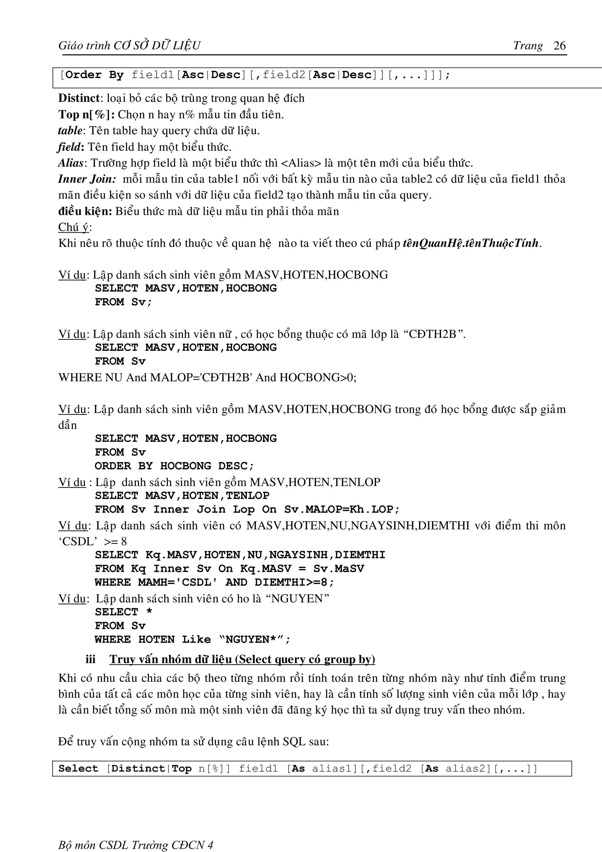 Giaùo trình CÔ SÔÛ DÖÕ LIEÄU                                                                            Trang 26

[Order By field1[Asc|Desc][,field2[Asc|Desc]][,...]]];
Distinct: loaïi boû caùc boä truøng trong quan heä ñích
Top n[%]: Choïn n hay n% maãu tin ñaàu tieân.
table: Teân table hay query chöùa döõ lieäu.
field: Teân field hay moät bieåu thöùc.
Alias: Tröôøng hôïp field laø moät bieåu thöùc thì <Alias> laø moät teân môùi cuûa bieåu thöùc.
Inner Join: moãi maãu tin cuûa table1 noái vôùi baát kyø maãu tin naøo cuûa table2 coù döõ lieäu cuûa field1 thoûa
maõn ñieàu kieän so saùnh vôùi döõ lieäu cuûa field2 taïo thaønh maãu tin cuûa query.
ñieàu kieän: Bieåu thöùc maø döõ lieäu maãu tin phaûi thoûa maõn
Chuù yù:
Khi neâu roõ thuoäc tính ñoù thuoäc veà quan heä naøo ta vieát theo cuù phaùp teânQuanHeä.teânThuoäcTính.

Ví duï: Laäp danh saùch sinh vieân goàm MASV,HOTEN,HOCBONG
        SELECT MASV,HOTEN,HOCBONG
        FROM Sv;

Ví duï: Laäp danh saùch sinh vieân nöõ , coù hoïc boång thuoäc coù maõ lôùp laø “CÑTH2B”.
        SELECT MASV,HOTEN,HOCBONG
        FROM Sv
WHERE NU And MALOP='CÑTH2B' And HOCBONG>0;

Ví duï: Laäp danh saùch sinh vieân goàm MASV,HOTEN,HOCBONG trong ñoù hoïc boång ñöôïc saép giaûm
daàn
        SELECT MASV,HOTEN,HOCBONG
        FROM Sv
        ORDER BY HOCBONG DESC;
Ví du : Laäp danh saùch sinh vieân goàm MASV,HOTEN,TENLOP
        SELECT MASV,HOTEN,TENLOP
        FROM Sv Inner Join Lop On Sv.MALOP=Kh.LOP;
Ví duï: Laäp danh saùch sinh vieân coù MASV,HOTEN,NU,NGAYSINH,DIEMTHI vôùi ñieåm thi moân
‘CSDL’ >= 8
        SELECT Kq.MASV,HOTEN,NU,NGAYSINH,DIEMTHI
        FROM Kq Inner Sv On Kq.MASV = Sv.MaSV
        WHERE MAMH='CSDL' AND DIEMTHI>=8;
Ví duï: Laäp danh saùch sinh vieân coù ho laø “NGUYEN”
        SELECT *
        FROM Sv
        WHERE HOTEN Like “NGUYEN*”;
      iii   Truy vaán nhoùm döõ lieäu (Select query coù group by)
Khi coù nhu caàu chia caùc boä theo töøng nhoùm roài tính toaùn treân töøng nhoùm naøy nhö tính ñieåm trung
bình cuûa taát caû caùc moân hoïc cuûa töøng sinh vieân, hay laø caàn tính soá löôïng sinh vieân cuûa moãi lôùp , hay
laø caàn bieát toång soá moân maø moät sinh vieân ñaõ ñaêng kyù hoïc thì ta söû duïng truy vaán theo nhoùm.

Ñeå truy vaán coäng nhoùm ta söû duïng caâu leänh SQL sau:

Select [Distinct|Top n[%]] field1 [As alias1][,field2 [As alias2][,...]]




Bộ môn CSDL Trường CĐCN 4
 