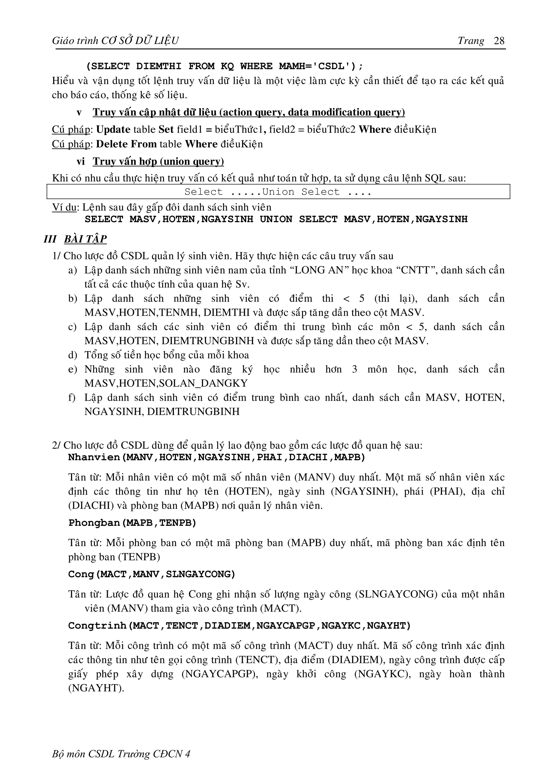 Giaùo trình CÔ SÔÛ DÖÕ LIEÄU                                                                              Trang 28

        (SELECT DIEMTHI FROM KQ WHERE MAMH='CSDL');
 Hieåu vaø vaän duïng toát leänh truy vaán döõ lieäu laø moät vieäc laøm cöïc kyø caàn thieát ñeå taïo ra caùc keát quaû
 cho baùo caùo, thoáng keâ soá lieäu.
       v Truy vaán caäp nhaät döõ lieäu (action query, data modification query)
 Cuù phaùp: Update table Set field1 = bieåuThöùc1, field2 = bieåuThöùc2 Where ñieàuKieän
 Cuù phaùp: Delete From table Where ñieàuKieän
       vi Truy vaán hôïp (union query)
 Khi coù nhu caàu thöïc hieän truy vaán coù keát quaû nhö toaùn töû hôïp, ta söû duïng caâu leänh SQL sau:
                                  Select .....Union Select ....
 Ví du: Leänh sau ñaây gaáp ñoâi danh saùch sinh vieân
         SELECT MASV,HOTEN,NGAYSINH UNION SELECT MASV,HOTEN,NGAYSINH
III BAØI TAÄP
 1/ Cho löôïc ñoà CSDL quaûn lyù sinh vieân. Haõy thöïc hieän caùc caâu truy vaán sau
     a) Laäp danh saùch nhöõng sinh vieân nam cuûa tænh “LONG AN” hoïc khoa “CNTT”, danh saùch caàn
        taát caû caùc thuoäc tính cuûa quan heä Sv.
     b) Laäp danh saùch nhöõng sinh vieân coù ñieåm thi < 5 (thi laïi), danh saùch caàn
        MASV,HOTEN,TENMH, DIEMTHI vaø ñöôïc saép taêng daàn theo coät MASV.
     c) Laäp danh saùch caùc sinh vieân coù ñieåm thi trung bình caùc moân < 5, danh saùch caàn
        MASV,HOTEN, DIEMTRUNGBINH vaø ñöôïc saép taêng daàn theo coät MASV.
     d) Toång soá tieàn hoïc boång cuûa moãi khoa
     e) Nhöõng sinh vieân naøo ñaêng kyù hoïc nhieàu hôn 3 moân hoïc, danh saùch caàn
        MASV,HOTEN,SOLAN_DANGKY
     f) Laäp danh saùch sinh vieân coù ñieåm trung bình cao nhaát, danh saùch caàn MASV, HOTEN,
        NGAYSINH, DIEMTRUNGBINH


 2/ Cho löôïc ñoà CSDL duøng ñeå quaûn lyù lao ñoäng bao goàm caùc löôïc ñoà quan heä sau:
     Nhanvien(MANV,HOTEN,NGAYSINH,PHAI,DIACHI,MAPB)
     Taân töø: Moãi nhaân vieân coù moät maõ soá nhaân vieân (MANV) duy nhaát. Moät maõ soá nhaân vieân xaùc
     ñònh caùc thoâng tin nhö hoï teân (HOTEN), ngaøy sinh (NGAYSINH), phaùi (PHAI), ñòa chæ
     (DIACHI) vaø phoøng ban (MAPB) nôi quaûn lyù nhaân vieân.
     Phongban(MAPB,TENPB)
     Taân töø: Moãi phoøng ban coù moät maõ phoøng ban (MAPB) duy nhaát, maõ phoøng ban xaùc ñònh teân
     phoøng ban (TENPB)
     Cong(MACT,MANV,SLNGAYCONG)
     Taân töø: Löôïc ñoà quan heä Cong ghi nhaän soá löôïng ngaøy coâng (SLNGAYCONG) cuûa moät nhaân
         vieân (MANV) tham gia vaøo coâng trình (MACT).
     Congtrinh(MACT,TENCT,DIADIEM,NGAYCAPGP,NGAYKC,NGAYHT)
     Taân töø: Moãi coâng trình coù moät maõ soá coâng trình (MACT) duy nhaát. Maõ soá coâng trình xaùc ñònh
     caùc thoâng tin nhö teân goïi coâng trình (TENCT), ñòa ñieåm (DIADIEM), ngaøy coâng trình ñöôïc caáp
     giaáy pheùp xaây döïng (NGAYCAPGP), ngaøy khôûi coâng (NGAYKC), ngaøy hoaøn thaønh
     (NGAYHT).




 Bộ môn CSDL Trường CĐCN 4
 