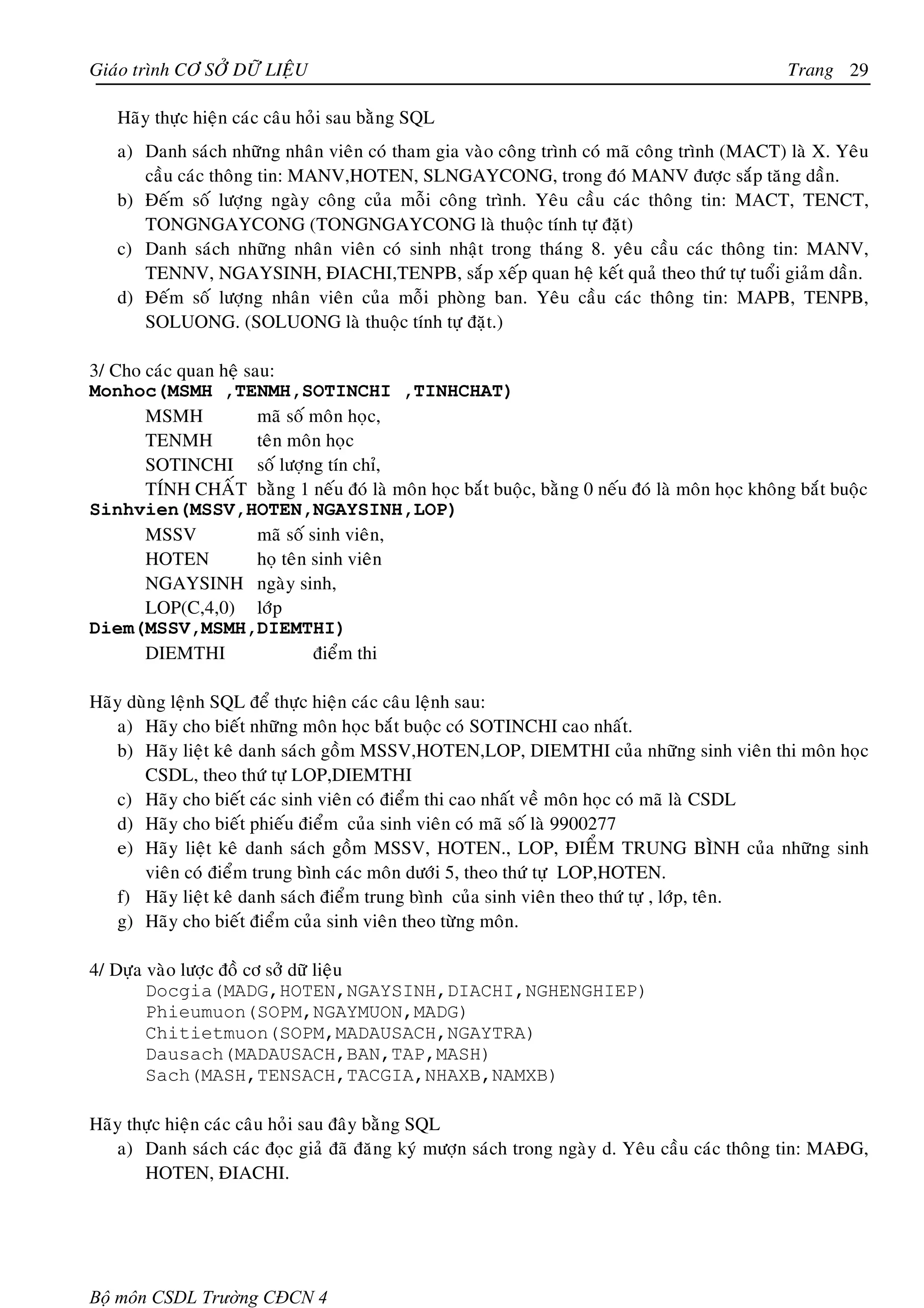 Giaùo trình CÔ SÔÛ DÖÕ LIEÄU                                                                     Trang 29

   Haõy thöïc hieän caùc caâu hoûi sau baèng SQL
   a) Danh saùch nhöõng nhaân vieân coù tham gia vaøo coâng trình coù maõ coâng trình (MACT) laø X. Yeâu
      caàu caùc thoâng tin: MANV,HOTEN, SLNGAYCONG, trong ñoù MANV ñöôïc saép taêng daàn.
   b) Ñeám soá löôïng ngaøy coâng cuûa moãi coâng trình. Yeâu caàu caùc thoâng tin: MACT, TENCT,
      TONGNGAYCONG (TONGNGAYCONG laø thuoäc tính töï ñaët)
   c) Danh saùch nhöõng nhaân vieân coù sinh nhaät trong thaùng 8. yeâu caàu caùc thoâng tin: MANV,
      TENNV, NGAYSINH, ÑIACHI,TENPB, saép xeáp quan heä keát quaû theo thöù töï tuoåi giaûm daàn.
   d) Ñeám soá löôïng nhaân vieân cuûa moãi phoøng ban. Yeâu caàu caùc thoâng tin: MAPB, TENPB,
      SOLUONG. (SOLUONG laø thuoäc tính töï ñaët.)

3/ Cho caùc quan heä sau:
Monhoc(MSMH ,TENMH,SOTINCHI ,TINHCHAT)
       MSMH            maõ soá moân hoïc,
       TENMH           teân moân hoïc
       SOTINCHI soá löôïng tín chæ,
       TÍNH CHAÁT baèng 1 neáu ñoù laø moân hoïc baét buoäc, baèng 0 neáu ñoù laø moân hoïc khoâng baét buoäc
Sinhvien(MSSV,HOTEN,NGAYSINH,LOP)
       MSSV            maõ soá sinh vieân,
       HOTEN           hoï teân sinh vieân
       NGAYSINH ngaøy sinh,
       LOP(C,4,0) lôùp
Diem(MSSV,MSMH,DIEMTHI)
       DIEMTHI                  ñieåm thi

Haõy duøng leänh SQL ñeå thöïc hieän caùc caâu leänh sau:
   a) Haõy cho bieát nhöõng moân hoïc baét buoäc coù SOTINCHI cao nhaát.
   b) Haõy lieät keâ danh saùch goàm MSSV,HOTEN,LOP, DIEMTHI cuûa nhöõng sinh vieân thi moân hoïc
       CSDL, theo thöù töï LOP,DIEMTHI
   c) Haõy cho bieát caùc sinh vieân coù ñieåm thi cao nhaát veà moân hoïc coù maõ laø CSDL
   d) Haõy cho bieát phieáu ñieåm cuûa sinh vieân coù maõ soá laø 9900277
   e) Haõy lieät keâ danh saùch goàm MSSV, HOTEN., LOP, ÑIEÅM TRUNG BÌNH cuûa nhöõng sinh
       vieân coù ñieåm trung bình caùc moân döôùi 5, theo thöù töï LOP,HOTEN.
   f) Haõy lieät keâ danh saùch ñieåm trung bình cuûa sinh vieân theo thöù töï , lôùp, teân.
   g) Haõy cho bieát ñieåm cuûa sinh vieân theo töøng moân.

4/ Döïa vaøo löôïc ñoà cô sôû döõ lieäu
        Docgia(MADG,HOTEN,NGAYSINH,DIACHI,NGHENGHIEP)
        Phieumuon(SOPM,NGAYMUON,MADG)
        Chitietmuon(SOPM,MADAUSACH,NGAYTRA)
        Dausach(MADAUSACH,BAN,TAP,MASH)
        Sach(MASH,TENSACH,TACGIA,NHAXB,NAMXB)

Haõy thöïc hieän caùc caâu hoûi sau ñaây baèng SQL
   a) Danh saùch caùc ñoïc giaû ñaõ ñaêng kyù möôïn saùch trong ngaøy d. Yeâu caàu caùc thoâng tin: MAÑG,
       HOTEN, ÑIACHI.




Bộ môn CSDL Trường CĐCN 4
 