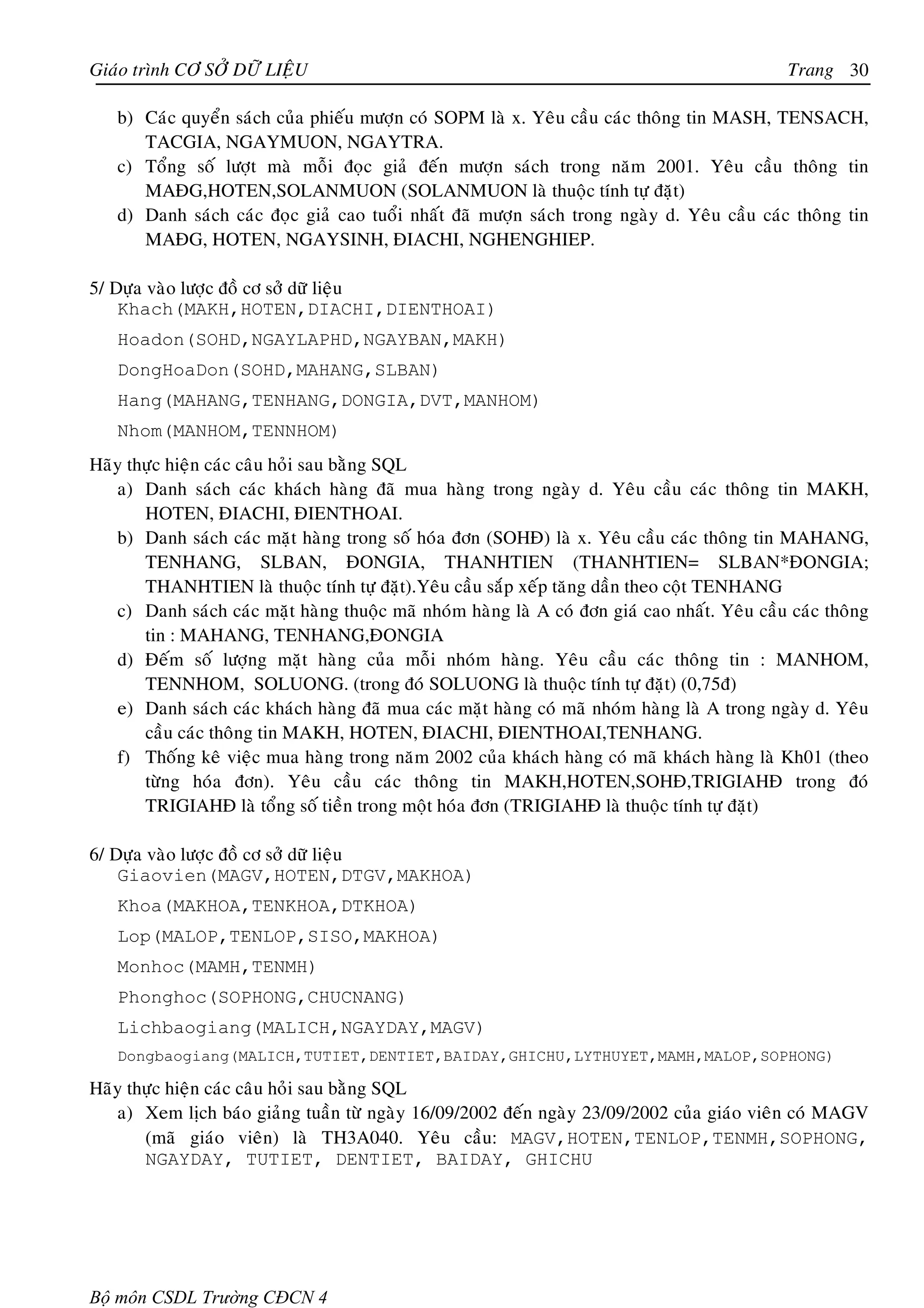 Giaùo trình CÔ SÔÛ DÖÕ LIEÄU                                                                   Trang 30

   b) Caùc quyeån saùch cuûa phieáu möôïn coù SOPM laø x. Yeâu caàu caùc thoâng tin MASH, TENSACH,
      TACGIA, NGAYMUON, NGAYTRA.
   c) Toång soá löôït maø moãi ñoïc giaû ñeán möôïn saùch trong naêm 2001. Yeâu caàu thoâng tin
      MAÑG,HOTEN,SOLANMUON (SOLANMUON laø thuoäc tính töï ñaët)
   d) Danh saùch caùc ñoïc giaû cao tuoåi nhaát ñaõ möôïn saùch trong ngaøy d. Yeâu caàu caùc thoâng tin
      MAÑG, HOTEN, NGAYSINH, ÑIACHI, NGHENGHIEP.

5/ Döïa vaøo löôïc ñoà cô sôû döõ lieäu
    Khach(MAKH,HOTEN,DIACHI,DIENTHOAI)
   Hoadon(SOHD,NGAYLAPHD,NGAYBAN,MAKH)
   DongHoaDon(SOHD,MAHANG,SLBAN)
   Hang(MAHANG,TENHANG,DONGIA,DVT,MANHOM)
   Nhom(MANHOM,TENNHOM)
Haõy thöïc hieän caùc caâu hoûi sau baèng SQL
   a) Danh saùch caùc khaùch haøng ñaõ mua haøng trong ngaøy d. Yeâu caàu caùc thoâng tin MAKH,
       HOTEN, ÑIACHI, ÑIENTHOAI.
   b) Danh saùch caùc maët haøng trong soá hoùa ñôn (SOHÑ) laø x. Yeâu caàu caùc thoâng tin MAHANG,
       TENHANG, SLBAN, ÑONGIA, THANHTIEN (THANHTIEN= SLBAN*ÑONGIA;
       THANHTIEN laø thuoäc tính töï ñaët).Yeâu caàu saép xeáp taêng daàn theo coät TENHANG
   c) Danh saùch caùc maët haøng thuoäc maõ nhoùm haøng laø A coù ñôn giaù cao nhaát. Yeâu caàu caùc thoâng
       tin : MAHANG, TENHANG,ÑONGIA
   d) Ñeám soá löôïng maët haøng cuûa moãi nhoùm haøng. Yeâu caàu caùc thoâng tin : MANHOM,
       TENNHOM, SOLUONG. (trong ñoù SOLUONG laø thuoäc tính töï ñaët) (0,75ñ)
   e) Danh saùch caùc khaùch haøng ñaõ mua caùc maët haøng coù maõ nhoùm haøng laø A trong ngaøy d. Yeâu
       caàu caùc thoâng tin MAKH, HOTEN, ÑIACHI, ÑIENTHOAI,TENHANG.
   f) Thoáng keâ vieäc mua haøng trong naêm 2002 cuûa khaùch haøng coù maõ khaùch haøng laø Kh01 (theo
       töøng hoùa ñôn). Yeâu caàu caùc thoâng tin MAKH,HOTEN,SOHÑ,TRIGIAHÑ trong ñoù
       TRIGIAHÑ laø toång soá tieàn trong moät hoùa ñôn (TRIGIAHÑ laø thuoäc tính töï ñaët)

6/ Döïa vaøo löôïc ñoà cô sôû döõ lieäu
    Giaovien(MAGV,HOTEN,DTGV,MAKHOA)
   Khoa(MAKHOA,TENKHOA,DTKHOA)
   Lop(MALOP,TENLOP,SISO,MAKHOA)
   Monhoc(MAMH,TENMH)
   Phonghoc(SOPHONG,CHUCNANG)
   Lichbaogiang(MALICH,NGAYDAY,MAGV)
   Dongbaogiang(MALICH,TUTIET,DENTIET,BAIDAY,GHICHU,LYTHUYET,MAMH,MALOP,SOPHONG)

Haõy thöïc hieän caùc caâu hoûi sau baèng SQL
   a) Xem lòch baùo giaûng tuaàn töø ngaøy 16/09/2002 ñeán ngaøy 23/09/2002 cuûa giaùo vieân coù MAGV
       (maõ giaùo vieân) laø TH3A040. Yeâu caàu: MAGV,HOTEN,TENLOP,TENMH,SOPHONG,
       NGAYDAY, TUTIET, DENTIET, BAIDAY, GHICHU




Bộ môn CSDL Trường CĐCN 4
 