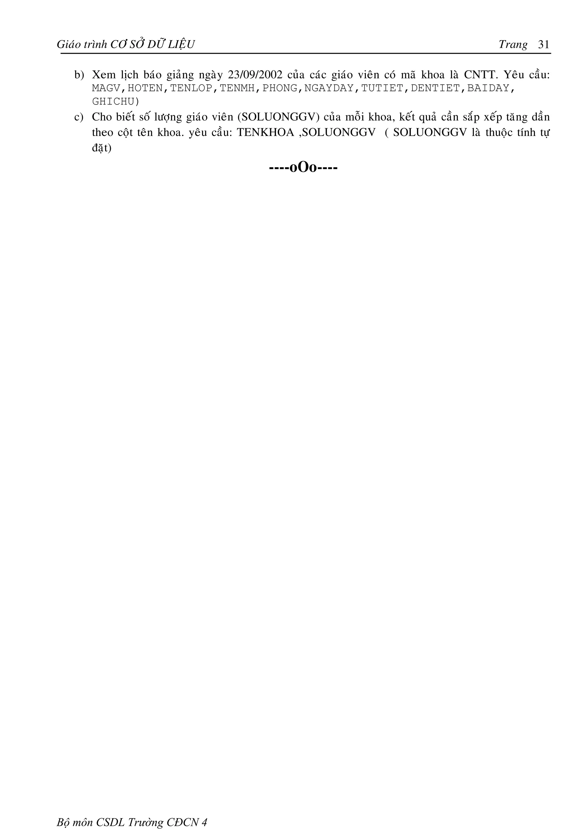 Giaùo trình CÔ SÔÛ DÖÕ LIEÄU                                                               Trang 31

   b) Xem lòch baùo giaûng ngaøy 23/09/2002 cuûa caùc giaùo vieân coù maõ khoa laø CNTT. Yeâu caàu:
      MAGV,HOTEN,TENLOP,TENMH,PHONG,NGAYDAY,TUTIET,DENTIET,BAIDAY,
      GHICHU)
   c) Cho bieát soá löôïng giaùo vieân (SOLUONGGV) cuûa moãi khoa, keát quaû caàn saép xeáp taêng daàn
      theo coät teân khoa. yeâu caàu: TENKHOA ,SOLUONGGV ( SOLUONGGV laø thuoäc tính töï
      ñaët)
                                           ----oOo----




Bộ môn CSDL Trường CĐCN 4
 