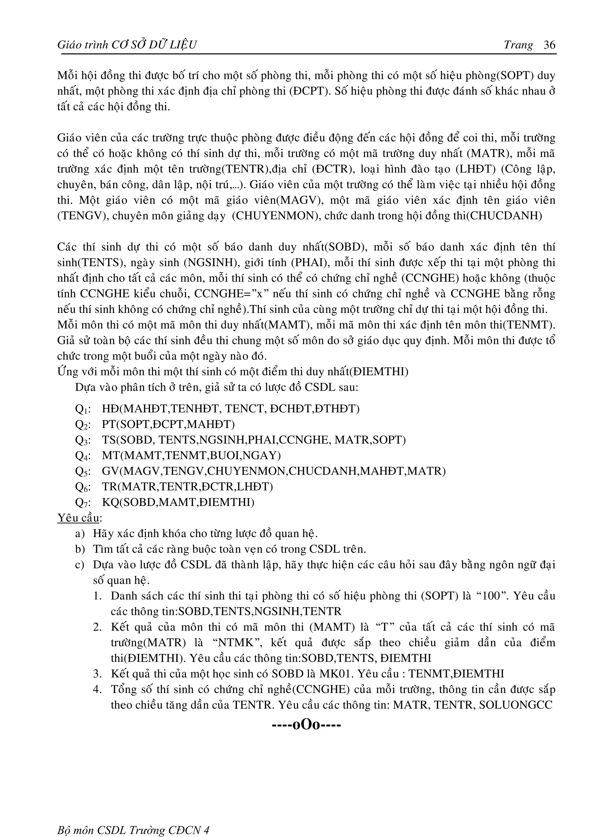 Giaùo trình CÔ SÔÛ DÖÕ LIEÄU                                                                             Trang 36

Moãi hoäi ñoàng thi ñöôïc boá trí cho moät soá phoøng thi, moãi phoøng thi coù moät soá hieäu phoøng(SOPT) duy
nhaát, moät phoøng thi xaùc ñònh ñòa chæ phoøng thi (ÑCPT). Soá hieäu phoøng thi ñöôïc ñaùnh soá khaùc nhau ôû
taát caû caùc hoäi ñoàng thi.

Giaùo vieân cuûa caùc tröôøng tröïc thuoäc phoøng ñöôïc ñieàu ñoäng ñeán caùc hoäi ñoàng ñeå coi thi, moãi tröôøng
coù theå coù hoaëc khoâng coù thí sinh döï thi, moãi tröôøng coù moät maõ tröôøng duy nhaát (MATR), moãi maõ
tröôøng xaùc ñònh moät teân tröôøng(TENTR),ñòa chæ (ÑCTR), loaïi hình ñaøo taïo (LHÑT) (Coâng laäp,
chuyeân, baùn coâng, daân laäp, noäi truù,…). Giaùo vieân cuûa moät tröôøng coù theå laøm vieäc taïi nhieàu hoäi ñoàng
thi. Moät giaùo vieân coù moät maõ giaùo vieân(MAGV), moät maõ giaùo vieân xaùc ñònh teân giaùo vieân
(TENGV), chuyeân moân giaûng daïy (CHUYENMON), chöùc danh trong hoäi ñoàng thi(CHUCDANH)

Caùc thí sinh döï thi coù moät soá baùo danh duy nhaát(SOBD), moãi soá baùo danh xaùc ñònh teân thí
sinh(TENTS), ngaøy sinh (NGSINH), giôùi tính (PHAI), moãi thí sinh ñöôïc xeáp thi taïi moät phoøng thi
nhaát ñònh cho taát caû caùc moân, moãi thí sinh coù theå coù chöùng chæ ngheà (CCNGHE) hoaëc khoâng (thuoäc
tính CCNGHE kieåu chuoãi, CCNGHE=”x” neáu thí sinh coù chöùng chæ ngheà vaø CCNGHE baèng roãng
neáu thí sinh khoâng coù chöùng chæ ngheà).Thí sinh cuûa cuøng moät tröôøng chæ döï thi taïi moät hoäi ñoàng thi.
Moãi moân thi coù moät maõ moân thi duy nhaát(MAMT), moãi maõ moân thi xaùc ñònh teân moân thi(TENMT).
Giaû söû toaøn boä caùc thí sinh ñeàu thi chung moät soá moân do sôû giaùo duïc quy ñònh. Moãi moân thi ñöôïc toå
chöùc trong moät buoåi cuûa moät ngaøy naøo ñoù.
ÖÙng vôùi moãi moân thi moät thí sinh coù moät ñieåm thi duy nhaát(ÑIEMTHI)
    Döïa vaøo phaân tích ôû treân, giaû söû ta coù löôïc ñoà CSDL sau:
   Q1: HÑ(MAHÑT,TENHÑT, TENCT, ÑCHÑT,ÑTHÑT)
   Q2: PT(SOPT,ÑCPT,MAHÑT)
   Q3: TS(SOBD, TENTS,NGSINH,PHAI,CCNGHE, MATR,SOPT)
   Q4: MT(MAMT,TENMT,BUOI,NGAY)
   Q5: GV(MAGV,TENGV,CHUYENMON,CHUCDANH,MAHÑT,MATR)
   Q6: TR(MATR,TENTR,ÑCTR,LHÑT)
   Q7: KQ(SOBD,MAMT,ÑIEMTHI)
Yeâu caàu:
   a) Haõy xaùc ñònh khoùa cho töøng löôïc ñoà quan heä.
   b) Tìm taát caû caùc raøng buoäc toaøn veïn coù trong CSDL treân.
   c) Döïa vaøo löôïc ñoà CSDL ñaõ thaønh laäp, haõy thöïc hieän caùc caâu hoûi sau ñaây baèng ngoân ngöõ ñaïi
        soá quan heä.
        1. Danh saùch caùc thí sinh thi taïi phoøng thi coù soá hieäu phoøng thi (SOPT) laø “100”. Yeâu caàu
             caùc thoâng tin:SOBD,TENTS,NGSINH,TENTR
        2. Keát quaû cuûa moân thi coù maõ moân thi (MAMT) laø “T” cuûa taát caû caùc thí sinh coù maõ
             tröôøng(MATR) laø “NTMK”, keát quaû ñöôïc saép theo chieàu giaûm daàn cuûa ñieåm
             thi(ÑIEMTHI). Yeâu caàu caùc thoâng tin:SOBD,TENTS, ÑIEMTHI
        3. Keát quaû thi cuûa moät hoïc sinh coù SOBD laø MK01. Yeâu caàu : TENMT,ÑIEMTHI
        4. Toång soá thí sinh coù chöùng chæ ngheà(CCNGHE) cuûa moãi tröôøng, thoâng tin caàn ñöôïc saép
             theo chieàu taêng daàn cuûa TENTR. Yeâu caàu caùc thoâng tin: MATR, TENTR, SOLUONGCC
                                                  ----oOo----




Bộ môn CSDL Trường CĐCN 4
 