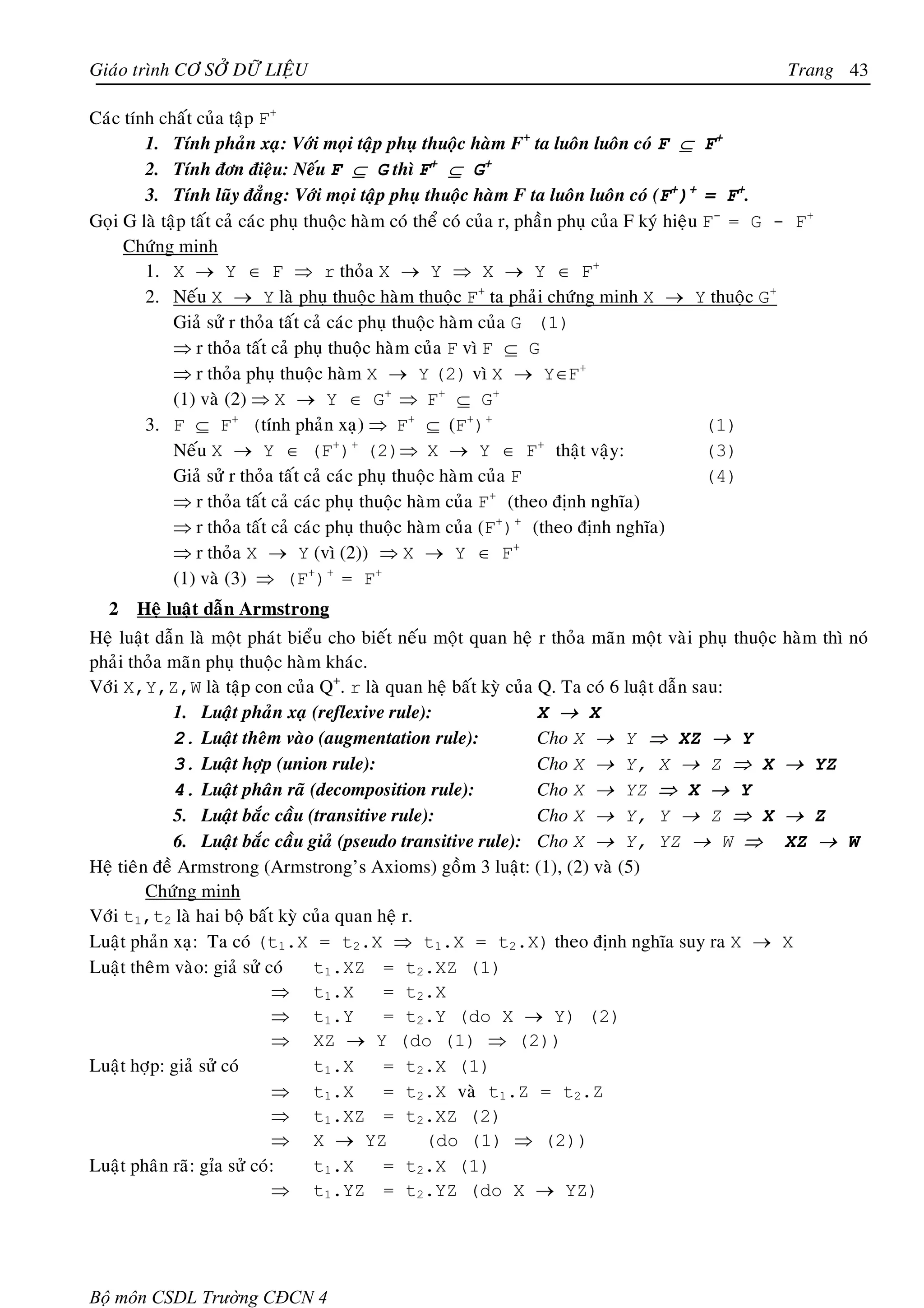 Giaùo trình CÔ SÔÛ DÖÕ LIEÄU                                                                           Trang 43

Caùc tính chaát cuûa taäp F+
        1. Tính phaûn xaï: Vôùi moïi taäp phuï thuoäc haøm F+ ta luoân luoân coù F ⊆ F+
        2. Tính ñôn ñieäu: Neáu F ⊆ G thì F+ ⊆ G+
        3. Tính luõy ñaúng: Vôùi moïi taäp phuï thuoäc haøm F ta luoân luoân coù (F+)+ = F+.
Goïi G laø taäp taát caû caùc phuï thuoäc haøm coù theå coù cuûa r, phaàn phuï cuûa F kyù hieäu F- = G - F+
     Chöùng minh
        1. X → Y ∈ F ⇒ r thoûa X → Y ⇒ X → Y ∈ F+
        2. Neáu X → Y laø phuï thuoäc haøm thuoäc F+ ta phaûi chöùng minh X → Y thuoäc G+
             Giaû söû r thoûa taát caû caùc phuï thuoäc haøm cuûa G (1)
             ⇒ r thoûa taát caû phuï thuoäc haøm cuûa F vì F ⊆ G
             ⇒ r thoûa phuï thuoäc haøm X → Y (2) vì X → Y∈F+
             (1) vaø (2) ⇒ X → Y ∈ G+ ⇒ F+ ⊆ G+
        3. F ⊆ F+ (tính phaûn xaï) ⇒ F+ ⊆ (F+)+                                                 (1)
             Neáu X → Y ∈ (F ) (2)⇒ X → Y ∈ F thaät vaäy:
                                        + +                           +
                                                                                                (3)
             Giaû söû r thoûa taát caû caùc phuï thuoäc haøm cuûa F                             (4)
             ⇒ r thoûa taát caû caùc phuï thuoäc haøm cuûa F (theo ñònh nghóa)
                                                               +

             ⇒ r thoûa taát caû caùc phuï thuoäc haøm cuûa (F+)+ (theo ñònh nghóa)
             ⇒ r thoûa X → Y (vì (2)) ⇒ X → Y ∈ F+
             (1) vaø (3) ⇒ (F+)+ = F+
  2    Heä luaät daãn Armstrong
Heä luaät daãn laø moät phaùt bieåu cho bieát neáu moät quan heä r thoûa maõn moät vaøi phuï thuoäc haøm thì noù
phaûi thoûa maõn phuï thuoäc haøm khaùc.
Vôùi X,Y,Z,W laø taäp con cuûa Q+. r laø quan heä baát kyø cuûa Q. Ta coù 6 luaät daãn sau:
             1. Luaät phaûn xaï (reflexive rule):                X → X
             2. Luaät theâm vaøo (augmentation rule):            Cho X → Y ⇒ XZ → Y
             3. Luaät hôïp (union rule):                         Cho X → Y, X → Z ⇒ X → YZ
             4. Luaät phaân raõ (decomposition rule):            Cho X → YZ ⇒ X → Y
             5. Luaät baéc caàu (transitive rule):               Cho X → Y, Y → Z ⇒ X → Z
             6. Luaät baéc caàu giaû (pseudo transitive rule): Cho X → Y, YZ → W ⇒ XZ → W
Heä tieân ñeà Armstrong (Armstrong’s Axioms) goàm 3 luaät: (1), (2) vaø (5)
         Chöùng minh
Vôùi t1,t2 laø hai boä baát kyø cuûa quan heä r.
Luaät phaûn xaï: Ta coù (t1.X = t2.X ⇒ t1.X = t2.X) theo ñònh nghóa suy ra X → X
Luaät theâm vaøo: giaû söû coù    t1.XZ = t2.XZ (1)
                            ⇒ t1.X         = t2.X
                            ⇒ t1.Y         = t2.Y (do X → Y) (2)
                            ⇒ XZ → Y (do (1) ⇒ (2))
Luaät hôïp: giaû söû coù          t1.X     = t2.X (1)
                            ⇒ t1.X         = t2.X vaø t1.Z = t2.Z
                            ⇒ t1.XZ = t2.XZ (2)
                            ⇒ X → YZ              (do (1) ⇒ (2))
Luaät phaân raõ: gæa söû coù:     t1.X     = t2.X (1)
                            ⇒ t1.YZ = t2.YZ (do X → YZ)




Bộ môn CSDL Trường CĐCN 4
 