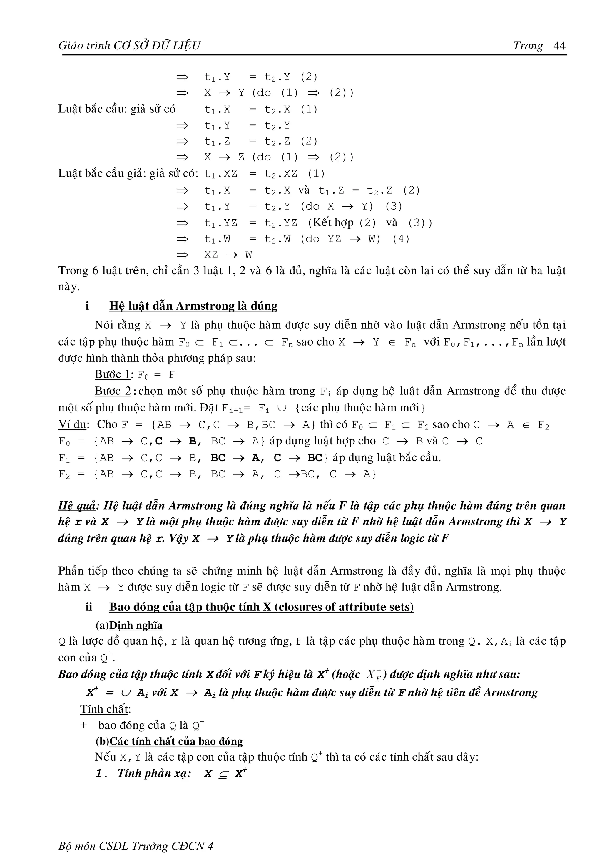 Giaùo trình CÔ SÔÛ DÖÕ LIEÄU                                                                              Trang 44

                             ⇒      t1.Y   = t2.Y (2)
                             ⇒      X → Y (do (1) ⇒ (2))
Luaät baéc caàu: giaû söû coù       t1.X   = t2.X (1)
                              ⇒ t1.Y       = t2.Y
                              ⇒ t1.Z       = t2.Z (2)
                              ⇒ X → Z (do (1) ⇒ (2))
Luaät baéc caàu giaû: giaû söû coù: t1.XZ = t2.XZ (1)
                              ⇒ t1.X       = t2.X vaø t1.Z = t2.Z (2)
                              ⇒ t1.Y       = t2.Y (do X → Y) (3)
                              ⇒ t1.YZ = t2.YZ (Keát hôïp (2) vaø (3))
                              ⇒ t1.W       = t2.W (do YZ → W) (4)
                              ⇒ XZ → W
Trong 6 luaät treân, chæ caàn 3 luaät 1, 2 vaø 6 laø ñuû, nghóa laø caùc luaät coøn laïi coù theå suy daãn töø ba luaät
naøy.
      i       Heä luaät daãn Armstrong laø ñuùng
         Noùi raèng X → Y laø phuï thuoäc haøm ñöôïc suy dieãn nhôø vaøo luaät daãn Armstrong neáu toàn taïi
caùc taäp phuï thuoäc haøm F0 ⊂ F1 ⊂... ⊂ Fn sao cho X → Y ∈ Fn vôùi F0,F1,...,Fn laàn löôït
ñöôïc hình thaønh thoûa phöông phaùp sau:
         Böôùc 1: F0 = F
         Böôc 2:choïn moät soá phuï thuoäc haøm trong Fi aùp duïng heä luaät daãn Armstrong ñeå thu ñöôïc
moät soá phuï thuoäc haøm môùi. Ñaët Fi+1= Fi ∪ {caùc phuï thuoäc haøm môùi}
Ví duï: Cho F = {AB → C,C → B,BC → A} thì coù F0 ⊂ F1 ⊂ F2 sao cho C → A ∈ F2
F0 = {AB → C,C → B, BC → A} aùp duïng luaät hôïp cho C → B vaø C → C
F1 = {AB → C,C → B, BC → A, C → BC} aùp duïng luaät baéc caàu.
F2 = {AB → C,C → B, BC → A, C →BC, C → A}

Heä quaû: Heä luaät daãn Armstrong laø ñuùng nghóa laø neáu F laø taäp caùc phuï thuoäc haøm ñuùng treân quan
heä r vaø X → Y laø moät phuï thuoäc haøm ñöôïc suy dieãn töø F nhôø heä luaät daãn Armstrong thì X → Y
ñuùng treân quan heä r. Vaäy X → Y laø phuï thuoäc haøm ñöôïc suy dieãn logic töø F

Phaàn tieáp theo chuùng ta seõ chöùng minh heä luaät daãn Armstrong laø ñaày ñuû, nghóa laø moïi phuï thuoäc
haøm X → Y ñöôïc suy dieãn logic töø F seõ ñöôïc suy dieãn töø F nhôø heä luaät daãn Armstrong.
      ii      Bao ñoùng cuûa taäp thuoäc tính X (closures of attribute sets)
           (a) Ñònh nghóa
Q laø löôïc ñoà quan heä, r laø quan heä töông öùng, F laø taäp caùc phuï thuoäc haøm trong Q. X,Ai laø caùc taäp
con cuûa Q+.
Bao ñoùng cuûa taäp thuoäc tính X ñoái vôùi F kyù hieäu laø X+ (hoaëc X F ) ñöôïc ñònh nghóa nhö sau:
                                                                        +


       X+ = ∪ Ai vôùi X → Ai laø phuï thuoäc haøm ñöôïc suy dieãn töø F nhôø heä tieân ñeà Armstrong
     Tính chaát:
     + bao ñoùng cuûa Q laø Q+
           (b)Caùc tính chaát cuûa bao ñoùng
           Neáu X,Y laø caùc taäp con cuûa taäp thuoäc tính Q+ thì ta coù caùc tính chaát sau ñaây:
           1. Tính phaûn xaï: X ⊆ X+




Bộ môn CSDL Trường CĐCN 4
 