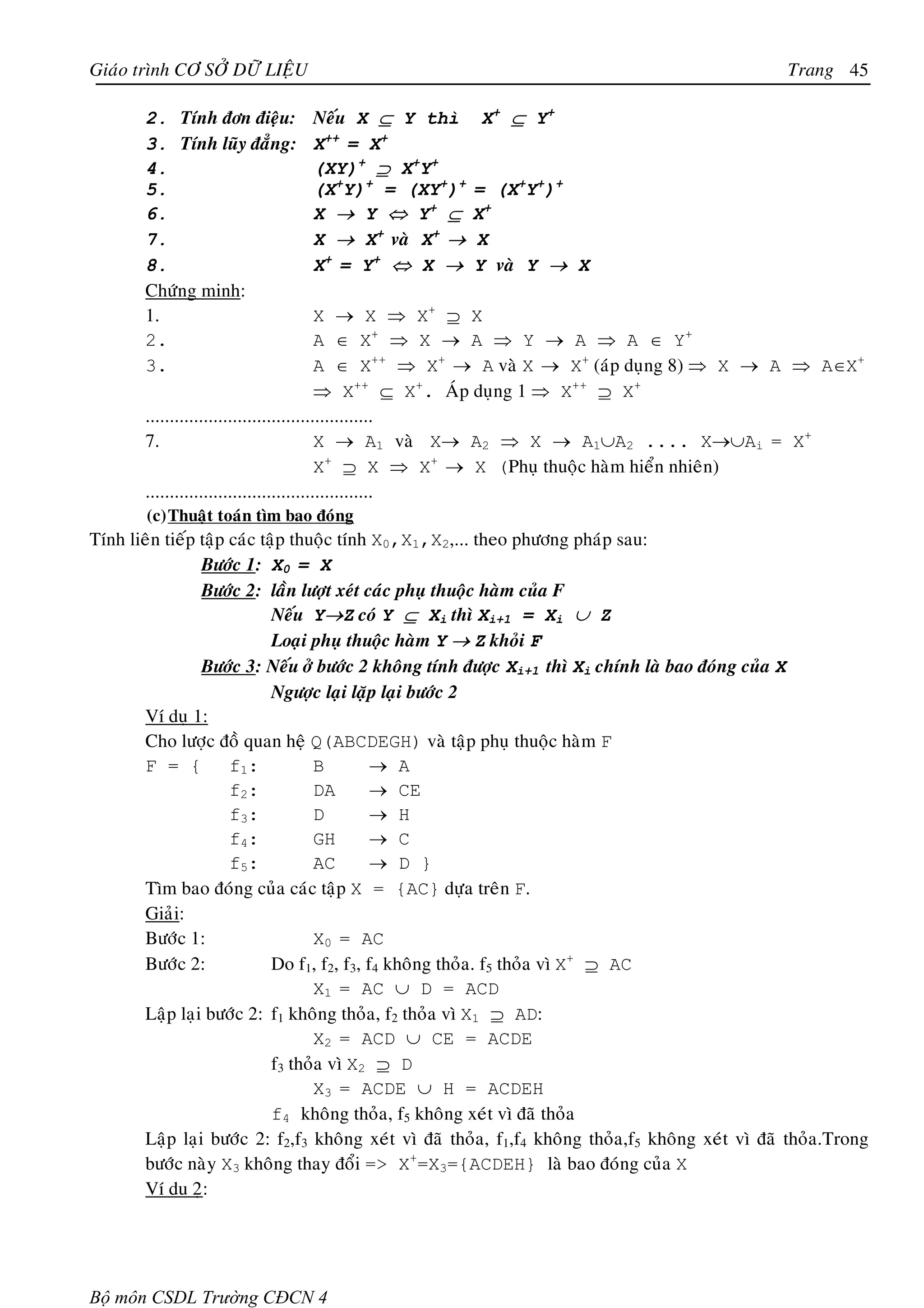 Giaùo trình CÔ SÔÛ DÖÕ LIEÄU                                                                       Trang 45

       2. Tính ñôn ñieäu:       Neáu X ⊆ Y thì         X + ⊆ Y+
       3. Tính luõy ñaúng:      X++ = X+
       4.                       (XY)+ ⊇ X+Y+
       5.                       (X+Y)+ = (XY+)+       = (X+Y+)+
       6.                       X → Y ⇔ Y+ ⊆          X+
       7.                       X → X+ vaø X+ →       X
       8.                       X + = Y+ ⇔ X →        Y vaø Y → X
       Chöùng minh:
       1.                                 X → X ⇒ X+ ⊇ X
       2.                                 A ∈ X+ ⇒ X → A ⇒ Y → A ⇒ A ∈ Y+
       3.                                 A ∈ X++ ⇒ X+ → A vaø X → X+ (aùp duïng 8) ⇒ X → A ⇒ A∈X+
                                          ⇒ X++ ⊆ X+. AÙp duïng 1 ⇒ X++ ⊇ X+
       ...............................................
       7.                                 X → A1 vaø X→ A2 ⇒ X → A1∪A2 .... X→∪Ai = X+
                                          X+ ⊇ X ⇒ X+ → X (Phuï thuoäc haøm hieån nhieân)
       ...............................................
        (c) Thuaät toaùn tìm bao ñoùng
Tính lieân tieáp taäp caùc taäp thuoäc tính X0,X1,X2,... theo phöông phaùp sau:
                 Böôùc 1: X0 = X
                 Böôùc 2: laàn löôït xeùt caùc phuï thuoäc haøm cuûa F
                             Neáu Y→Z coù Y ⊆ Xi thì Xi+1 = Xi ∪ Z
                             Loaïi phuï thuoäc haøm Y → Z khoûi F
                 Böôùc 3: Neáu ôû böôùc 2 khoâng tính ñöôïc Xi+1 thì Xi chính laø bao ñoùng cuûa X
                             Ngöôïc laïi laëp laïi böôùc 2
        Ví duï 1:
        Cho löôïc ñoà quan heä Q(ABCDEGH) vaø taäp phuï thuoäc haøm F
        F = { f1 :                 B         → A
                      f2 :         DA        → CE
                      f3 :         D         → H
                      f4 :         GH        → C
                      f5 :         AC        → D }
        Tìm bao ñoùng cuûa caùc taäp X = {AC} döïa treân F.
        Giaûi:
        Böôùc 1:                   X0 = AC
        Böôùc 2:             Do f1, f2, f3, f4 khoâng thoûa. f5 thoûa vì X+ ⊇ AC
                                   X1 = AC ∪ D = ACD
        Laäp laïi böôùc 2: f1 khoâng thoûa, f2 thoûa vì X1 ⊇ AD:
                                   X2 = ACD ∪ CE = ACDE
                             f3 thoûa vì X2 ⊇ D
                                   X3 = ACDE ∪ H = ACDEH
                             f4 khoâng thoûa, f5 khoâng xeùt vì ñaõ thoûa
        Laäp laïi böôùc 2: f2,f3 khoâng xeùt vì ñaõ thoûa, f1,f4 khoâng thoûa,f5 khoâng xeùt vì ñaõ thoûa.Trong
        böôùc naøy X3 khoâng thay ñoåi => X+=X3={ACDEH} laø bao ñoùng cuûa X
        Ví du 2ï:




Bộ môn CSDL Trường CĐCN 4
 