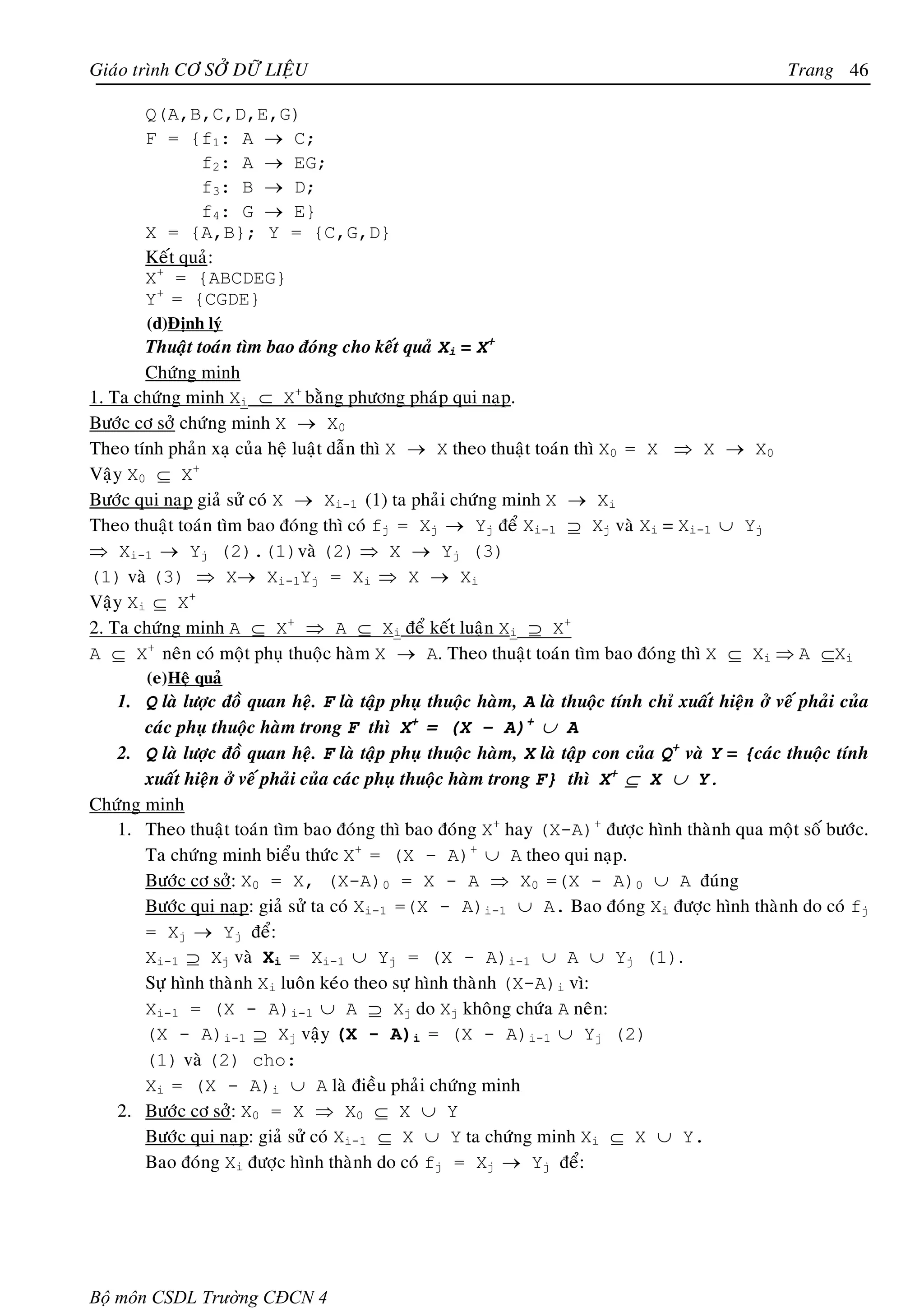 Giaùo trình CÔ SÔÛ DÖÕ LIEÄU                                                                        Trang 46

        Q(A,B,C,D,E,G)
        F = {f1: A → C;
               f2: A → EG;
               f3: B → D;
               f4: G → E}
        X = {A,B}; Y = {C,G,D}
        Keát quaû:
        X+ = {ABCDEG}
        Y+ = {CGDE}
        (d)Ñònh lyù
       Thuaät toaùn tìm bao ñoùng cho keát quaû Xi = X+
       Chöùng minh
1. Ta chöùng minh Xi ⊆ X+ baèng phöông phaùp qui naïp.
Böôùc cô sôû chöùng minh X → X0
Theo tính phaûn xaï cuûa heä luaät daãn thì X → X theo thuaät toaùn thì X0 = X ⇒ X → X0
Vaäy X0 ⊆ X+
Böôùc qui naïp giaû söû coù X → Xi-1 (1) ta phaûi chöùng minh X → Xi
Theo thuaät toaùn tìm bao ñoùng thì coù fj = Xj → Yj ñeå Xi-1 ⊇ Xj vaø Xi = Xi-1 ∪ Yj
⇒ Xi-1 → Yj (2).(1)vaø (2) ⇒ X → Yj (3)
(1) vaø (3) ⇒ X→ Xi-1Yj = Xi ⇒ X → Xi
Vaäy Xi ⊆ X+
2. Ta chöùng minh A ⊆ X+ ⇒ A ⊆ Xi ñeå keát luaän Xi ⊇ X+
A ⊆ X+ neân coù moät phuï thuoäc haøm X → A. Theo thuaät toaùn tìm bao ñoùng thì X ⊆ Xi ⇒ A ⊆Xi
        (e) Heä quaû
   1. Q laø löôïc ñoà quan heä. F laø taäp phuï thuoäc haøm, A laø thuoäc tính chæ xuaát hieän ôû veá phaûi cuûa
       caùc phuï thuoäc haøm trong F thì X+ = (X – A)+ ∪ A
   2. Q laø löôïc ñoà quan heä. F laø taäp phuï thuoäc haøm, X laø taäp con cuûa Q+ vaø Y = {caùc thuoäc tính
       xuaát hieän ôû veá phaûi cuûa caùc phuï thuoäc haøm trong F} thì X+ ⊆ X ∪ Y.
Chöùng minh
   1. Theo thuaät toaùn tìm bao ñoùng thì bao ñoùng X+ hay (X-A)+ ñöôïc hình thaønh qua moät soá böôùc.
       Ta chöùng minh bieåu thöùc X+ = (X – A)+ ∪ A theo qui naïp.
       Böôùc cô sôû: X0 = X, (X-A)0 = X - A ⇒ X0 =(X - A)0 ∪ A ñuùng
       Böôùc qui naïp: giaû söû ta coù Xi-1 =(X - A)i-1 ∪ A. Bao ñoùng Xi ñöôïc hình thaønh do coù fj
       = Xj → Yj ñeå:
       Xi-1 ⊇ Xj vaø Xi = Xi-1 ∪ Yj = (X - A)i-1 ∪ A ∪ Yj (1).
       Söï hình thaønh Xi luoân keùo theo söï hình thaønh (X-A)i vì:
       Xi-1 = (X - A)i-1 ∪ A ⊇ Xj do Xj khoâng chöùa A neân:
       (X - A)i-1 ⊇ Xj vaäy (X - A)i = (X - A)i-1 ∪ Yj (2)
       (1) vaø (2) cho:
       Xi = (X - A)i ∪ A laø ñieàu phaûi chöùng minh
   2. Böôùc cô sôû: X0 = X ⇒ X0 ⊆ X ∪ Y
       Böôùc qui naïp: giaû söû coù Xi-1 ⊆ X ∪ Y ta chöùng minh Xi ⊆ X ∪ Y.
       Bao ñoùng Xi ñöôïc hình thaønh do coù fj = Xj → Yj ñeå:




Bộ môn CSDL Trường CĐCN 4
 
