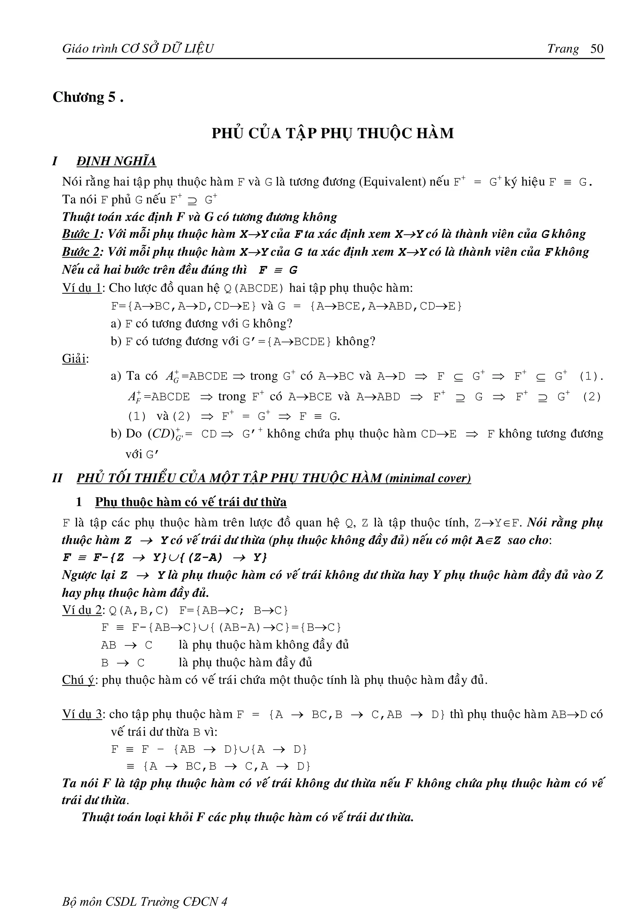 Giaùo trình CÔ SÔÛ DÖÕ LIEÄU                                                                      Trang 50


Chöông 5 .

                                  PHUÛ CUÛA TAÄP PHUÏ THUOÄC HAØM
I     ÑÒNH NGHÓA
    Noùi raèng hai taäp phuï thuoäc haøm F vaø G laø töông ñöông (Equivalent) neáu F+ = G+ kyù hieäu F ≡ G.
    Ta noùi F phuû G neáu F+ ⊇ G+
    Thuaät toaùn xaùc ñònh F vaø G coù töông ñöông khoâng
    Böôùc 1: Vôùi moãi phuï thuoäc haøm X→Y cuûa F ta xaùc ñònh xem X→Y coù laø thaønh vieân cuûa G khoâng
    Böôùc 2: Vôùi moãi phuï thuoäc haøm X→Y cuûa G ta xaùc ñònh xem X→Y coù laø thaønh vieân cuûa F khoâng
    Neáu caû hai böôùc treân ñeàu ñuùng thì F ≡ G
    Ví duï 1: Cho löôïc ñoà quan heä Q(ABCDE) hai taäp phuï thuoäc haøm:
              F={A→BC,A→D,CD→E} vaø G = {A→BCE,A→ABD,CD→E}
              a) F coù töông ñöông vôùi G khoâng?
              b) F coù töông ñöông vôùi G’={A→BCDE} khoâng?
    Giaûi:
              a) Ta coù AG =ABCDE ⇒ trong G+ coù A→BC vaø A→D ⇒ F ⊆ G+ ⇒ F+ ⊆ G+ (1).
                            +


                 AF =ABCDE ⇒ trong F+ coù A→BCE vaø A→ABD ⇒ F+ ⊇ G ⇒ F+ ⊇ G+ (2)
                  +


                (1) vaø(2) ⇒ F+ = G+ ⇒ F ≡ G.
             b) Do (CD) G ' = CD ⇒ G’+ khoâng chöùa phuï thuoäc haøm CD→E ⇒ F khoâng töông ñöông
                        +


                vôùi G’
II    PHUÛ TOÁI THIEÅU CUÛA MOÄT TAÄP PHUÏ THUOÄC HAØM (minimal cover)
      1   Phuï thuoäc haøm coù veá traùi dö thöøa
    F laø taäp caùc phuï thuoäc haøm treân löôïc ñoà quan heä Q, Z laø taäp thuoäc tính, Z→Y∈F. Noùi raèng phuï
    thuoäc haøm Z → Y coù veá traùi dö thöøa (phuï thuoäc khoâng ñaày ñuû) neáu coù moät A∈Z sao cho:
    F ≡ F-{Z → Y}∪{(Z-A) → Y}
    Ngöôïc laïi Z → Y laø phuï thuoäc haøm coù veá traùi khoâng dö thöøa hay Y phuï thuoäc haøm ñaày ñuû vaøo Z
    hay phuï thuoäc haøm ñaày ñuû.
    Ví duï 2: Q(A,B,C) F={AB→C; B→C}
             F ≡ F-{AB→C}∪{(AB-A)→C}={B→C}
             AB → C          laø phuï thuoäc haøm khoâng ñaày ñuû
             B → C           laø phuï thuoäc haøm ñaày ñuû
    Chuù yù: phuï thuoäc haøm coù veá traùi chöùa moät thuoäc tính laø phuï thuoäc haøm ñaày ñuû.

    Ví duï 3: cho taäp phuï thuoäc haøm F = {A → BC,B → C,AB → D} thì phuï thuoäc haøm AB→D coù
               veá traùi dö thöøa B vì:
               F ≡ F – {AB → D}∪{A → D}
                   ≡ {A → BC,B → C,A → D}
    Ta noùi F laø taäp phuï thuoäc haøm coù veá traùi khoâng dö thöøa neáu F khoâng chöùa phuï thuoäc haøm coù veá
    traùi dö thöøa.
         Thuaät toaùn loaïi khoûi F caùc phuï thuoäc haøm coù veá traùi dö thöøa.




    Bộ môn CSDL Trường CĐCN 4
 
