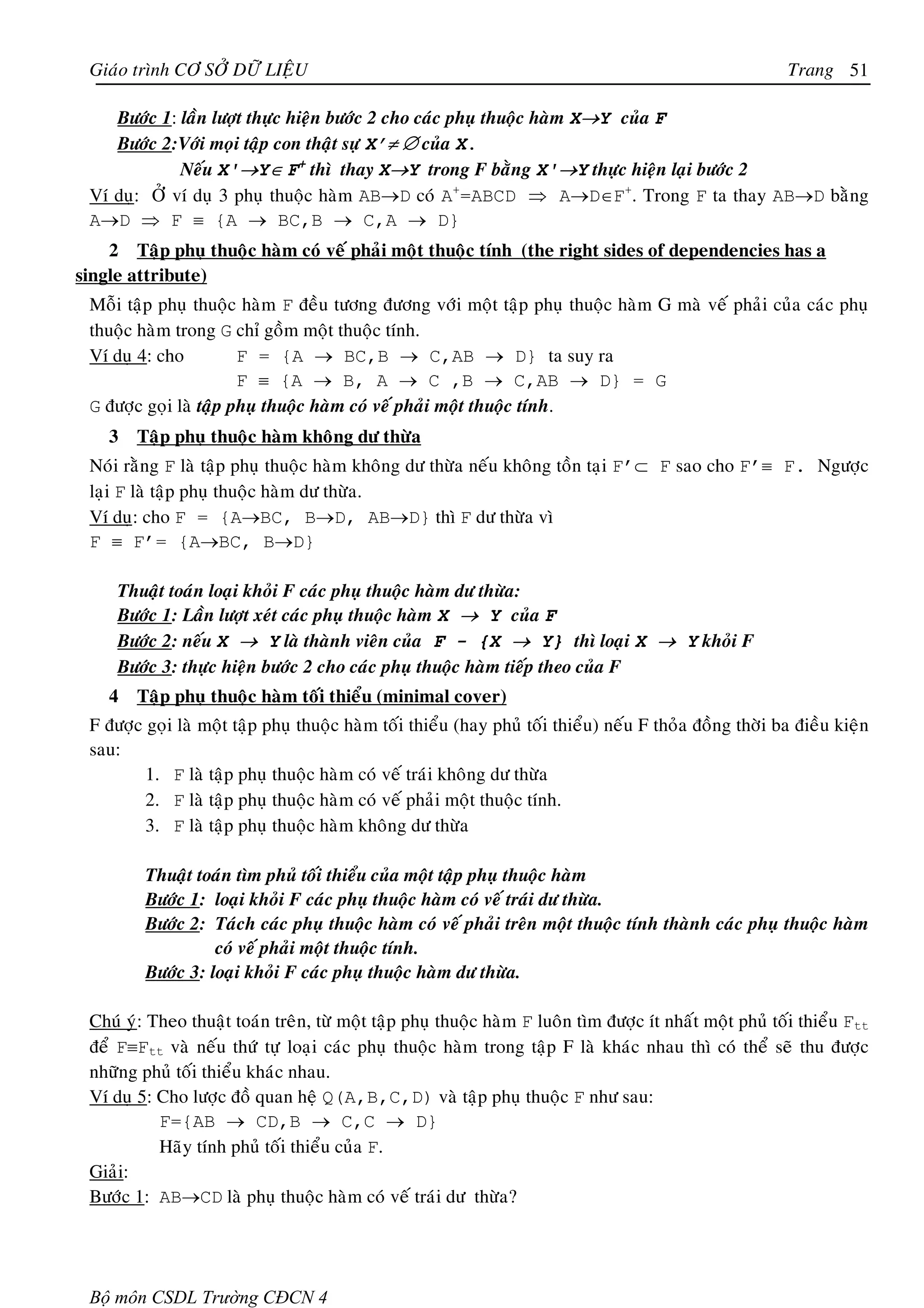 Giaùo trình CÔ SÔÛ DÖÕ LIEÄU                                                                             Trang 51

    Böôùc 1: laàn löôït thöïc hieän böôùc 2 cho caùc phuï thuoäc haøm X→Y cuûa F
    Böôùc 2:Vôùi moïi taäp con thaät söï X’≠ ∅ cuûa X.
             Neáu X'→Y∈ F+ thì thay X→Y trong F baèng X'→Y thöïc hieän laïi böôùc 2
 Ví duï: ÔÛ ví duï 3 phuï thuoäc haøm AB→D coù A+=ABCD ⇒ A→D∈F+. Trong F ta thay AB→D baèng
 A→D ⇒ F ≡ {A → BC,B → C,A → D}
    2 Taäp phuï thuoäc haøm coù veá phaûi moät thuoäc tính (the right sides of dependencies has a
single attribute)
 Moãi taäp phuï thuoäc haøm F ñeàu töông ñöông vôùi moät taäp phuï thuoäc haøm G maø veá phaûi cuûa caùc phuï
 thuoäc haøm trong G chæ goàm moät thuoäc tính.
 Ví duï 4: cho          F = {A → BC,B → C,AB → D} ta suy ra
                        F ≡ {A → B, A → C ,B → C,AB → D} = G
 G ñöôïc goïi laø taäp phuï thuoäc haøm coù veá phaûi moät thuoäc tính.
    3   Taäp phuï thuoäc haøm khoâng dö thöøa
 Noùi raèng F laø taäp phuï thuoäc haøm khoâng dö thöøa neáu khoâng toàn taïi F’⊂ F sao cho F’≡ F. Ngöôïc
 laïi F laø taäp phuï thuoäc haøm dö thöøa.
 Ví duï: cho F = {A→BC, B→D, AB→D} thì F dö thöøa vì
 F ≡ F’= {A→BC, B→D}

     Thuaät toaùn loaïi khoûi F caùc phuï thuoäc haøm dö thöøa:
     Böôùc 1: Laàn löôït xeùt caùc phuï thuoäc haøm X → Y cuûa F
     Böôùc 2: neáu X → Y laø thaønh vieân cuûa F - {X → Y} thì loaïi X → Y khoûi F
     Böôùc 3: thöïc hieän böôùc 2 cho caùc phuï thuoäc haøm tieáp theo cuûa F
    4   Taäp phuï thuoäc haøm toái thieåu (minimal cover)
 F ñöôïc goïi laø moät taäp phuï thuoäc haøm toái thieåu (hay phuû toái thieåu) neáu F thoûa ñoàng thôøi ba ñieàu kieän
 sau:
         1. F laø taäp phuï thuoäc haøm coù veá traùi khoâng dö thöøa
         2. F laø taäp phuï thuoäc haøm coù veá phaûi moät thuoäc tính.
         3. F laø taäp phuï thuoäc haøm khoâng dö thöøa

         Thuaät toaùn tìm phuû toái thieåu cuûa moät taäp phuï thuoäc haøm
         Böôùc 1: loaïi khoûi F caùc phuï thuoäc haøm coù veá traùi dö thöøa.
         Böôùc 2: Taùch caùc phuï thuoäc haøm coù veá phaûi treân moät thuoäc tính thaønh caùc phuï thuoäc haøm
                   coù veá phaûi moät thuoäc tính.
         Böôùc 3: loaïi khoûi F caùc phuï thuoäc haøm dö thöøa.

 Chuù yù: Theo thuaät toaùn treân, töø moät taäp phuï thuoäc haøm F luoân tìm ñöôïc ít nhaát moät phuû toái thieåu Ftt
 ñeå F≡Ftt vaø neáu thöù töï loaïi caùc phuï thuoäc haøm trong taäp F laø khaùc nhau thì coù theå seõ thu ñöôïc
 nhöõng phuû toái thieåu khaùc nhau.
 Ví duï 5: Cho löôïc ñoà quan heä Q(A,B,C,D) vaø taäp phuï thuoäc F nhö sau:
           F={AB → CD,B → C,C → D}
           Haõy tính phuû toái thieåu cuûa F.
 Giaûi:
 Böôùc 1: AB→CD laø phuï thuoäc haøm coù veá traùi dö thöøa?




 Bộ môn CSDL Trường CĐCN 4
 