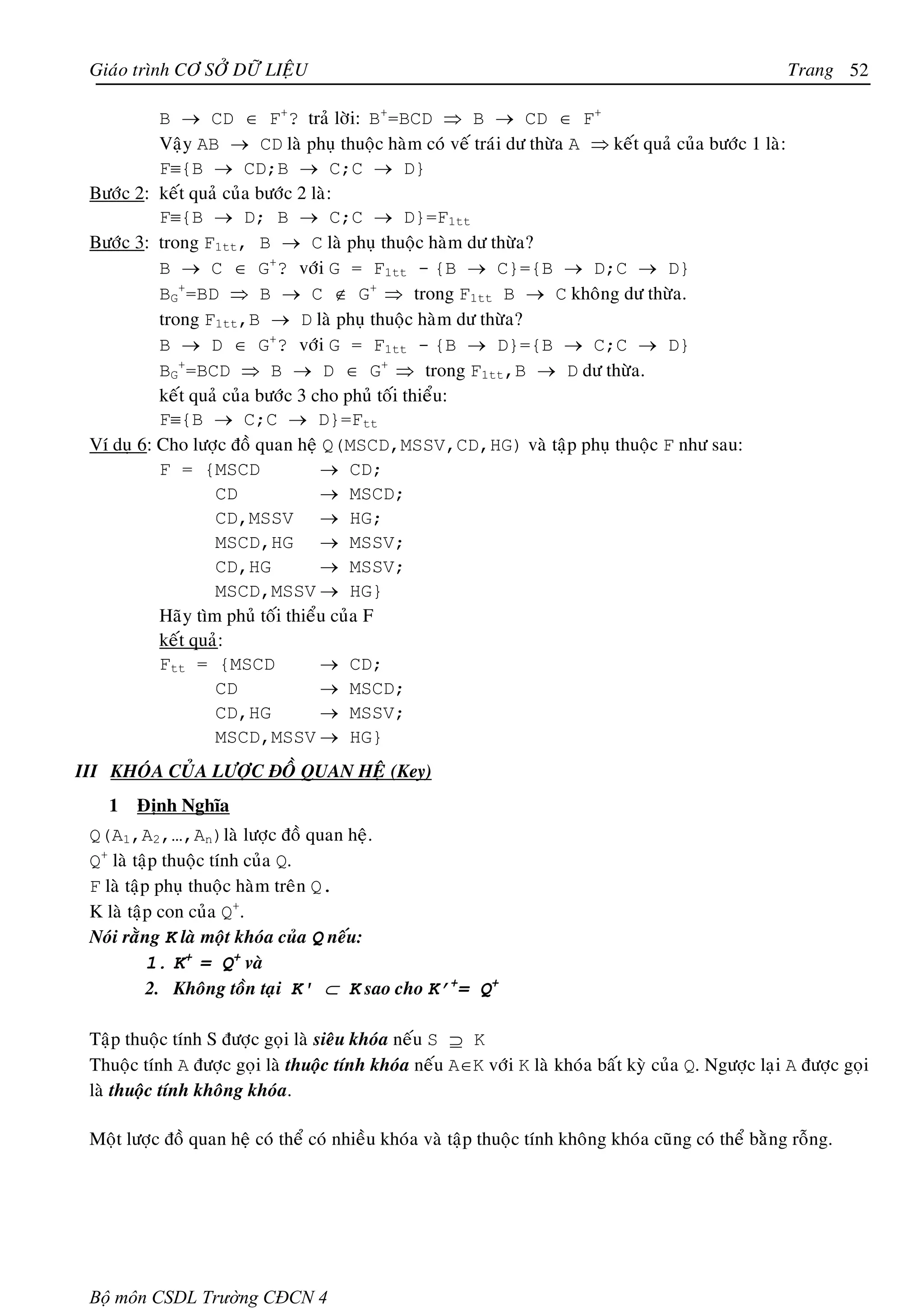 Giaùo trình CÔ SÔÛ DÖÕ LIEÄU                                                                            Trang 52

           B → CD ∈ F+? traû lôøi: B+=BCD ⇒ B → CD ∈ F+
           Vaäy AB → CD laø phuï thuoäc haøm coù veá traùi dö thöøa A ⇒ keát quaû cuûa böôùc 1 laø:
           F≡{B → CD;B → C;C → D}
 Böôùc 2: keát quaû cuûa böôùc 2 laø:
           F≡{B → D; B → C;C → D}=F1tt
 Böôùc 3: trong F1tt, B → C laø phuï thuoäc haøm dö thöøa?
           B → C ∈ G+? vôùi G = F1tt - {B → C}={B → D;C → D}
           BG+=BD ⇒ B → C ∉ G+ ⇒ trong F1tt B → C khoâng dö thöøa.
           trong F1tt,B → D laø phuï thuoäc haøm dö thöøa?
           B → D ∈ G+? vôùi G = F1tt - {B → D}={B → C;C → D}
           BG+=BCD ⇒ B → D ∈ G+ ⇒ trong F1tt,B → D dö thöøa.
           keát quaû cuûa böôùc 3 cho phuû toái thieåu:
           F≡{B → C;C → D}=Ftt
 Ví duï 6: Cho löôïc ñoà quan heä Q(MSCD,MSSV,CD,HG) vaø taäp phuï thuoäc F nhö sau:
           F = {MSCD               → CD;
                   CD              → MSCD;
                   CD,MSSV → HG;
                   MSCD,HG → MSSV;
                   CD,HG           → MSSV;
                   MSCD,MSSV → HG}
           Haõy tìm phuû toái thieåu cuûa F
           keát quaû:
           Ftt = {MSCD             → CD;
                   CD              → MSCD;
                   CD,HG           → MSSV;
                   MSCD,MSSV → HG}
III KHOÙA CUÛA LÖÔÏC ÑOÀ QUAN HEÄ (Key)
   1    Ñònh Nghóa
 Q(A1,A2,…,An)laø löôïc ñoà quan heä.
 Q+ laø taäp thuoäc tính cuûa Q.
 F laø taäp phuï thuoäc haøm treân Q.
 K laø taäp con cuûa Q+.
 Noùi raèng K laø moät khoùa cuûa Q neáu:
           1. K+ = Q+ vaø
           2. Khoâng toàn taïi K' ⊂ K sao cho K’+= Q+

 Taäp thuoäc tính S ñöôïc goïi laø sieâu khoùa neáu S ⊇ K
 Thuoäc tính A ñöôïc goïi laø thuoäc tính khoùa neáu A∈K vôùi K laø khoùa baát kyø cuûa Q. Ngöôïc laïi A ñöôïc goïi
 laø thuoäc tính khoâng khoùa.

 Moät löôïc ñoà quan heä coù theå coù nhieàu khoùa vaø taäp thuoäc tính khoâng khoùa cuõng coù theå baèng roãng.




 Bộ môn CSDL Trường CĐCN 4
 