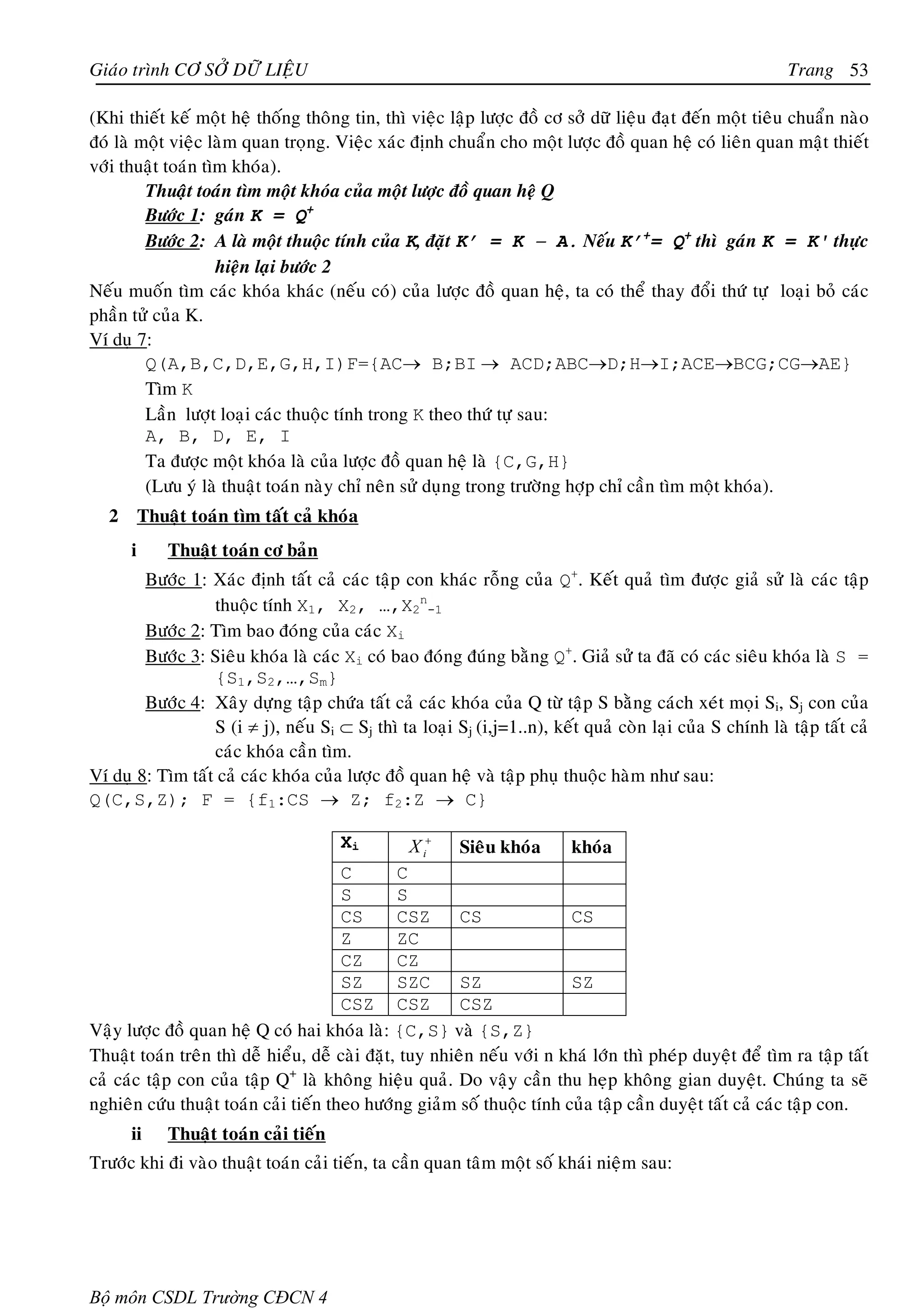 Giaùo trình CÔ SÔÛ DÖÕ LIEÄU                                                                               Trang 53

(Khi thieát keá moät heä thoáng thoâng tin, thì vieäc laäp löôïc ñoà cô sôû döõ lieäu ñaït ñeán moät tieâu chuaån naøo
ñoù laø moät vieäc laøm quan troïng. Vieäc xaùc ñònh chuaån cho moät löôïc ñoà quan heä coù lieân quan maät thieát
vôùi thuaät toaùn tìm khoùa).
         Thuaät toaùn tìm moät khoùa cuûa moät löôïc ñoà quan heä Q
         Böôùc 1: gaùn K = Q+
         Böôùc 2: A laø moät thuoäc tính cuûa K, ñaët K’ = K − A. Neáu K’+= Q+ thì gaùn K = K' thöïc
                    hieän laïi böôùc 2
Neáu muoán tìm caùc khoùa khaùc (neáu coù) cuûa löôïc ñoà quan heä, ta coù theå thay ñoåi thöù töï loaïi boû caùc
phaàn töû cuûa K.
Ví duï 7:
         Q(A,B,C,D,E,G,H,I)F={AC→ B;BI → ACD;ABC→D;H→I;ACE→BCG;CG→AE}
         Tìm K
         Laàn löôït loaïi caùc thuoäc tính trong K theo thöù töï sau:
         A, B, D, E, I
         Ta ñöôïc moät khoùa laø cuûa löôïc ñoà quan heä laø {C,G,H}
         (Löu yù laø thuaät toaùn naøy chæ neân söû duïng trong tröôøng hôïp chæ caàn tìm moät khoùa).
   2       Thuaät toaùn tìm taát caû khoùa
       i       Thuaät toaùn cô baûn
        Böôùc 1: Xaùc ñònh taát caû caùc taäp con khaùc roãng cuûa Q+. Keát quaû tìm ñöôïc giaû söû laø caùc taäp
                  thuoäc tính X1, X2, …,X2n-1
        Böôùc 2: Tìm bao ñoùng cuûa caùc Xi
        Böôùc 3: Sieâu khoùa laø caùc Xi coù bao ñoùng ñuùng baèng Q+. Giaû söû ta ñaõ coù caùc sieâu khoùa laø S =
                  {S1,S2,…,Sm}
        Böôùc 4: Xaây döïng taäp chöùa taát caû caùc khoùa cuûa Q töø taäp S baèng caùch xeùt moïi Si, Sj con cuûa
                  S (i ≠ j), neáu Si ⊂ Sj thì ta loaïi Sj (i,j=1..n), keát quaû coøn laïi cuûa S chính laø taäp taát caû
                  caùc khoùa caàn tìm.
Ví duï 8: Tìm taát caû caùc khoùa cuûa löôïc ñoà quan heä vaø taäp phuï thuoäc haøm nhö sau:
Q(C,S,Z); F = {f1:CS → Z; f2:Z → C}

                                         Xi      X i+   Sieâu khoùa       khoùa
                                       C        C
                                       S        S
                                       CS       CSZ      CS              CS
                                       Z        ZC
                                       CZ       CZ
                                       SZ       SZC      SZ              SZ
                                       CSZ CSZ           CSZ
Vaäy löôïc ñoà quan heä Q coù hai khoùa laø: {C,S} vaø {S,Z}
Thuaät toaùn treân thì deã hieåu, deã caøi ñaët, tuy nhieân neáu vôùi n khaù lôùn thì pheùp duyeät ñeå tìm ra taäp taát
caû caùc taäp con cuûa taäp Q+ laø khoâng hieäu quaû. Do vaäy caàn thu heïp khoâng gian duyeät. Chuùng ta seõ
nghieân cöùu thuaät toaùn caûi tieán theo höôùng giaûm soá thuoäc tính cuûa taäp caàn duyeät taát caû caùc taäp con.
       ii      Thuaät toaùn caûi tieán
Tröôùc khi ñi vaøo thuaät toaùn caûi tieán, ta caàn quan taâm moät soá khaùi nieäm sau:




Bộ môn CSDL Trường CĐCN 4
 