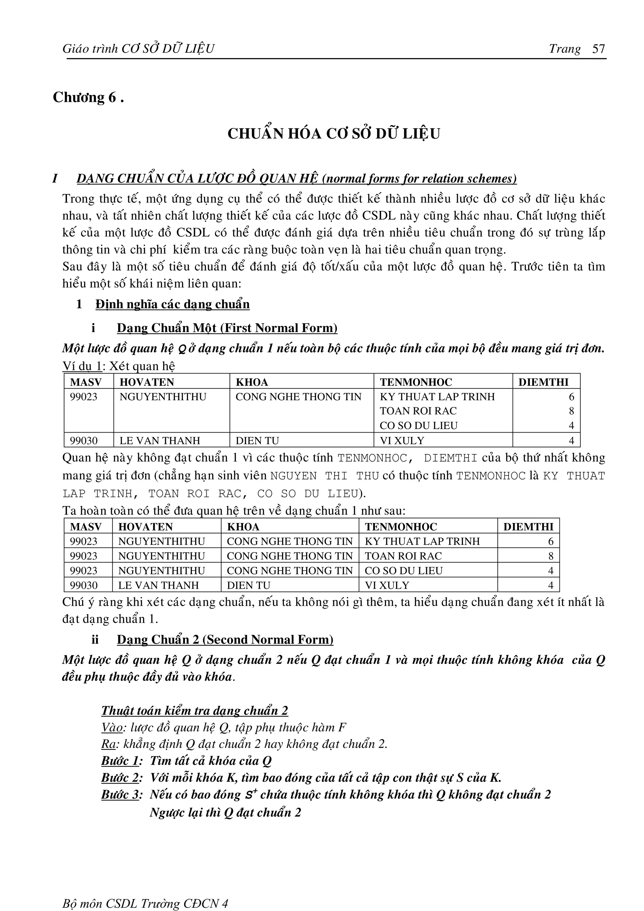 Giaùo trình CÔ SÔÛ DÖÕ LIEÄU                                                                           Trang 57


Chöông 6 .

                                       CHUAÅN HOÙA CÔ SÔÛ DÖÕ LIEÄU

I      DAÏNG CHUAÅN CUÛA LÖÔÏC ÑOÀ QUAN HEÄ (normal forms for relation schemes)
    Trong thöïc teá, moät öùng duïng cuï theå coù theå ñöôïc thieát keá thaønh nhieàu löôïc ñoà cô sôû döõ lieäu khaùc
    nhau, vaø taát nhieân chaát löôïng thieát keá cuûa caùc löôïc ñoà CSDL naøy cuõng khaùc nhau. Chaát löôïng thieát
    keá cuûa moät löôïc ñoà CSDL coù theå ñöôïc ñaùnh giaù döïa treân nhieàu tieâu chuaån trong ñoù söï truøng laép
    thoâng tin vaø chi phí kieåm tra caùc raøng buoäc toaøn veïn laø hai tieâu chuaån quan troïng.
    Sau ñaây laø moät soá tieâu chuaån ñeå ñaùnh giaù ñoä toát/xaáu cuûa moät löôïc ñoà quan heä. Tröôùc tieân ta tìm
    hieåu moät soá khaùi nieäm lieân quan:
      1       Ñònh nghóa caùc daïng chuaån
          i       Daïng Chuaån Moät (First Normal Form)
    Moät löôïc ñoà quan heä Q ôû daïng chuaån 1 neáu toaøn boä caùc thuoäc tính cuûa moïi boä ñeàu mang giaù trò ñôn.
    Ví duï 1: Xeùt quan heä
     MASV         HOVATEN                KHOA                          TENMONHOC                     DIEMTHI
     99023        NGUYENTHITHU           CONG NGHE THONG TIN           KY THUAT LAP TRINH                       6
                                                                       TOAN ROI RAC                             8
                                                                       CO SO DU LIEU                            4
     99030        LE VAN THANH           DIEN TU                       VI XULY                                  4
    Quan heä naøy khoâng ñaït chuaån 1 vì caùc thuoäc tính TENMONHOC, DIEMTHI cuûa boä thöù nhaát khoâng
    mang giaù trò ñôn (chaúng haïn sinh vieân NGUYEN THI THU coù thuoäc tính TENMONHOC laø KY THUAT
    LAP TRINH, TOAN ROI RAC, CO SO DU LIEU).
    Ta hoaøn toaøn coù theå ñöa quan heä treân veà daïng chuaån 1 nhö sau:
     MASV         HOVATEN              KHOA                         TENMONHOC                     DIEMTHI
     99023        NGUYENTHITHU         CONG NGHE THONG TIN          KY THUAT LAP TRINH                  6
     99023        NGUYENTHITHU         CONG NGHE THONG TIN          TOAN ROI RAC                        8
     99023        NGUYENTHITHU         CONG NGHE THONG TIN          CO SO DU LIEU                       4
     99030        LE VAN THANH         DIEN TU                      VI XULY                             4
    Chuù yù raøng khi xeùt caùc daïng chuaån, neáu ta khoâng noùi gì theâm, ta hieåu daïng chuaån ñang xeùt ít nhaát laø
    ñaït daïng chuaån 1.
          ii      Daïng Chuaån 2 (Second Normal Form)
    Moät löôïc ñoà quan heä Q ôû daïng chuaån 2 neáu Q ñaït chuaån 1 vaø moïi thuoäc tính khoâng khoùa cuûa Q
    ñeàu phuï thuoäc ñaày ñuû vaøo khoùa.

               Thuaät toaùn kieåm tra daïng chuaån 2
               Vaøo: löôïc ñoà quan heä Q, taäp phuï thuoäc haøm F
               Ra: khaúng ñònh Q ñaït chuaån 2 hay khoâng ñaït chuaån 2.
               Böôùc 1: Tìm taát caû khoùa cuûa Q
               Böôùc 2: Vôùi moãi khoùa K, tìm bao ñoùng cuûa taát caû taäp con thaät söï S cuûa K.
               Böôùc 3: Neáu coù bao ñoùng S+ chöùa thuoäc tính khoâng khoùa thì Q khoâng ñaït chuaån 2
                         Ngöôïc laïi thì Q ñaït chuaån 2




    Bộ môn CSDL Trường CĐCN 4
 