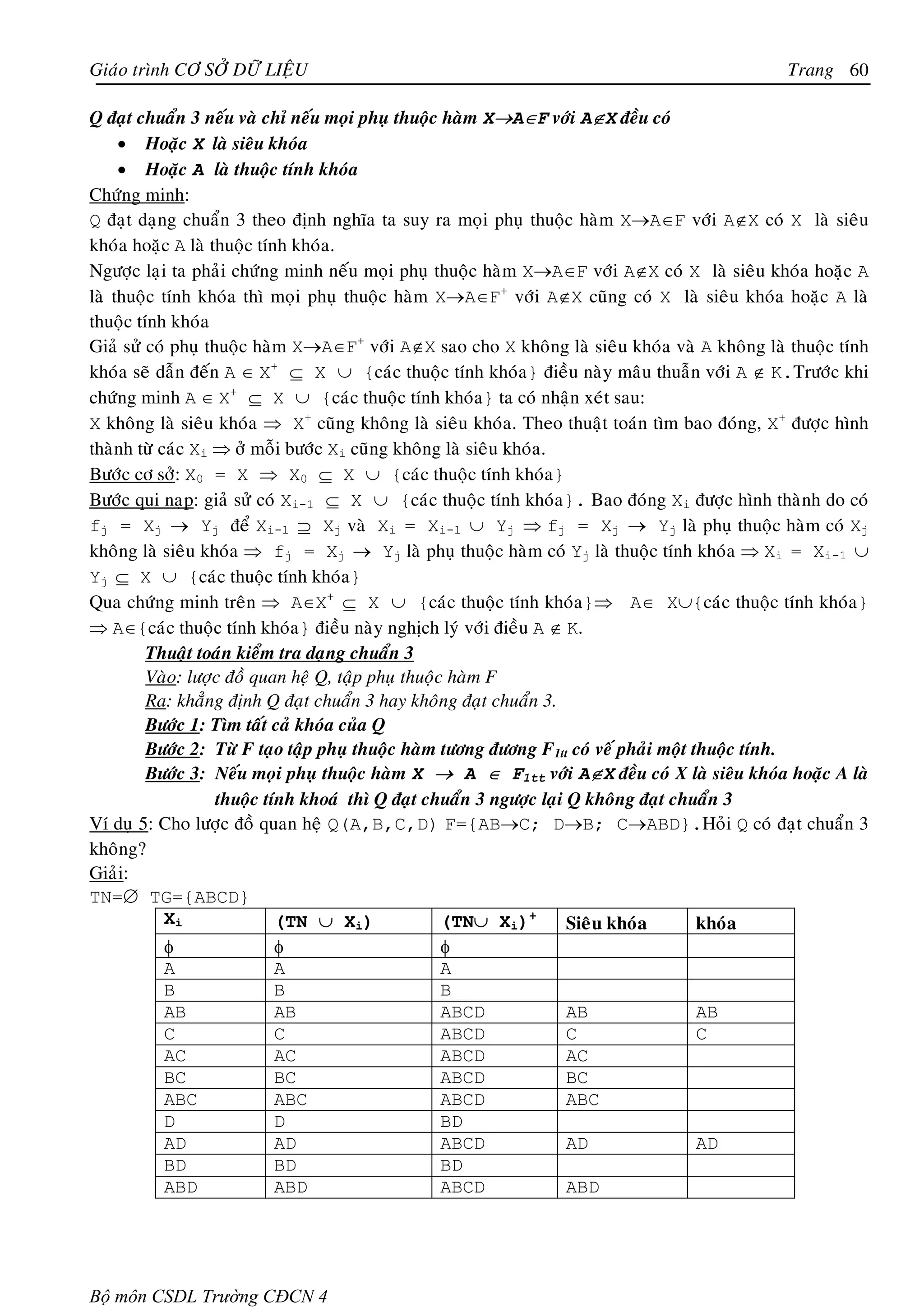 Giaùo trình CÔ SÔÛ DÖÕ LIEÄU                                                                   Trang 60

Q ñaït chuaån 3 neáu vaø chæ neáu moïi phuï thuoäc haøm X→A∈F vôùi A∉X ñeàu coù
     • Hoaëc X laø sieâu khoùa
     • Hoaëc A laø thuoäc tính khoùa
Chöùng minh:
Q ñaït daïng chuaån 3 theo ñònh nghóa ta suy ra moïi phuï thuoäc haøm X→A∈F vôùi A∉X coù X laø sieâu
khoùa hoaëc A laø thuoäc tính khoùa.
Ngöôïc laïi ta phaûi chöùng minh neáu moïi phuï thuoäc haøm X→A∈F vôùi A∉X coù X laø sieâu khoùa hoaëc A
laø thuoäc tính khoùa thì moïi phuï thuoäc haøm X→A∈F+ vôùi A∉X cuõng coù X laø sieâu khoùa hoaëc A laø
thuoäc tính khoùa
Giaû söû coù phuï thuoäc haøm X→A∈F+ vôùi A∉X sao cho X khoâng laø sieâu khoùa vaø A khoâng laø thuoäc tính
khoùa seõ daãn ñeán A ∈ X+ ⊆ X ∪ {caùc thuoäc tính khoùa} ñieàu naøy maâu thuaãn vôùi A ∉ K.Tröôùc khi
chöùng minh A ∈ X+ ⊆ X ∪ {caùc thuoäc tính khoùa} ta coù nhaän xeùt sau:
X khoâng laø sieâu khoùa ⇒ X+ cuõng khoâng laø sieâu khoùa. Theo thuaät toaùn tìm bao ñoùng, X+ ñöôïc hình
thaønh töø caùc Xi ⇒ ôû moãi böôùc Xi cuõng khoâng laø sieâu khoùa.
Böôùc cô sôû: X0 = X ⇒ X0 ⊆ X ∪ {caùc thuoäc tính khoùa}
Böôùc qui naïp: giaû söû coù Xi-1 ⊆ X ∪ {caùc thuoäc tính khoùa}. Bao ñoùng Xi ñöôïc hình thaønh do coù
fj = Xj → Yj ñeå Xi-1 ⊇ Xj vaø Xi = Xi-1 ∪ Yj ⇒ fj = Xj → Yj laø phuï thuoäc haøm coù Xj
khoâng laø sieâu khoùa ⇒ fj = Xj → Yj laø phuï thuoäc haøm coù Yj laø thuoäc tính khoùa ⇒ Xi = Xi-1 ∪
Yj ⊆ X ∪ {caùc thuoäc tính khoùa}
Qua chöùng minh treân ⇒ A∈X+ ⊆ X ∪ {caùc thuoäc tính khoùa}⇒ A∈ X∪{caùc thuoäc tính khoùa}
⇒ A∈{caùc thuoäc tính khoùa} ñieàu naøy nghòch lyù vôùi ñieàu A ∉ K.
         Thuaät toaùn kieåm tra daïng chuaån 3
         Vaøo: löôïc ñoà quan heä Q, taäp phuï thuoäc haøm F
         Ra: khaúng ñònh Q ñaït chuaån 3 hay khoâng ñaït chuaån 3.
         Böôùc 1: Tìm taát caû khoùa cuûa Q
         Böôùc 2: Töø F taïo taäp phuï thuoäc haøm töông ñöông F1tt coù veá phaûi moät thuoäc tính.
         Böôùc 3: Neáu moïi phuï thuoäc haøm X → A ∈ F1tt vôùi A∉X ñeàu coù X laø sieâu khoùa hoaëc A laø
                    thuoäc tính khoaù thì Q ñaït chuaån 3 ngöôïc laïi Q khoâng ñaït chuaån 3
Ví duï 5: Cho löôïc ñoà quan heä Q(A,B,C,D) F={AB→C; D→B; C→ABD}.Hoûi Q coù ñaït chuaån 3
khoâng?
Giaûi:
TN=∅ TG={ABCD}
            Xi               (TN ∪ Xi)               (TN∪ Xi)+        Sieâu khoùa       khoùa
            φ                φ                       φ
            A                A                       A
            B                B                       B
            AB               AB                      ABCD             AB                AB
            C                C                       ABCD             C                 C
            AC               AC                      ABCD             AC
            BC               BC                      ABCD             BC
            ABC              ABC                     ABCD             ABC
            D                D                       BD
            AD               AD                      ABCD             AD                AD
            BD               BD                      BD
            ABD              ABD                     ABCD             ABD




Bộ môn CSDL Trường CĐCN 4
 