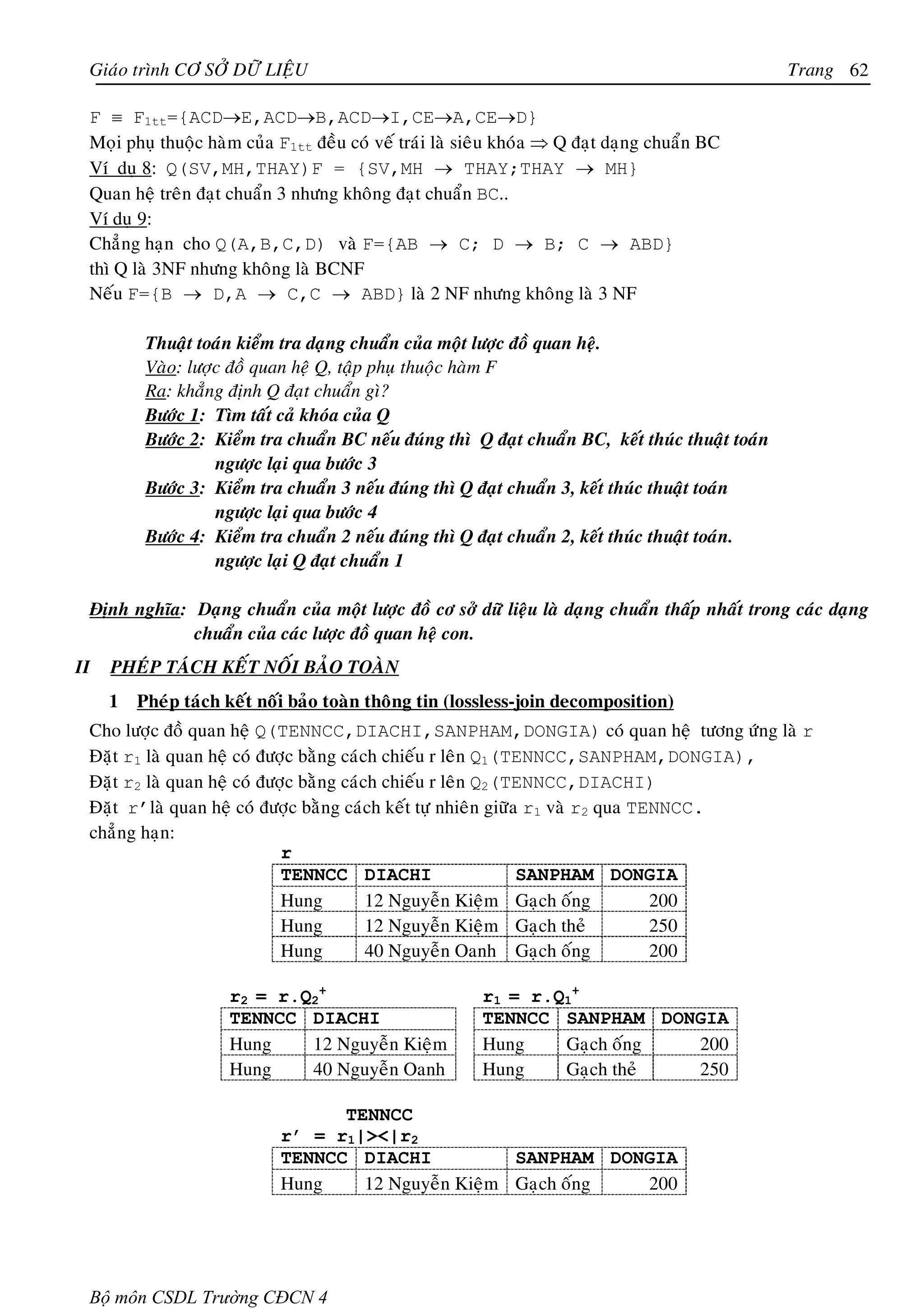Giaùo trình CÔ SÔÛ DÖÕ LIEÄU                                                                     Trang 62

 F ≡ F1tt={ACD→E,ACD→B,ACD→I,CE→A,CE→D}
 Moïi phuï thuoäc haøm cuûa F1tt ñeàu coù veá traùi laø sieâu khoùa ⇒ Q ñaït daïng chuaån BC
 Ví duï 8: Q(SV,MH,THAY)F = {SV,MH → THAY;THAY → MH}
 Quan heä treân ñaït chuaån 3 nhöng khoâng ñaït chuaån BC..
 Ví duï 9:
 Chaúng haïn cho Q(A,B,C,D) vaø F={AB → C; D → B; C → ABD}
 thì Q laø 3NF nhöng khoâng laø BCNF
 Neáu F={B → D,A → C,C → ABD} laø 2 NF nhöng khoâng laø 3 NF

          Thuaät toaùn kieåm tra daïng chuaån cuûa moät löôïc ñoà quan heä.
          Vaøo: löôïc ñoà quan heä Q, taäp phuï thuoäc haøm F
          Ra: khaúng ñònh Q ñaït chuaån gì?
          Böôùc 1: Tìm taát caû khoùa cuûa Q
          Böôùc 2: Kieåm tra chuaån BC neáu ñuùng thì Q ñaït chuaån BC, keát thuùc thuaät toaùn
                    ngöôïc laïi qua böôùc 3
          Böôùc 3: Kieåm tra chuaån 3 neáu ñuùng thì Q ñaït chuaån 3, keát thuùc thuaät toaùn
                    ngöôïc laïi qua böôùc 4
          Böôùc 4: Kieåm tra chuaån 2 neáu ñuùng thì Q ñaït chuaån 2, keát thuùc thuaät toaùn.
                    ngöôïc laïi Q ñaït chuaån 1

 Ñònh nghóa: Daïng chuaån cuûa moät löôïc ñoà cô sôû döõ lieäu laø daïng chuaån thaáp nhaát trong caùc daïng
             chuaån cuûa caùc löôïc ñoà quan heä con.
II   PHEÙP TAÙCH KEÁT NOÁI BAÛO TOAØN
     1   Pheùp taùch keát noái baûo toaøn thoâng tin (lossless-join decomposition)
 Cho löôïc ñoà quan heä Q(TENNCC,DIACHI,SANPHAM,DONGIA) coù quan heä töông öùng laø r
 Ñaët r1 laø quan heä coù ñöôïc baèng caùch chieáu r leân Q1(TENNCC,SANPHAM,DONGIA),
 Ñaët r2 laø quan heä coù ñöôïc baèng caùch chieáu r leân Q2(TENNCC,DIACHI)
 Ñaët r’laø quan heä coù ñöôïc baèng caùch keát töï nhieân giöõa r1 vaø r2 qua TENNCC.
 chaúng haïn:
                             r
                             TENNCC DIACHI                      SANPHAM DONGIA
                             Hung         12 Nguyeãn Kieäm Gaïch oáng            200
                             Hung         12 Nguyeãn Kieäm Gaïch theû            250
                             Hung         40 Nguyeãn Oanh Gaïch oáng             200

                     r2 = r.Q2+                          r1 = r.Q1+
                     TENNCC DIACHI                       TENNCC SANPHAM DONGIA
                     Hung    12 Nguyeãn Kieäm            Hung    Gaïch oáng 200
                     Hung    40 Nguyeãn Oanh             Hung    Gaïch theû 250

                                  TENNCC
                            r’ = r1|><|r2
                            TENNCC DIACHI            SANPHAM DONGIA
                            Hung    12 Nguyeãn Kieäm Gaïch oáng 200




 Bộ môn CSDL Trường CĐCN 4
 