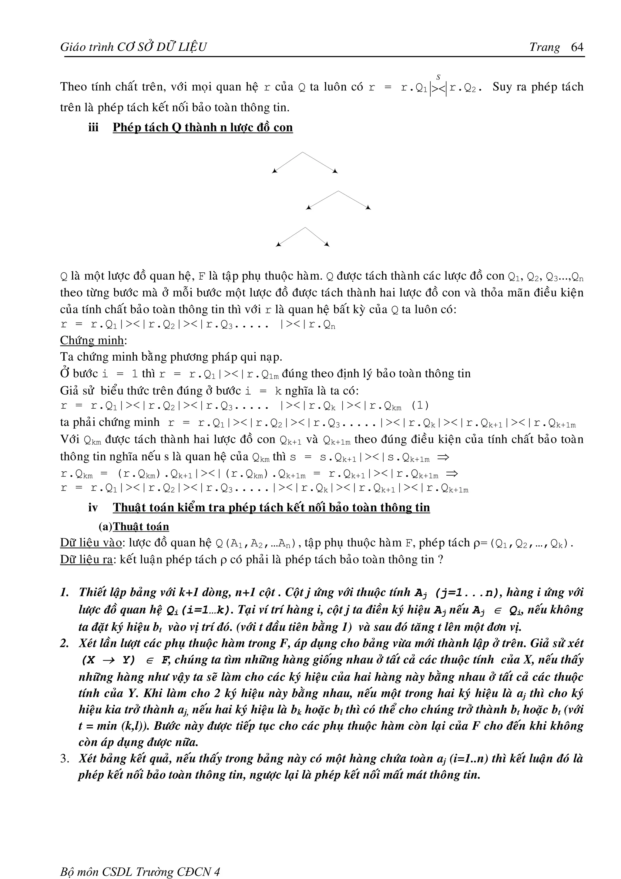 Giaùo trình CÔ SÔÛ DÖÕ LIEÄU                                                                            Trang 64

                                                                                    S
Theo tính chaát treân, vôùi moïi quan heä r cuûa Q ta luoân coù r = r.Q1 >< r.Q2. Suy ra pheùp taùch
treân laø pheùp taùch keát noái baûo toaøn thoâng tin.
      iii     Pheùp taùch Q thaønh n löôïc ñoà con




Q laø moät löôïc ñoà quan heä, F laø taäp phuï thuoäc haøm. Q ñöôïc taùch thaønh caùc löôïc ñoà con Q1, Q2, Q3...,Qn
theo töøng böôùc maø ôû moãi böôùc moät löôïc ñoà ñöôïc taùch thaønh hai löôïc ñoà con vaø thoûa maõn ñieàu kieän
cuûa tính chaát baûo toaøn thoâng tin thì vôùi r laø quan heä baát kyø cuûa Q ta luoân coù:
r = r.Q1|><|r.Q2|><|r.Q3..... |><|r.Qn
Chöùng minh:
Ta chöùng minh baèng phöông phaùp qui naïp.
ÔÛ böôùc i = 1 thì r = r.Q1|><|r.Q1m ñuùng theo ñònh lyù baûo toaøn thoâng tin
Giaû söû bieåu thöùc treân ñuùng ôû böôùc i = k nghóa laø ta coù:
r = r.Q1|><|r.Q2|><|r.Q3..... |><|r.Qk |><|r.Qkm (1)
ta phaûi chöùng minh r = r.Q1|><|r.Q2|><|r.Q3.....|><|r.Qk|><|r.Qk+1|><|r.Qk+1m
Vôùi Qkm ñöôïc taùch thaønh hai löôïc ñoà con Qk+1 vaø Qk+1m theo ñuùng ñieàu kieän cuûa tính chaát baûo toaøn
thoâng tin nghóa neáu s laø quan heä cuûa Qkm thì s = s.Qk+1|><|s.Qk+1m ⇒
r.Qkm = (r.Qkm).Qk+1|><|(r.Qkm).Qk+1m = r.Qk+1|><|r.Qk+1m ⇒
r = r.Q1|><|r.Q2|><|r.Q3.....|><|r.Qk|><|r.Qk+1|><|r.Qk+1m
      iv      Thuaät toaùn kieåm tra pheùp taùch keát noái baûo toaøn thoâng tin
           (a) Thuaät toaùn
Döõ lieäu vaøo: löôïc ñoà quan heä Q(A1,A2,…An), taäp phuï thuoäc haøm F, pheùp taùch ρ=(Q1,Q2,…,Qk).
Döõ lieäu ra: keát luaän pheùp taùch ρ coù phaûi laø pheùp taùch baûo toaøn thoâng tin ?

1. Thieát laäp baûng vôùi k+1 doøng, n+1 coät . Coät j öùng vôùi thuoäc tính Aj (j=1...n), haøng i öùng vôùi
   löôïc ñoà quan heä Qi(i=1…k). Taïi ví trí haøng i, coät j ta ñieàn kyù hieäu Aj neáu Aj ∈ Qi, neáu khoâng
   ta ñaët kyù hieäu bt vaøo vò trí ñoù. (vôùi t ñaàu tieân baèng 1) vaø sau ñoù taêng t leân moät ñôn vò.
2. Xeùt laàn löôït caùc phuï thuoäc haøm trong F, aùp duïng cho baûng vöøa môùi thaønh laäp ôû treân. Giaû söû xeùt
   (X → Y) ∈ F, chuùng ta tìm nhöõng haøng gioáng nhau ôû taát caû caùc thuoäc tính cuûa X, neáu thaáy
   nhöõng haøng nhö vaäy ta seõ laøm cho caùc kyù hieäu cuûa hai haøng naøy baèng nhau ôû taát caû caùc thuoäc
   tính cuûa Y. Khi laøm cho 2 kyù hieäu naøy baèng nhau, neáu moät trong hai kyù hieäu laø aj thì cho kyù
   hieäu kia trôû thaønh aj, neáu hai kyù hieäu laø bk hoaëc bl thì coù theå cho chuùng trôû thaønh bt hoaëc bt (vôùi
   t = min (k,l)). Böôùc naøy ñöôïc tieáp tuïc cho caùc phuï thuoäc haøm coøn laïi cuûa F cho ñeán khi khoâng
   coøn aùp duïng ñöôïc nöõa.
3. Xeùt baûng keát quaû, neáu thaáy trong baûng naøy coù moät haøng chöùa toaøn aj (i=1..n) thì keát luaän ñoù laø
   pheùp keát noái baûo toaøn thoâng tin, ngöôïc laïi laø pheùp keát noái maát maùt thoâng tin.




Bộ môn CSDL Trường CĐCN 4
 