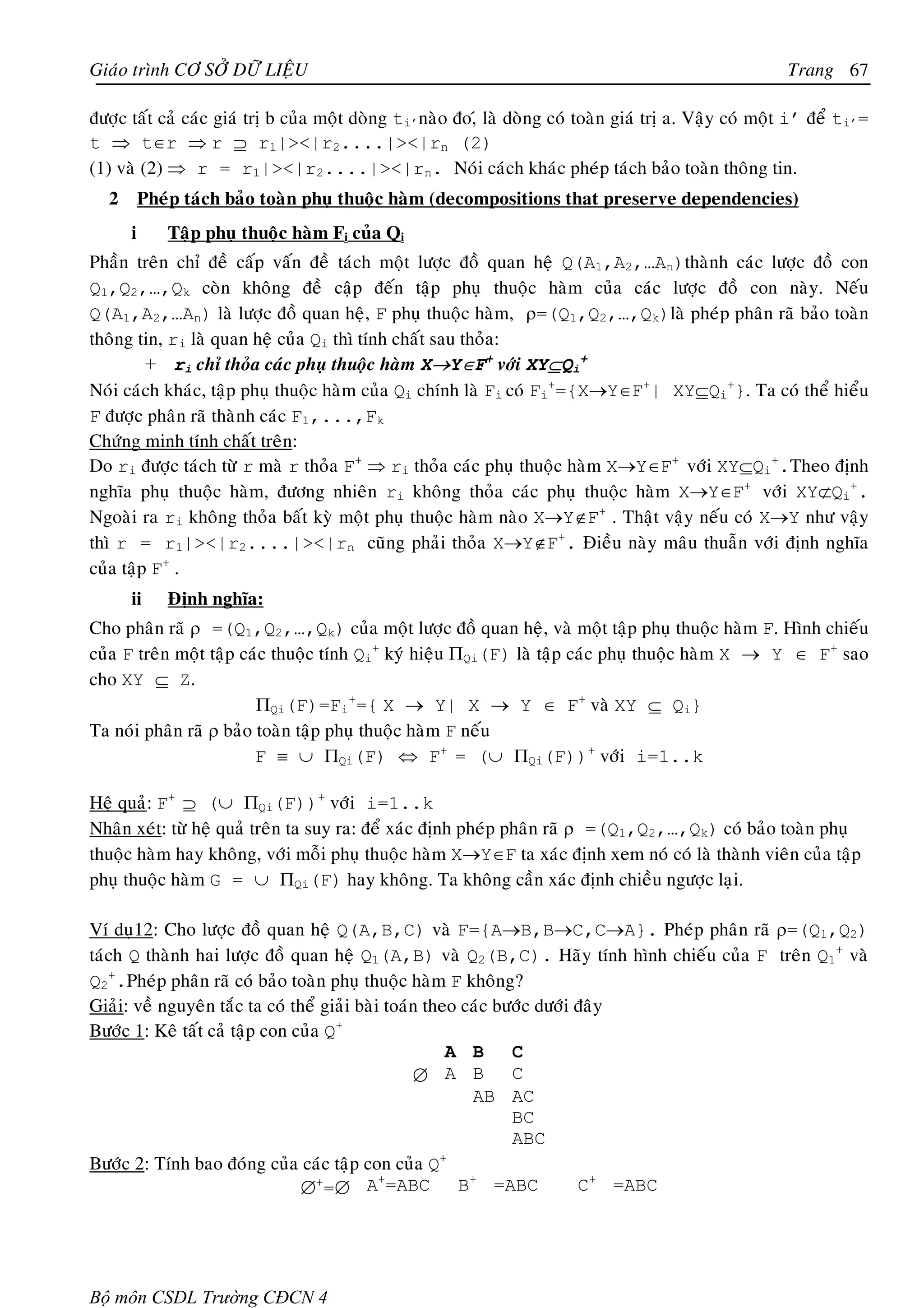 Giaùo trình CÔ SÔÛ DÖÕ LIEÄU                                                                            Trang 67

ñöôïc taát caû caùc giaù trò b cuûa moät doøng ti’naøo ño,ù laø doøng coù toaøn giaù trò a. Vaäy coù moät i’ ñeå ti’=
t ⇒ t∈r ⇒ r ⊇ r1|><|r2....|><|rn (2)
(1) vaø (2) ⇒ r = r1|><|r2....|><|rn. Noùi caùch khaùc pheùp taùch baûo toaøn thoâng tin.
  2       Pheùp taùch baûo toaøn phuï thuoäc haøm (decompositions that preserve dependencies)
      i      Taäp phuï thuoäc haøm Fi cuûa Qi
Phaàn treân chæ ñeà caáp vaán ñeà taùch moät löôïc ñoà quan heä Q(A1,A2,…An)thaønh caùc löôïc ñoà con
Q1,Q2,…,Qk coøn khoâng ñeà caäp ñeán taäp phuï thuoäc haøm cuûa caùc löôïc ñoà con naøy. Neáu
Q(A1,A2,…An) laø löôïc ñoà quan heä, F phuï thuoäc haøm, ρ=(Q1,Q2,…,Qk)laø pheùp phaân raõ baûo toaøn
thoâng tin, ri laø quan heä cuûa Qi thì tính chaát sau thoûa:
         + ri chæ thoûa caùc phuï thuoäc haøm X→Y∈F+ vôùi XY⊆Qi+
Noùi caùch khaùc, taäp phuï thuoäc haøm cuûa Qi chính laø Fi coù Fi+={X→Y∈F+| XY⊆Qi+}. Ta coù theå hieåu
F ñöôïc phaân raõ thaønh caùc F1,...,Fk
Chöùng minh tính chaát treân:
Do ri ñöôïc taùch töø r maø r thoûa F+ ⇒ ri thoûa caùc phuï thuoäc haøm X→Y∈F+ vôùi XY⊆Qi+.Theo ñònh
nghóa phuï thuoäc haøm, ñöông nhieân ri khoâng thoûa caùc phuï thuoäc haøm X→Y∈F+ vôùi XY⊄Qi+.
Ngoaøi ra ri khoâng thoûa baát kyø moät phuï thuoäc haøm naøo X→Y∉F+ . Thaät vaäy neáu coù X→Y nhö vaäy
thì r = r1|><|r2....|><|rn cuõng phaûi thoûa X→Y∉F+. Ñieàu naøy maâu thuaãn vôùi ñònh nghóa
cuûa taäp F+ .
      ii     Ñònh nghóa:
Cho phaân raõ ρ =(Q1,Q2,…,Qk) cuûa moät löôïc ñoà quan heä, vaø moät taäp phuï thuoäc haøm F. Hình chieáu
cuûa F treân moät taäp caùc thuoäc tính Qi+ kyù hieäu ΠQi(F) laø taäp caùc phuï thuoäc haøm X → Y ∈ F+ sao
cho XY ⊆ Z.
                         ΠQi(F)=Fi+={ X → Y| X → Y ∈ F+ vaø XY ⊆ Qi}
Ta noùi phaân raõ ρ baûo toaøn taäp phuï thuoäc haøm F neáu
                         F ≡ ∪ ΠQi(F) ⇔ F+ = (∪ ΠQi(F))+ vôùi i=1..k

Heä quaû: F+ ⊇ (∪ ΠQi(F))+ vôùi i=1..k
Nhaän xeùt: töø heä quaû treân ta suy ra: ñeå xaùc ñònh pheùp phaân raõ ρ =(Q1,Q2,…,Qk) coù baûo toaøn phuï
thuoäc haøm hay khoâng, vôùi moãi phuï thuoäc haøm X→Y∈F ta xaùc ñònh xem noù coù laø thaønh vieân cuûa taäp
phuï thuoäc haøm G = ∪ ΠQi(F) hay khoâng. Ta khoâng caàn xaùc ñònh chieàu ngöôïc laïi.

Ví duï12: Cho löôïc ñoà quan heä Q(A,B,C) vaø F={A→B,B→C,C→A}. Pheùp phaân raõ ρ=(Q1,Q2)
taùch Q thaønh hai löôïc ñoà quan heä Q1(A,B) vaø Q2(B,C). Haõy tính hình chieáu cuûa F treân Q1+ vaø
Q2+.Pheùp phaân raõ coù baûo toaøn phuï thuoäc haøm F khoâng?
Giaûi: veà nguyeân taéc ta coù theå giaûi baøi toaùn theo caùc böôùc döôùi ñaây
Böôùc 1: Keâ taát caû taäp con cuûa Q+
                                                        A B      C
                                                   ∅    A B      C
                                                           AB AC
                                                                 BC
                                                                 ABC
Böôùc 2: Tính bao ñoùng cuûa caùc taäp con cuûa Q      +
                                              +
                                 ∅+=∅ A =ABC             B+ =ABC           C+ =ABC




Bộ môn CSDL Trường CĐCN 4
 