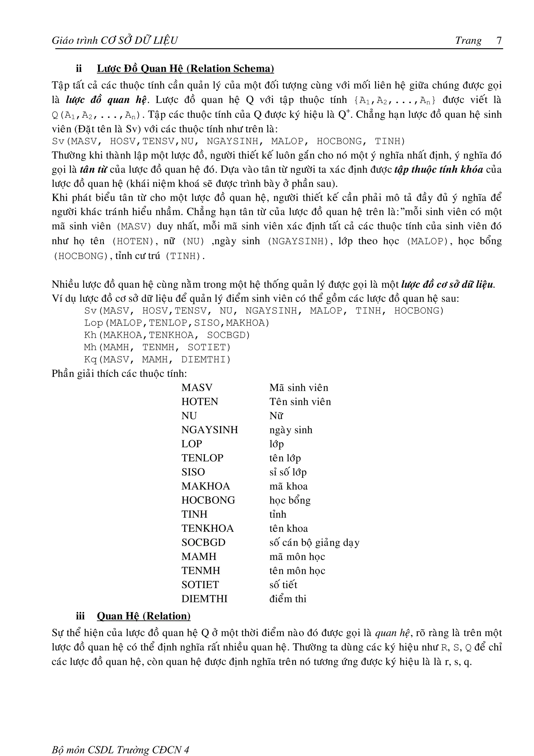 Giaùo trình CÔ SÔÛ DÖÕ LIEÄU                                                                              Trang        7

      ii    Löôïc Ñoà Quan Heä (Relation Schema)
Taäp taát caû caùc thuoäc tính caàn quaûn lyù cuûa moät ñoái töôïng cuøng vôùi moái lieân heä giöõa chuùng ñöôïc goïi
laø löôïc ñoà quan heä. Löôïc ñoà quan heä Q vôùi taäp thuoäc tính {A1,A2,...,An} ñöôïc vieát laø
Q(A1,A2,...,An). Taäp caùc thuoäc tính cuûa Q ñöôïc kyù hieäu laø Q+. Chaúng haïn löôïc ñoà quan heä sinh
vieân (Ñaët teân laø Sv) vôùi caùc thuoäc tính nhö treân laø:
Sv(MASV, HOSV,TENSV,NU, NGAYSINH, MALOP, HOCBONG, TINH)
Thöôøng khi thaønh laäp moät löôïc ñoà, ngöôøi thieát keá luoân gaén cho noù moät yù nghóa nhaát ñònh, yù nghóa ñoù
goïi laø taân töø cuûa löôïc ñoà quan heä ñoù. Döïa vaøo taân töø ngöôøi ta xaùc ñònh ñöôïc taäp thuoäc tính khoùa cuûa
löôïc ñoà quan heä (khaùi nieäm khoaù seõ ñöôïc trình baøy ôû phaàn sau).
Khi phaùt bieåu taân töø cho moät löôïc ñoà quan heä, ngöôøi thieát keá caàn phaûi moâ taû ñaày ñuû yù nghóa ñeå
ngöôøi khaùc traùnh hieåu nhaàm. Chaúng haïn taân töø cuûa löôïc ñoà quan heä treân laø:”moãi sinh vieân coù moät
maõ sinh vieân (MASV) duy nhaát, moãi maõ sinh vieân xaùc ñònh taát caû caùc thuoäc tính cuûa sinh vieân ñoù
nhö hoï teân (HOTEN), nöõ (NU) ,ngaøy sinh (NGAYSINH), lôùp theo hoïc (MALOP), hoïc boång
(HOCBONG), tænh cö truù (TINH).

Nhieàu löôïc ñoà quan heä cuøng naèm trong moät heä thoáng quaûn lyù ñöôïc goïi laø moät löôïc ñoà cô sôû döõ lieäu.
Ví duï löôïc ñoà cô sôû döõ lieäu ñeå quaûn lyù ñieåm sinh vieân coù theå goàm caùc löôïc ñoà quan heä sau:
        Sv(MASV, HOSV,TENSV, NU, NGAYSINH, MALOP, TINH, HOCBONG)
        Lop(MALOP,TENLOP,SISO,MAKHOA)
        Kh(MAKHOA,TENKHOA, SOCBGD)
        Mh(MAMH, TENMH, SOTIET)
        Kq(MASV, MAMH, DIEMTHI)
Phaàn giaûi thích caùc thuoäc tính:
                                   MASV                   Maõ sinh vieân
                                   HOTEN                  Teân sinh vieân
                                   NU                     Nöõ
                                   NGAYSINH               ngaøy sinh
                                   LOP                    lôùp
                                   TENLOP                 teân lôùp
                                   SISO                   sæ soá lôùp
                                   MAKHOA                 maõ khoa
                                   HOCBONG                hoïc boång
                                   TINH                   tænh
                                   TENKHOA                teân khoa
                                   SOCBGD                 soá caùn boä giaûng daïy
                                   MAMH                   maõ moân hoïc
                                   TENMH                  teân moân hoïc
                                   SOTIET                 soá tieát
                                   DIEMTHI                ñieåm thi
      iii   Quan Heä (Relation)
Söï theå hieän cuûa löôïc ñoà quan heä Q ôû moät thôøi ñieåm naøo ñoù ñöôïc goïi laø quan heä, roõ raøng laø treân moät
löôïc ñoà quan heä coù theå ñònh nghóa raát nhieàu quan heä. Thöôøng ta duøng caùc kyù hieäu nhö R, S, Q ñeå chæ
caùc löôïc ñoà quan heä, coøn quan heä ñöôïc ñònh nghóa treân noù töông öùng ñöôïc kyù hieäu laø laø r, s, q.




Bộ môn CSDL Trường CĐCN 4
 