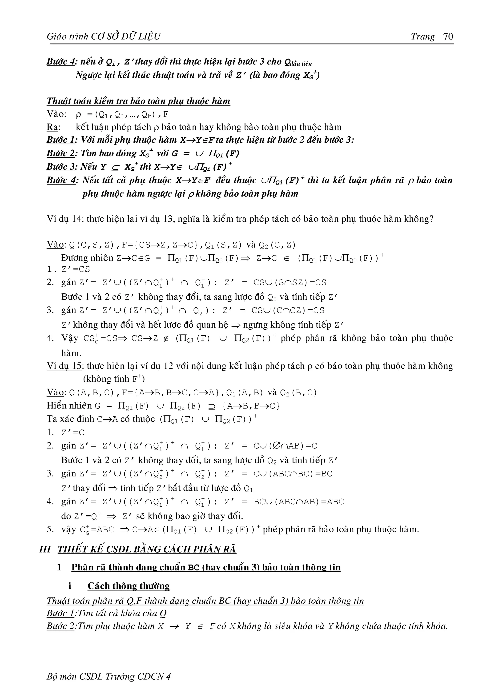 Giaùo trình CÔ SÔÛ DÖÕ LIEÄU                                                                           Trang 70

 Böôùc 4: neáu ôû Qi, Z’thay ñoåi thì thöïc hieän laïi böôùc 3 cho Qñaàu tieân
        Ngöôïc laïi keát thuùc thuaät toaùn vaø traû veà Z’(laø bao ñoùng XG+)

 Thuaät toaùn kieåm tra baûo toaøn phuï thuoäc haøm
 Vaøo: ρ =(Q1,Q2,…,Qk),F
 Ra:     keát luaän pheùp taùch ρ baûo toaøn hay khoâng baûo toaøn phuï thuoäc haøm
 Böôùc 1: Vôùi moãi phuï thuoäc haøm X→Y∈F ta thöïc hieän töø böôùc 2 ñeán böôùc 3:
 Böôùc 2: Tìm bao ñoùng XG+ vôùi G = ∪ ΠQi(F)
 Böôùc 3: Neáu Y ⊆ XG+ thì X→Y∈ ∪ΠQi(F)+
 Böôùc 4: Neáu taát caû phuï thuoäc X→Y∈F ñeàu thuoäc ∪ΠQi(F)+ thì ta keát luaän phaân raõ ρ baûo toaøn
          phuï thuoäc haøm ngöôïc laïi ρ khoâng baûo toaøn phuï haøm

 Ví duï 14: thöïc hieän laïi ví duï 13, nghóa laø kieåm tra pheùp taùch coù baûo toaøn phuï thuoäc haøm khoâng?

 Vaøo: Q(C,S,Z),F={CS→Z,Z→C},Q1(S,Z) vaø Q2(C,Z)
    Ñöông nhieân Z→C∈G = ΠQ1(F)∪ΠQ2(F)⇒ Z→C ∈ (ΠQ1(F)∪ΠQ2(F))+
 1. Z’=CS
 2. gaùn Z’= Z’∪((Z’∩ Q1 )+ ∩ Q1 ): Z’ = CS∪(S∩SZ)=CS
                        +      +


    Böôùc 1 vaø 2 coù Z’ khoâng thay ñoåi, ta sang löôïc ñoà Q2 vaø tính tieáp Z’
 3. gaùn Z’= Z’∪((Z’∩ Q 2 )+ ∩ Q 2 ): Z’ = CS∪(C∩CZ)=CS
                              +          +


    Z’khoâng thay ñoåi vaø heát löôïc ñoà quan heä ⇒ ngöng khoâng tính tieáp Z’
 4. Vaäy CSG =CS⇒ CS→Z ∉ (ΠQ1(F) ∪ ΠQ2(F))+ pheùp phaân raõ khoâng baûo toaøn phuï thuoäc
           +


    haøm.
 Ví duï 15: thöïc hieän laïi ví duï 12 vôùi noäi dung keát luaän pheùp taùch ρ coù baûo toaøn phuï thuoäc haøm khoâng
           (khoâng tính F+)
 Vaøo: Q(A,B,C),F={A→B,B→C,C→A},Q1(A,B) vaø Q2(B,C)
 Hieån nhieân G = ΠQ1(F) ∪ ΠQ2(F) ⊇ {A→B,B→C}
 Ta xaùc ñònh C→A coù thuoäc (ΠQ1(F) ∪ ΠQ2(F))+
 1. Z’=C
 2. gaùn Z’= Z’∪((Z’∩ Q1 )+ ∩ Q1 ): Z’ = C∪(∅∩AB)=C
                                  +            +


    Böôùc 1 vaø 2 coù Z’ khoâng thay ñoåi, ta sang löôïc ñoà Q2 vaø tính tieáp Z’
 3. gaùn Z’= Z’∪((Z’∩ Q2 )+ ∩ Q2 ): Z’ = C∪(ABC∩BC)=BC
                              +           +


    Z’thay ñoåi ⇒ tính tieáp Z’baét ñaàu töø löôïc ñoà Q1
 4. gaùn Z’= Z’∪((Z’∩ Q1 )+ ∩ Q1 ): Z’ = BC∪(ABC∩AB)=ABC
                              +          +


    do Z’=Q+ ⇒ Z’ seõ khoâng bao giôø thay ñoåi.
 5. vaäy CG =ABC ⇒ C→A∈(ΠQ1(F) ∪ ΠQ2(F))+ pheùp phaân raõ baûo toaøn phuï thuoäc haøm.
          +



III THIEÁT KEÁ CSDL BAÈNG CAÙCH PHAÂN RAÕ
   1       Phaân raõ thaønh daïng chuaån BC (hay chuaån 3) baûo toaøn thoâng tin
       i       Caùch thoâng thöôøng
 Thuaät toaùn phaân raõ Q,F thaønh daïng chuaån BC (hay chuaån 3) baûo toaøn thoâng tin
 Böôùc 1:Tìm taát caû khoùa cuûa Q
 Böôùc 2:Tìm phuï thuoäc haøm X → Y ∈ F coù X khoâng laø sieâu khoùa vaø Y khoâng chöùa thuoäc tính khoùa.




 Bộ môn CSDL Trường CĐCN 4
 