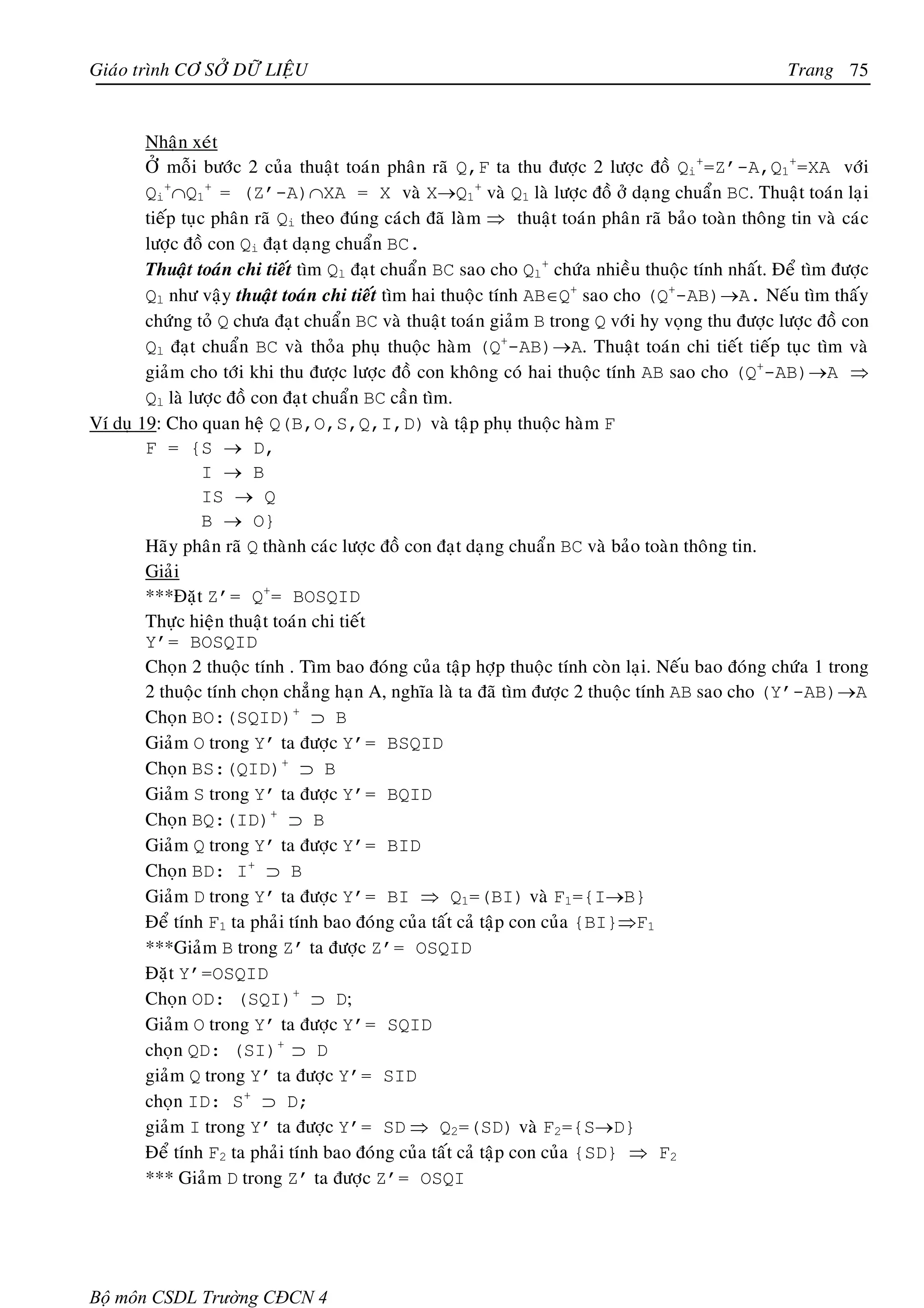 Giaùo trình CÔ SÔÛ DÖÕ LIEÄU                                                                         Trang 75


        Nhaän xeùt
        ÔÛ moãi böôùc 2 cuûa thuaät toaùn phaân raõ Q,F ta thu ñöôïc 2 löôïc ñoà Qi+=Z’-A,Q1+=XA vôùi
        Qi+∩Q1+ = (Z’-A)∩XA = X vaø X→Q1+ vaø Q1 laø löôïc ñoà ôû daïng chuaån BC. Thuaät toaùn laïi
        tieáp tuïc phaân raõ Qi theo ñuùng caùch ñaõ laøm ⇒ thuaät toaùn phaân raõ baûo toaøn thoâng tin vaø caùc
        löôïc ñoà con Qi ñaït daïng chuaån BC.
        Thuaät toaùn chi tieát tìm Ql ñaït chuaån BC sao cho Ql+ chöùa nhieàu thuoäc tính nhaát. Ñeå tìm ñöôïc
        Ql nhö vaäy thuaät toaùn chi tieát tìm hai thuoäc tính AB∈Q+ sao cho (Q+-AB)→A. Neáu tìm thaáy
        chöùng toû Q chöa ñaït chuaån BC vaø thuaät toaùn giaûm B trong Q vôùi hy voïng thu ñöôïc löôïc ñoà con
        Ql ñaït chuaån BC vaø thoûa phuï thuoäc haøm (Q+-AB)→A. Thuaät toaùn chi tieát tieáp tuïc tìm vaø
        giaûm cho tôùi khi thu ñöôïc löôïc ñoà con khoâng coù hai thuoäc tính AB sao cho (Q+-AB)→A ⇒
        Ql laø löôïc ñoà con ñaït chuaån BC caàn tìm.
Ví duï 19: Cho quan heä Q(B,O,S,Q,I,D) vaø taäp phuï thuoäc haøm F
        F = {S → D,
                  I → B
                  IS → Q
                  B → O}
        Haõy phaân raõ Q thaønh caùc löôïc ñoà con ñaït daïng chuaån BC vaø baûo toaøn thoâng tin.
        Giaûi
        ***Ñaët Z’= Q+= BOSQID
        Thöïc hieän thuaät toaùn chi tieát
        Y’= BOSQID
        Choïn 2 thuoäc tính . Tìm bao ñoùng cuûa taäp hôïp thuoäc tính coøn laïi. Neáu bao ñoùng chöùa 1 trong
        2 thuoäc tính choïn chaúng haïn A, nghóa laø ta ñaõ tìm ñöôïc 2 thuoäc tính AB sao cho (Y’-AB)→A
        Choïn BO:(SQID)+ ⊃ B
        Giaûm O trong Y’ ta ñöôïc Y’= BSQID
        Choïn BS:(QID)+ ⊃ B
        Giaûm S trong Y’ ta ñöôïc Y’= BQID
        Choïn BQ:(ID)+ ⊃ B
        Giaûm Q trong Y’ ta ñöôïc Y’= BID
        Choïn BD: I+ ⊃ B
        Giaûm D trong Y’ ta ñöôïc Y’= BI ⇒ Q1=(BI) vaø F1={I→B}
        Ñeå tính F1 ta phaûi tính bao ñoùng cuûa taát caû taäp con cuûa {BI}⇒F1
        ***Giaûm B trong Z’ ta ñöôïc Z’= OSQID
        Ñaët Y’=OSQID
        Choïn OD: (SQI)+ ⊃ D;
        Giaûm O trong Y’ ta ñöôïc Y’= SQID
        choïn QD: (SI)+ ⊃ D
        giaûm Q trong Y’ ta ñöôïc Y’= SID
        choïn ID: S+ ⊃ D;
        giaûm I trong Y’ ta ñöôïc Y’= SD ⇒ Q2=(SD) vaø F2={S→D}
        Ñeå tính F2 ta phaûi tính bao ñoùng cuûa taát caû taäp con cuûa {SD} ⇒ F2
        *** Giaûm D trong Z’ ta ñöôïc Z’= OSQI




Bộ môn CSDL Trường CĐCN 4
 