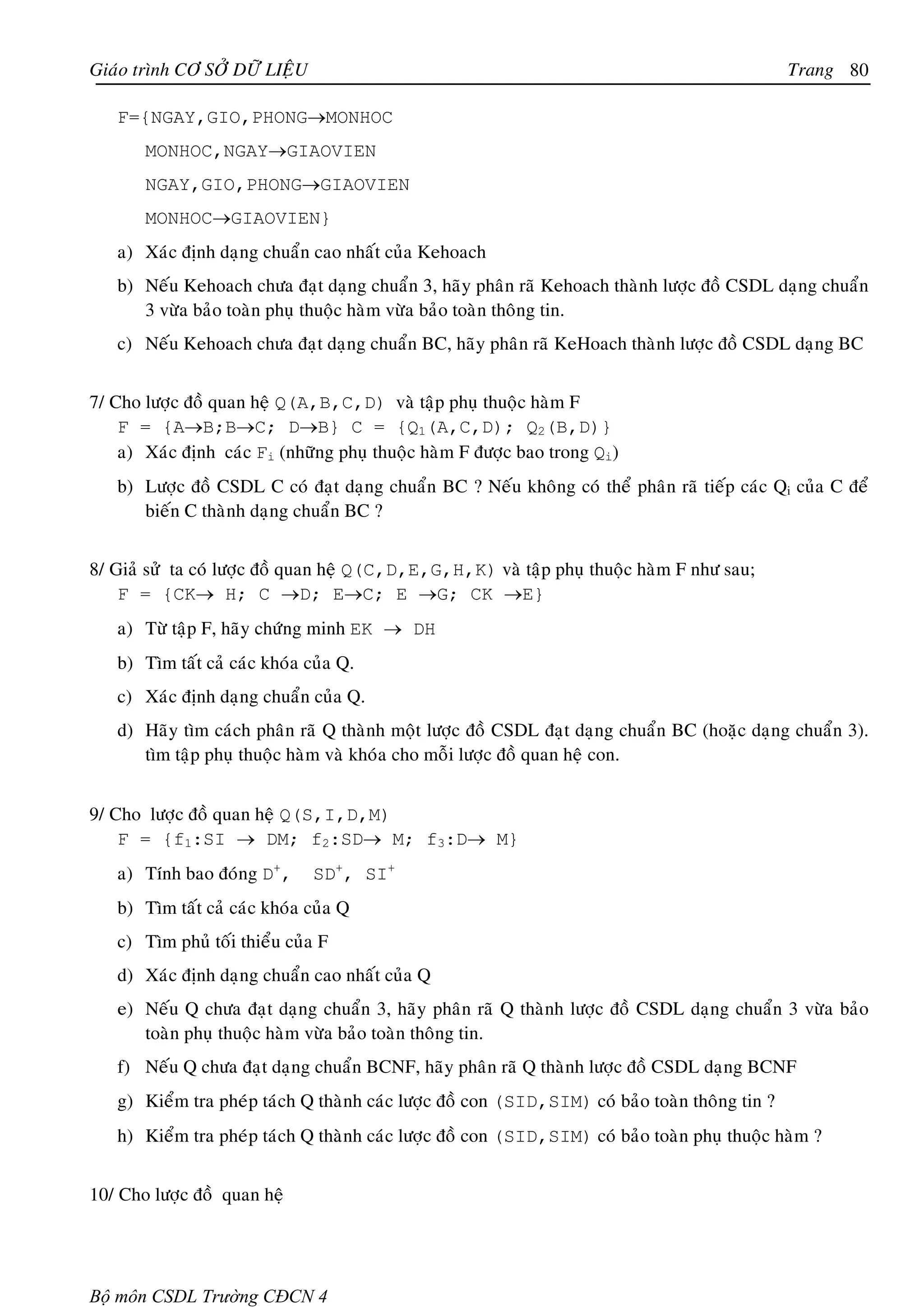 Giaùo trình CÔ SÔÛ DÖÕ LIEÄU                                                                    Trang 80

   F={NGAY,GIO,PHONG→MONHOC
       MONHOC,NGAY→GIAOVIEN
       NGAY,GIO,PHONG→GIAOVIEN
       MONHOC→GIAOVIEN}
   a) Xaùc ñònh daïng chuaån cao nhaát cuûa Kehoach
   b) Neáu Kehoach chöa ñaït daïng chuaån 3, haõy phaân raõ Kehoach thaønh löôïc ñoà CSDL daïng chuaån
      3 vöøa baûo toaøn phuï thuoäc haøm vöøa baûo toaøn thoâng tin.
   c) Neáu Kehoach chöa ñaït daïng chuaån BC, haõy phaân raõ KeHoach thaønh löôïc ñoà CSDL daïng BC


7/ Cho löôïc ñoà quan heä Q(A,B,C,D) vaø taäp phuï thuoäc haøm F
    F = {A→B;B→C; D→B} C = {Q1(A,C,D); Q2(B,D)}
    a) Xaùc ñònh caùc Fi (nhöõng phuï thuoäc haøm F ñöôïc bao trong Qi)
   b) Löôïc ñoà CSDL C coù ñaït daïng chuaån BC ? Neáu khoâng coù theå phaân raõ tieáp caùc Qi cuûa C ñeå
      bieán C thaønh daïng chuaån BC ?


8/ Giaû söû ta coù löôïc ñoà quan heä Q(C,D,E,G,H,K) vaø taäp phuï thuoäc haøm F nhö sau;
    F = {CK→ H; C →D; E→C; E →G; CK →E}
   a) Töø taäp F, haõy chöùng minh EK → DH
   b) Tìm taát caû caùc khoùa cuûa Q.
   c) Xaùc ñònh daïng chuaån cuûa Q.
   d) Haõy tìm caùch phaân raõ Q thaønh moät löôïc ñoà CSDL ñaït daïng chuaån BC (hoaëc daïng chuaån 3).
      tìm taäp phuï thuoäc haøm vaø khoùa cho moãi löôïc ñoà quan heä con.


9/ Cho löôïc ñoà quan heä Q(S,I,D,M)
    F = {f1:SI → DM; f2:SD→ M; f3:D→ M}
   a) Tính bao ñoùng D+,       SD+, SI+
   b) Tìm taát caû caùc khoùa cuûa Q
   c) Tìm phuû toái thieåu cuûa F
   d) Xaùc ñònh daïng chuaån cao nhaát cuûa Q
   e) Neáu Q chöa ñaït daïng chuaån 3, haõy phaân raõ Q thaønh löôïc ñoà CSDL daïng chuaån 3 vöøa baûo
      toaøn phuï thuoäc haøm vöøa baûo toaøn thoâng tin.
   f) Neáu Q chöa ñaït daïng chuaån BCNF, haõy phaân raõ Q thaønh löôïc ñoà CSDL daïng BCNF
   g) Kieåm tra pheùp taùch Q thaønh caùc löôïc ñoà con (SID,SIM) coù baûo toaøn thoâng tin ?
   h) Kieåm tra pheùp taùch Q thaønh caùc löôïc ñoà con (SID,SIM) coù baûo toaøn phuï thuoäc haøm ?


10/ Cho löôïc ñoà quan heä




Bộ môn CSDL Trường CĐCN 4
 