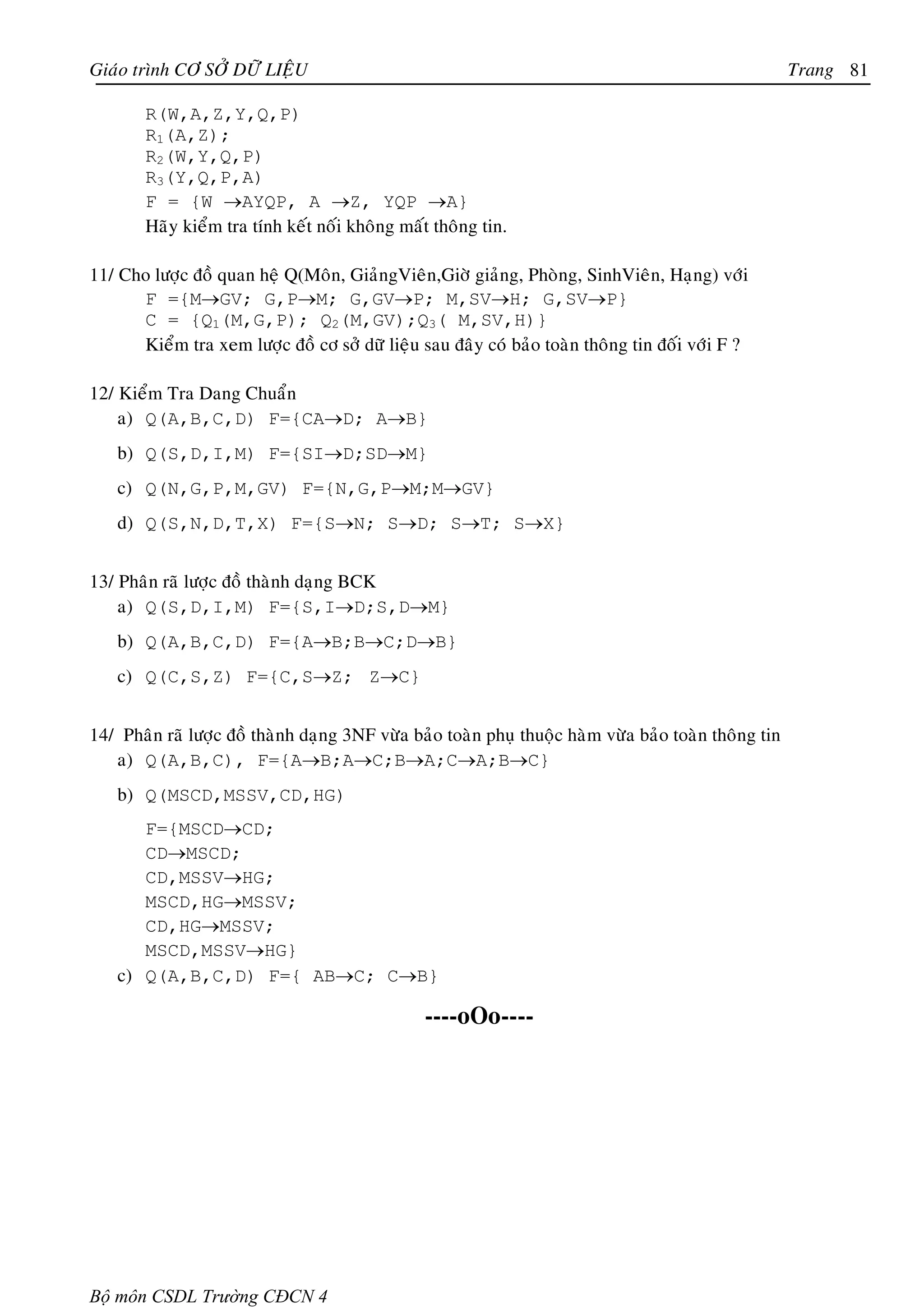 Giaùo trình CÔ SÔÛ DÖÕ LIEÄU                                                                           Trang 81

        R(W,A,Z,Y,Q,P)
        R1(A,Z);
        R2(W,Y,Q,P)
        R3(Y,Q,P,A)
        F = {W →AYQP, A →Z, YQP →A}
        Haõy kieåm tra tính keát noái khoâng maát thoâng tin.

11/ Cho löôïc ñoà quan heä Q(Moân, GiaûngVieân,Giôø giaûng, Phoøng, SinhVieân, Haïng) vôùi
      F ={M→GV; G,P→M; G,GV→P; M,SV→H; G,SV→P}
      C = {Q1(M,G,P); Q2(M,GV);Q3( M,SV,H)}
      Kieåm tra xem löôïc ñoà cô sôû döõ lieäu sau ñaây coù baûo toaøn thoâng tin ñoái vôùi F ?

12/ Kieåm Tra Dang Chuaån
    a) Q(A,B,C,D) F={CA→D; A→B}
    b) Q(S,D,I,M) F={SI→D;SD→M}
    c) Q(N,G,P,M,GV) F={N,G,P→M;M→GV}
    d) Q(S,N,D,T,X) F={S→N; S→D; S→T; S→X}


13/ Phaân raõ löôïc ñoà thaønh daïng BCK
    a) Q(S,D,I,M) F={S,I→D;S,D→M}
    b) Q(A,B,C,D) F={A→B;B→C;D→B}
    c) Q(C,S,Z) F={C,S→Z; Z→C}


14/ Phaân raõ löôïc ñoà thaønh daïng 3NF vöøa baûo toaøn phuï thuoäc haøm vöøa baûo toaøn thoâng tin
   a) Q(A,B,C), F={A→B;A→C;B→A;C→A;B→C}
    b) Q(MSCD,MSSV,CD,HG)
       F={MSCD→CD;
       CD→MSCD;
       CD,MSSV→HG;
       MSCD,HG→MSSV;
       CD,HG→MSSV;
       MSCD,MSSV→HG}
    c) Q(A,B,C,D) F={ AB→C; C→B}

                                                ----oOo----




Bộ môn CSDL Trường CĐCN 4
 