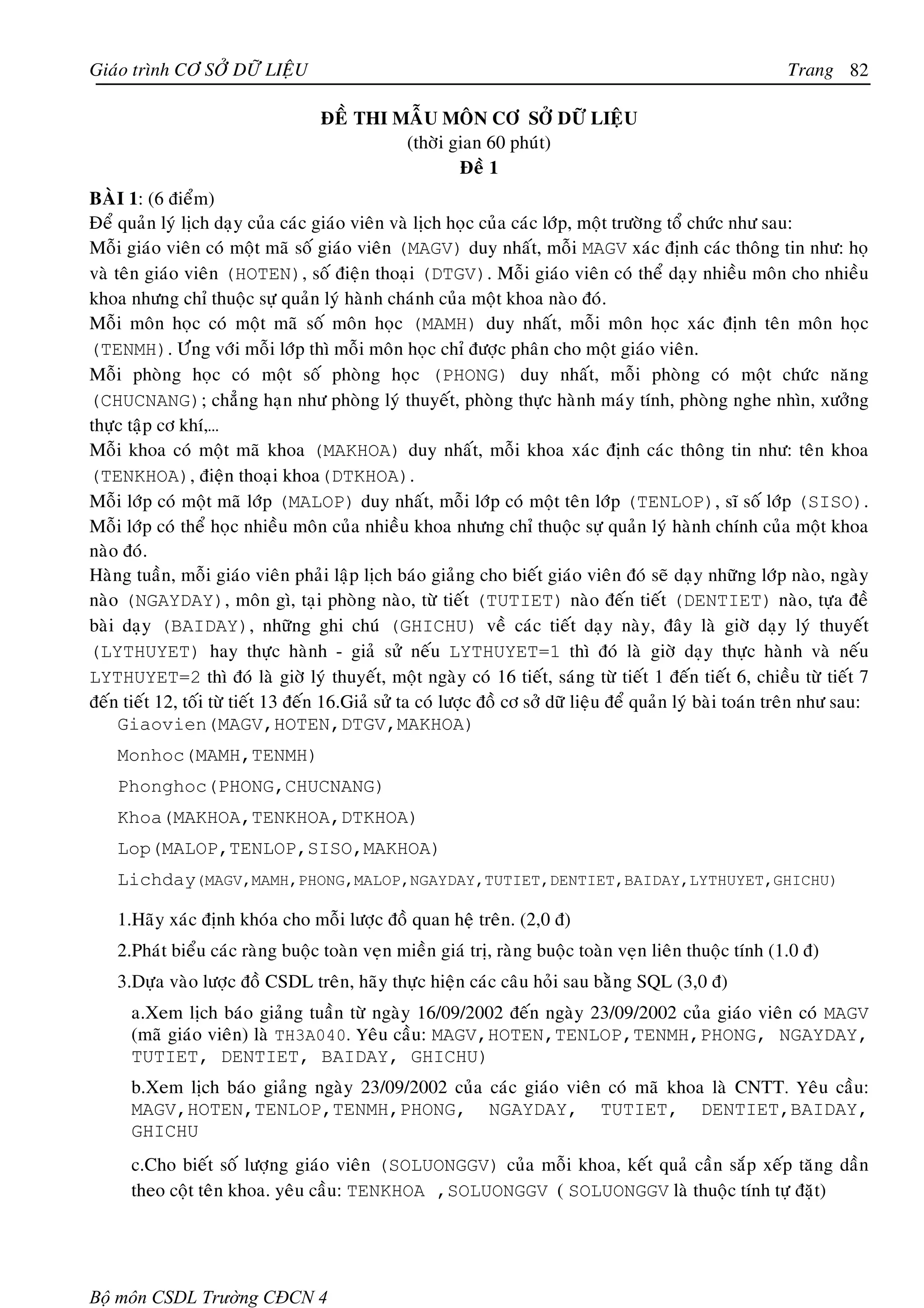 Giaùo trình CÔ SÔÛ DÖÕ LIEÄU                                                                                  Trang 82

                                    ÑEÀ THI MAÃU MOÂN CÔ SÔÛ DÖÕ LIEÄU
                                             (thôøi gian 60 phuùt)
                                                     Ñeà 1
BAØI 1: (6 ñieåm)
Ñeå quaûn lyù lòch daïy cuûa caùc giaùo vieân vaø lòch hoïc cuûa caùc lôùp, moät tröôøng toå chöùc nhö sau:
Moãi giaùo vieân coù moät maõ soá giaùo vieân (MAGV) duy nhaát, moãi MAGV xaùc ñònh caùc thoâng tin nhö: hoï
vaø teân giaùo vieân (HOTEN), soá ñieän thoaïi (DTGV). Moãi giaùo vieân coù theå daïy nhieàu moân cho nhieàu
khoa nhöng chæ thuoäc söï quaûn lyù haønh chaùnh cuûa moät khoa naøo ñoù.
Moãi moân hoïc coù moät maõ soá moân hoïc (MAMH) duy nhaát, moãi moân hoïc xaùc ñònh teân moân hoïc
(TENMH). Öùng vôùi moãi lôùp thì moãi moân hoïc chæ ñöôïc phaân cho moät giaùo vieân.
Moãi phoøng hoïc coù moät soá phoøng hoïc (PHONG) duy nhaát, moãi phoøng coù moät chöùc naêng
(CHUCNANG); chaúng haïn nhö phoøng lyù thuyeát, phoøng thöïc haønh maùy tính, phoøng nghe nhìn, xöôûng
thöïc taäp cô khí,…
Moãi khoa coù moät maõ khoa (MAKHOA) duy nhaát, moãi khoa xaùc ñònh caùc thoâng tin nhö: teân khoa
(TENKHOA), ñieän thoaïi khoa(DTKHOA).
Moãi lôùp coù moät maõ lôùp (MALOP) duy nhaát, moãi lôùp coù moät teân lôùp (TENLOP), só soá lôùp (SISO).
Moãi lôùp coù theå hoïc nhieàu moân cuûa nhieàu khoa nhöng chæ thuoäc söï quaûn lyù haønh chính cuûa moät khoa
naøo ñoù.
Haøng tuaàn, moãi giaùo vieân phaûi laäp lòch baùo giaûng cho bieát giaùo vieân ñoù seõ daïy nhöõng lôùp naøo, ngaøy
naøo (NGAYDAY), moân gì, taïi phoøng naøo, töø tieát (TUTIET) naøo ñeán tieát (DENTIET) naøo, töïa ñeà
baøi daïy (BAIDAY), nhöõng ghi chuù (GHICHU) veà caùc tieát daïy naøy, ñaây laø giôø daïy lyù thuyeát
(LYTHUYET) hay thöïc haønh - giaû söû neáu LYTHUYET=1 thì ñoù laø giôø daïy thöïc haønh vaø neáu
LYTHUYET=2 thì ñoù laø giôø lyù thuyeát, moät ngaøy coù 16 tieát, saùng töø tieát 1 ñeán tieát 6, chieàu töø tieát 7
ñeán tieát 12, toái töø tieát 13 ñeán 16.Giaû söû ta coù löôïc ñoà cô sôû döõ lieäu ñeå quaûn lyù baøi toaùn treân nhö sau:
     Giaovien(MAGV,HOTEN,DTGV,MAKHOA)
    Monhoc(MAMH,TENMH)
    Phonghoc(PHONG,CHUCNANG)
    Khoa(MAKHOA,TENKHOA,DTKHOA)
    Lop(MALOP,TENLOP,SISO,MAKHOA)
    Lichday(MAGV,MAMH,PHONG,MALOP,NGAYDAY,TUTIET,DENTIET,BAIDAY,LYTHUYET,GHICHU)

    1.Haõy xaùc ñònh khoùa cho moãi löôïc ñoà quan heä treân. (2,0 ñ)
    2.Phaùt bieåu caùc raøng buoäc toaøn veïn mieàn giaù trò, raøng buoäc toaøn veïn lieân thuoäc tính (1.0 ñ)
    3.Döïa vaøo löôïc ñoà CSDL treân, haõy thöïc hieän caùc caâu hoûi sau baèng SQL (3,0 ñ)
      a.Xem lòch baùo giaûng tuaàn töø ngaøy 16/09/2002 ñeán ngaøy 23/09/2002 cuûa giaùo vieân coù MAGV
      (maõ giaùo vieân) laø TH3A040. Yeâu caàu: MAGV,HOTEN,TENLOP,TENMH,PHONG, NGAYDAY,
      TUTIET, DENTIET, BAIDAY, GHICHU)
      b.Xem lòch baùo giaûng ngaøy 23/09/2002 cuûa caùc giaùo vieân coù maõ khoa laø CNTT. Yeâu caàu:
      MAGV,HOTEN,TENLOP,TENMH,PHONG, NGAYDAY, TUTIET, DENTIET,BAIDAY,
      GHICHU
      c.Cho bieát soá löôïng giaùo vieân (SOLUONGGV) cuûa moãi khoa, keát quaû caàn saép xeáp taêng daàn
      theo coät teân khoa. yeâu caàu: TENKHOA ,SOLUONGGV ( SOLUONGGV laø thuoäc tính töï ñaët)




Bộ môn CSDL Trường CĐCN 4
 