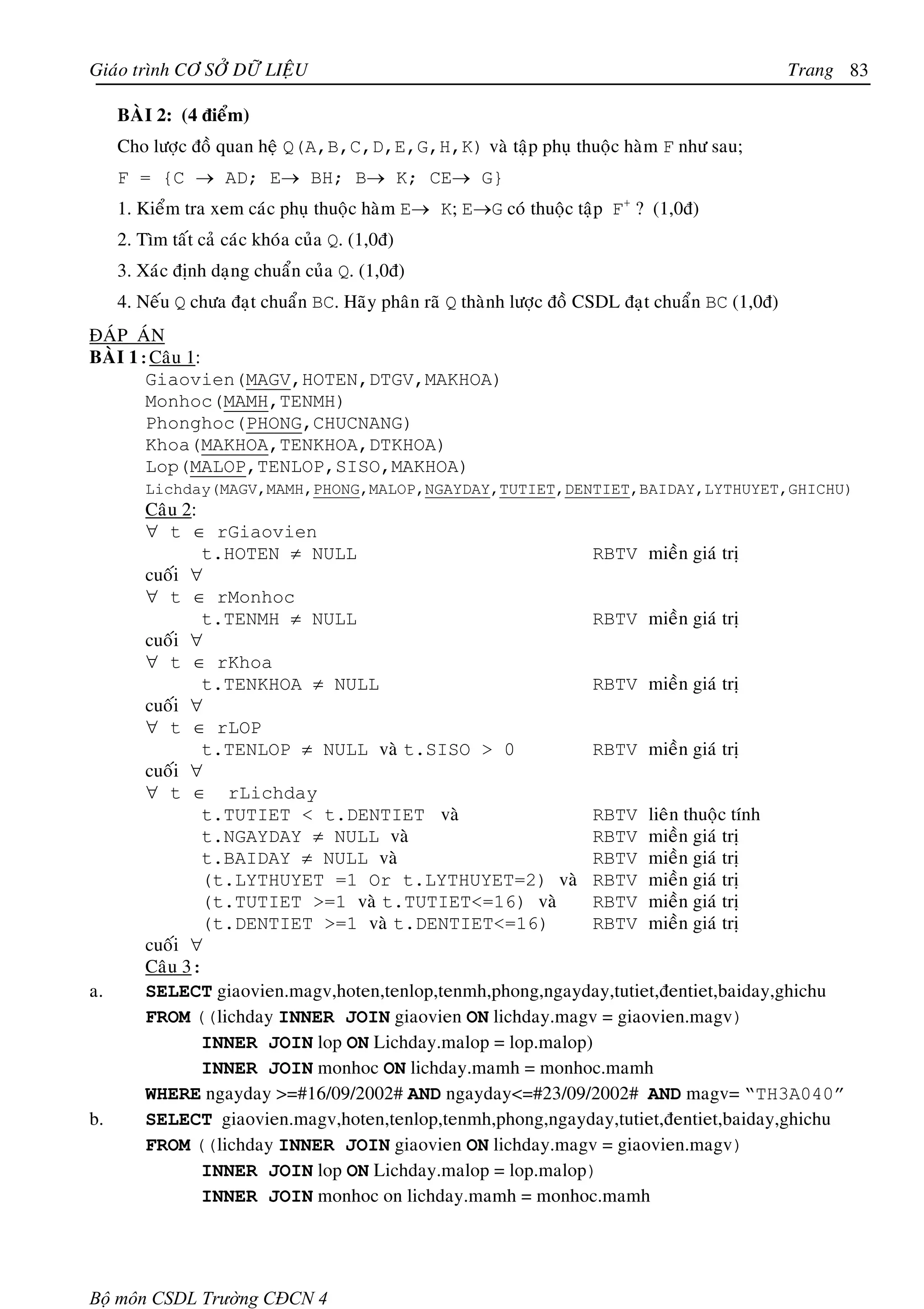 Giaùo trình CÔ SÔÛ DÖÕ LIEÄU                                                                       Trang 83

     BAØI 2: (4 ñieåm)
     Cho löôïc ñoà quan heä Q(A,B,C,D,E,G,H,K) vaø taäp phuï thuoäc haøm F nhö sau;
     F = {C → AD; E→ BH; B→ K; CE→ G}
     1. Kieåm tra xem caùc phuï thuoäc haøm E→ K; E→G coù thuoäc taäp F+ ? (1,0ñ)
     2. Tìm taát caû caùc khoùa cuûa Q. (1,0ñ)
     3. Xaùc ñònh daïng chuaån cuûa Q. (1,0ñ)
     4. Neáu Q chöa ñaït chuaån BC. Haõy phaân raõ Q thaønh löôïc ñoà CSDL ñaït chuaån BC (1,0ñ)
ÑAÙP AÙN
BAØI 1:Caâu 1:
       Giaovien(MAGV,HOTEN,DTGV,MAKHOA)
       Monhoc(MAMH,TENMH)
       Phonghoc(PHONG,CHUCNANG)
       Khoa(MAKHOA,TENKHOA,DTKHOA)
       Lop(MALOP,TENLOP,SISO,MAKHOA)
         Lichday(MAGV,MAMH,PHONG,MALOP,NGAYDAY,TUTIET,DENTIET,BAIDAY,LYTHUYET,GHICHU)
         Caâu 2:
         ∀ t ∈ rGiaovien
                 t.HOTEN ≠ NULL                              RBTV mieàn giaù trò
         cuoái ∀
         ∀ t ∈ rMonhoc
                 t.TENMH ≠ NULL                              RBTV mieàn giaù trò
         cuoái ∀
         ∀ t ∈ rKhoa
                 t.TENKHOA ≠ NULL                            RBTV mieàn giaù trò
         cuoái ∀
         ∀ t ∈ rLOP
                 t.TENLOP ≠ NULL vaø t.SISO > 0              RBTV mieàn giaù trò
         cuoái ∀
         ∀ t ∈ rLichday
                 t.TUTIET < t.DENTIET vaø                    RBTV lieân thuoäc tính
                 t.NGAYDAY ≠ NULL vaø                        RBTV mieàn giaù trò
                 t.BAIDAY ≠ NULL vaø                         RBTV mieàn giaù trò
                 (t.LYTHUYET =1 Or t.LYTHUYET=2) vaø RBTV mieàn giaù trò
                 (t.TUTIET >=1 vaø t.TUTIET<=16) vaø         RBTV mieàn giaù trò
                 (t.DENTIET >=1 vaø t.DENTIET<=16)           RBTV mieàn giaù trò
         cuoái ∀
         Caâu 3:
a.       SELECT giaovien.magv,hoten,tenlop,tenmh,phong,ngayday,tutiet,ñentiet,baiday,ghichu
         FROM ((lichday INNER JOIN giaovien ON lichday.magv = giaovien.magv)
                 INNER JOIN lop ON Lichday.malop = lop.malop)
                 INNER JOIN monhoc ON lichday.mamh = monhoc.mamh
         WHERE ngayday >=#16/09/2002# AND ngayday<=#23/09/2002# AND magv= “TH3A040”
b.       SELECT giaovien.magv,hoten,tenlop,tenmh,phong,ngayday,tutiet,ñentiet,baiday,ghichu
         FROM ((lichday INNER JOIN giaovien ON lichday.magv = giaovien.magv)
                 INNER JOIN lop ON Lichday.malop = lop.malop)
                 INNER JOIN monhoc on lichday.mamh = monhoc.mamh




Bộ môn CSDL Trường CĐCN 4
 