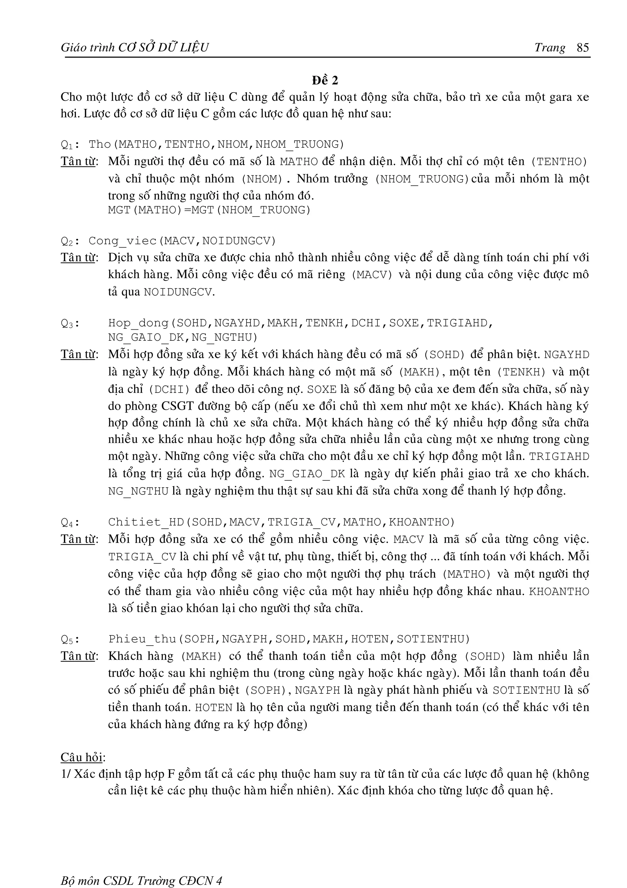 Giaùo trình CÔ SÔÛ DÖÕ LIEÄU                                                                           Trang 85

                                                       Ñeà 2
Cho moät löôïc ñoà cô sôû döõ lieäu C duøng ñeå quaûn lyù hoaït ñoäng söûa chöõa, baûo trì xe cuûa moät gara xe
hôi. Löôïc ñoà cô sôû döõ lieäu C goàm caùc löôïc ñoà quan heä nhö sau:

Q1: Tho(MATHO,TENTHO,NHOM,NHOM_TRUONG)
Taân töø: Moãi ngöôøi thôï ñeàu coù maõ soá laø MATHO ñeå nhaän dieän. Moãi thôï chæ coù moät teân (TENTHO)
          vaø chæ thuoäc moät nhoùm (NHOM). Nhoùm tröôûng (NHOM_TRUONG)cuûa moãi nhoùm laø moät
          trong soá nhöõng ngöôøi thôï cuûa nhoùm ñoù.
          MGT(MATHO)=MGT(NHOM_TRUONG)

Q2: Cong_viec(MACV,NOIDUNGCV)
Taân töø: Dòch vuï söûa chöõa xe ñöôïc chia nhoû thaønh nhieàu coâng vieäc ñeå deã daøng tính toaùn chi phí vôùi
          khaùch haøng. Moãi coâng vieäc ñeàu coù maõ rieâng (MACV) vaø noäi dung cuûa coâng vieäc ñöôïc moâ
          taû qua NOIDUNGCV.

Q3:       Hop_dong(SOHD,NGAYHD,MAKH,TENKH,DCHI,SOXE,TRIGIAHD,
          NG_GAIO_DK,NG_NGTHU)
Taân töø: Moãi hôïp ñoàng söûa xe kyù keát vôùi khaùch haøng ñeàu coù maõ soá (SOHD) ñeå phaân bieät. NGAYHD
          laø ngaøy kyù hôïp ñoàng. Moãi khaùch haøng coù moät maõ soá (MAKH), moät teân (TENKH) vaø moät
          ñòa chæ (DCHI) ñeå theo doõi coâng nôï. SOXE laø soá ñaêng boä cuûa xe ñem ñeán söûa chöõa, soá naøy
          do phoøng CSGT ñöôøng boä caáp (neáu xe ñoåi chuû thì xem nhö moät xe khaùc). Khaùch haøng kyù
          hôïp ñoàng chính laø chuû xe söûa chöõa. Moät khaùch haøng coù theå kyù nhieàu hôïp ñoàng söûa chöõa
          nhieàu xe khaùc nhau hoaëc hôïp ñoàng söûa chöõa nhieàu laàn cuûa cuøng moät xe nhöng trong cuøng
          moät ngaøy. Nhöõng coâng vieäc söûa chöõa cho moät ñaàu xe chæ kyù hôïp ñoàng moät laàn. TRIGIAHD
          laø toång trò giaù cuûa hôïp ñoàng. NG_GIAO_DK laø ngaøy döï kieán phaûi giao traû xe cho khaùch.
          NG_NGTHU laø ngaøy nghieäm thu thaät söï sau khi ñaõ söûa chöõa xong ñeå thanh lyù hôïp ñoàng.

Q4:       Chitiet_HD(SOHD,MACV,TRIGIA_CV,MATHO,KHOANTHO)
Taân töø: Moãi hôïp ñoàng söûa xe coù theå goàm nhieàu coâng vieäc. MACV laø maõ soá cuûa töøng coâng vieäc.
          TRIGIA_CV laø chi phí veà vaät tö, phuï tuøng, thieát bò, coâng thôï ... ñaõ tính toaùn vôùi khaùch. Moãi
          coâng vieäc cuûa hôïp ñoàng seõ giao cho moät ngöôøi thôï phuï traùch (MATHO) vaø moät ngöôøi thôï
          coù theå tham gia vaøo nhieàu coâng vieäc cuûa moät hay nhieàu hôïp ñoàng khaùc nhau. KHOANTHO
          laø soá tieàn giao khoùan laïi cho ngöôøi thôï söûa chöõa.

Q5:       Phieu_thu(SOPH,NGAYPH,SOHD,MAKH,HOTEN,SOTIENTHU)
Taân töø: Khaùch haøng (MAKH) coù theå thanh toaùn tieàn cuûa moät hôïp ñoàng (SOHD) laøm nhieàu laàn
          tröôùc hoaëc sau khi nghieäm thu (trong cuøng ngaøy hoaëc khaùc ngaøy). Moãi laàn thanh toaùn ñeàu
          coù soá phieáu ñeå phaân bieät (SOPH), NGAYPH laø ngaøy phaùt haønh phieáu vaø SOTIENTHU laø soá
          tieàn thanh toaùn. HOTEN laø hoï teân cuûa ngöôøi mang tieàn ñeán thanh toaùn (coù theå khaùc vôùi teân
          cuûa khaùch haøng ñöùng ra kyù hôïp ñoàng)

Caâu hoûi:
1/ Xaùc ñònh taäp hôïp F goàm taát caû caùc phuï thuoäc ham suy ra töø taân töø cuûa caùc löôïc ñoà quan heä (khoâng
           caàn lieät keâ caùc phuï thuoäc haøm hieån nhieân). Xaùc ñònh khoùa cho töøng löôïc ñoà quan heä.




Bộ môn CSDL Trường CĐCN 4
 