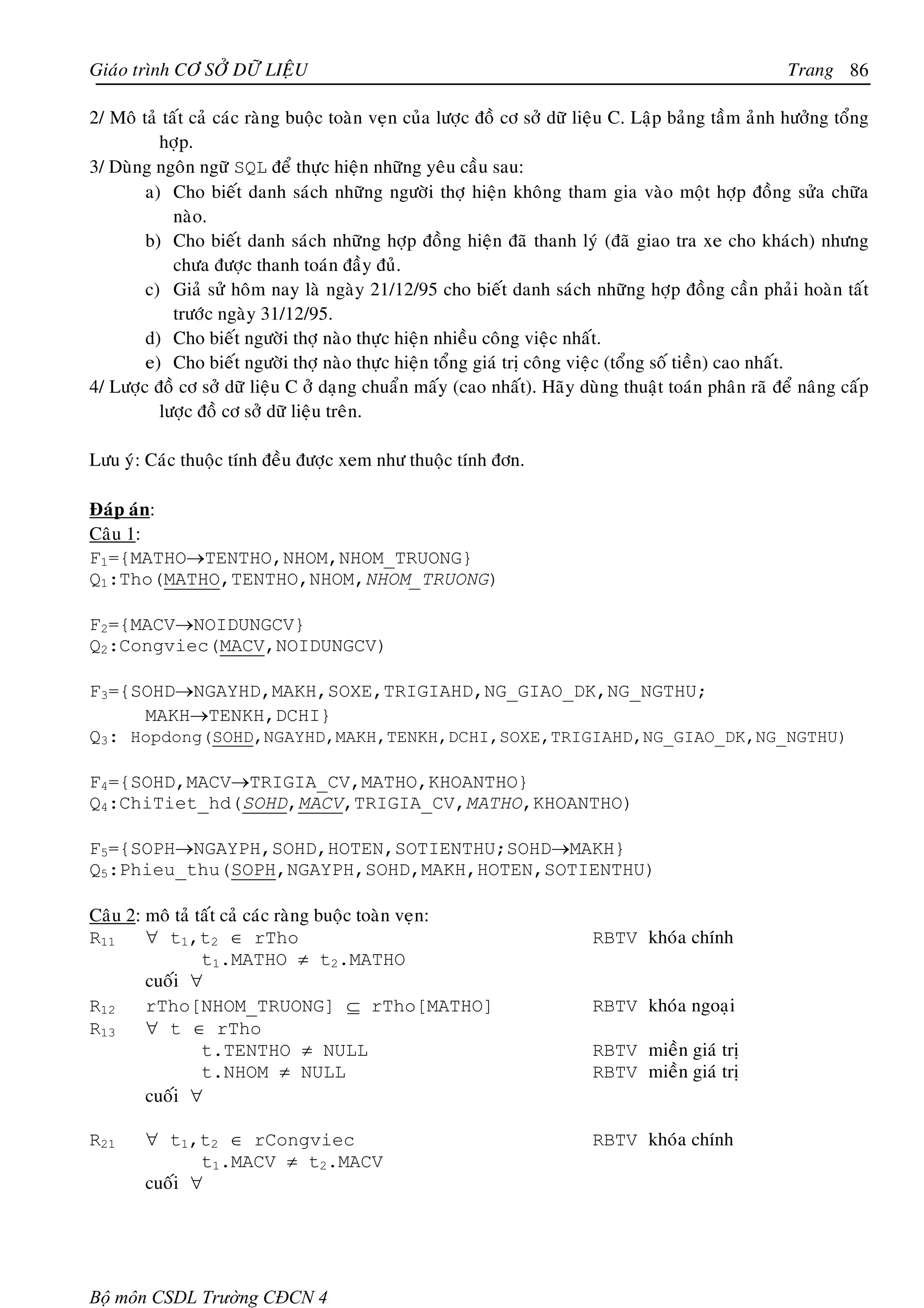 Giaùo trình CÔ SÔÛ DÖÕ LIEÄU                                                                           Trang 86

2/ Moâ taû taát caû caùc raøng buoäc toaøn veïn cuûa löôïc ñoà cô sôû döõ lieäu C. Laäp baûng taàm aûnh höôûng toång
          hôïp.
3/ Duøng ngoân ngöõ SQL ñeå thöïc hieän nhöõng yeâu caàu sau:
        a) Cho bieát danh saùch nhöõng ngöôøi thôï hieän khoâng tham gia vaøo moät hôïp ñoàng söûa chöõa
             naøo.
        b) Cho bieát danh saùch nhöõng hôïp ñoàng hieän ñaõ thanh lyù (ñaõ giao tra xe cho khaùch) nhöng
             chöa ñöôïc thanh toaùn ñaày ñuû.
        c) Giaû söû hoâm nay laø ngaøy 21/12/95 cho bieát danh saùch nhöõng hôïp ñoàng caàn phaûi hoaøn taát
             tröôùc ngaøy 31/12/95.
        d) Cho bieát ngöôøi thôï naøo thöïc hieän nhieàu coâng vieäc nhaát.
        e) Cho bieát ngöôøi thôï naøo thöïc hieän toång giaù trò coâng vieäc (toång soá tieàn) cao nhaát.
4/ Löôïc ñoà cô sôû döõ lieäu C ôû daïng chuaån maáy (cao nhaát). Haõy duøng thuaät toaùn phaân raõ ñeå naâng caáp
          löôïc ñoà cô sôû döõ lieäu treân.

Löu yù: Caùc thuoäc tính ñeàu ñöôïc xem nhö thuoäc tính ñôn.

Ñaùp aùn:
Caâu 1:
F1={MATHO→TENTHO,NHOM,NHOM_TRUONG}
Q1:Tho(MATHO,TENTHO,NHOM,NHOM_TRUONG)

F2={MACV→NOIDUNGCV}
Q2:Congviec(MACV,NOIDUNGCV)

F3={SOHD→NGAYHD,MAKH,SOXE,TRIGIAHD,NG_GIAO_DK,NG_NGTHU;
     MAKH→TENKH,DCHI}
Q3: Hopdong(SOHD,NGAYHD,MAKH,TENKH,DCHI,SOXE,TRIGIAHD,NG_GIAO_DK,NG_NGTHU)

F4={SOHD,MACV→TRIGIA_CV,MATHO,KHOANTHO}
Q4:ChiTiet_hd(SOHD,MACV,TRIGIA_CV,MATHO,KHOANTHO)

F5={SOPH→NGAYPH,SOHD,HOTEN,SOTIENTHU;SOHD→MAKH}
Q5:Phieu_thu(SOPH,NGAYPH,SOHD,MAKH,HOTEN,SOTIENTHU)

Caâu 2: moâ taû taát caû caùc raøng buoäc toaøn veïn:
R11     ∀ t1,t2 ∈ rTho                                                    RBTV khoùa chính
                 t1.MATHO ≠ t2.MATHO
        cuoái ∀
R12     rTho[NHOM_TRUONG] ⊆ rTho[MATHO]                                   RBTV khoùa ngoaïi
R13     ∀ t ∈ rTho
                 t.TENTHO ≠ NULL                                          RBTV mieàn giaù trò
                 t.NHOM ≠ NULL                                            RBTV mieàn giaù trò
        cuoái ∀

R21     ∀ t1,t2 ∈ rCongviec                                               RBTV khoùa chính
               t1.MACV ≠ t2.MACV
        cuoái ∀




Bộ môn CSDL Trường CĐCN 4
 