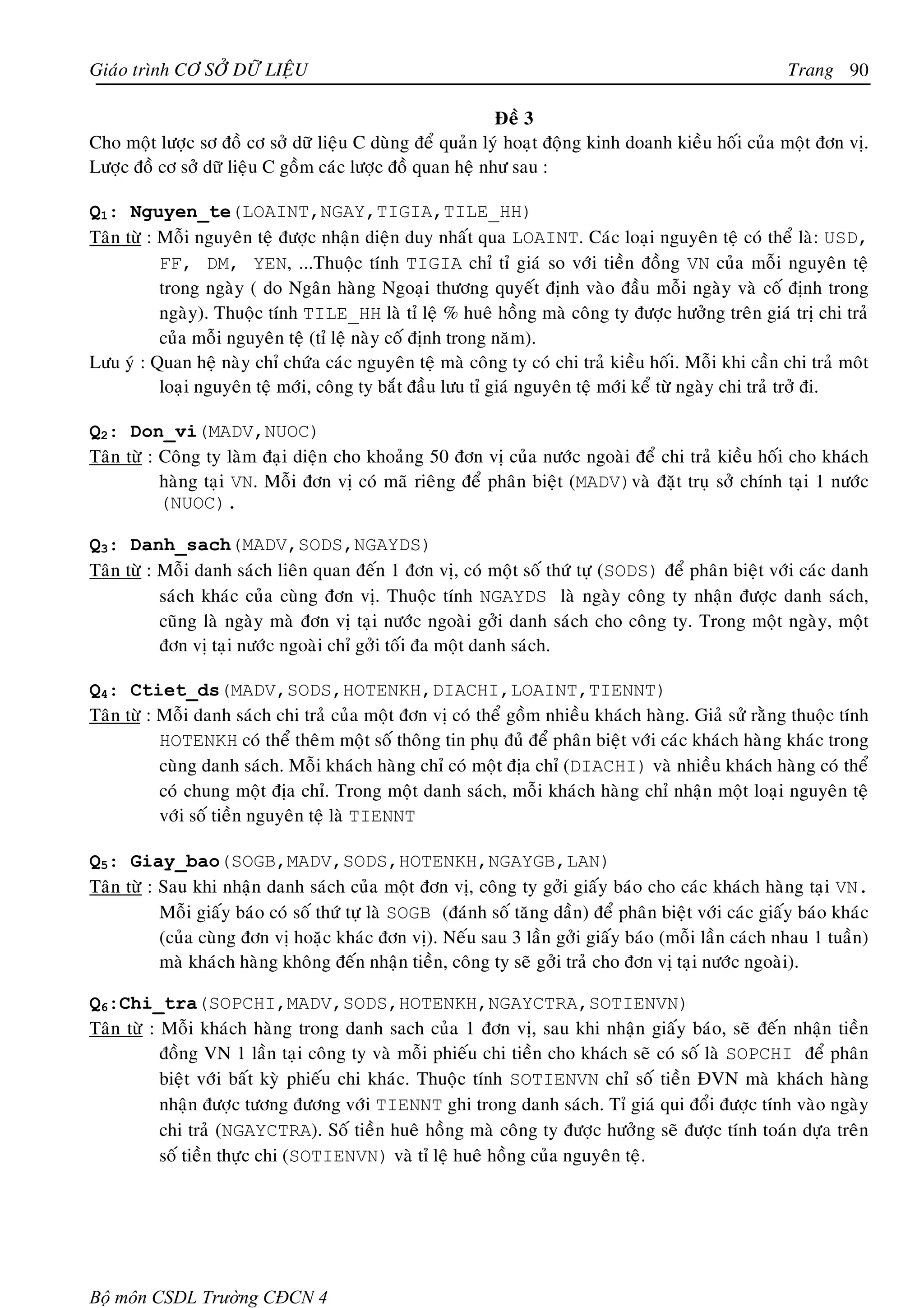 Giaùo trình CÔ SÔÛ DÖÕ LIEÄU                                                                             Trang 90

                                                            Ñeà 3
Cho moät löôïc sô ñoà cô sôû döõ lieäu C duøng ñeå quaûn lyù hoaït ñoäng kinh doanh kieàu hoái cuûa moät ñôn vò.
Löôïc ñoà cô sôû döõ lieäu C goàm caùc löôïc ñoà quan heä nhö sau :

Q1: Nguyen_te(LOAINT,NGAY,TIGIA,TILE_HH)
Taân töø : Moãi nguyeân teä ñöôïc nhaän dieän duy nhaát qua LOAINT. Caùc loaïi nguyeân teä coù theå laø: USD,
           FF, DM, YEN, ...Thuoäc tính TIGIA chæ tæ giaù so vôùi tieàn ñoàng VN cuûa moãi nguyeân teä
           trong ngaøy ( do Ngaân haøng Ngoaïi thöông quyeát ñònh vaøo ñaàu moãi ngaøy vaø coá ñònh trong
           ngaøy). Thuoäc tính TILE_HH laø tæ leä % hueâ hoàng maø coâng ty ñöôïc höôûng treân giaù trò chi traû
           cuûa moãi nguyeân teä (tæ leä naøy coá ñònh trong naêm).
Löu yù : Quan heä naøy chæ chöùa caùc nguyeân teä maø coâng ty coù chi traû kieàu hoái. Moãi khi caàn chi traû moât
           loaïi nguyeân teä môùi, coâng ty baét ñaàu löu tæ giaù nguyeân teä môùi keå töø ngaøy chi traû trôû ñi.

Q2: Don_vi(MADV,NUOC)
Taân töø : Coâng ty laøm ñaïi dieän cho khoaûng 50 ñôn vò cuûa nöôùc ngoaøi ñeå chi traû kieàu hoái cho khaùch
           haøng taïi VN. Moãi ñôn vò coù maõ rieâng ñeå phaân bieät (MADV)vaø ñaët truï sôû chính taïi 1 nöôùc
           (NUOC).

Q3: Danh_sach(MADV,SODS,NGAYDS)
Taân töø : Moãi danh saùch lieân quan ñeán 1 ñôn vò, coù moät soá thöù töï (SODS) ñeå phaân bieät vôùi caùc danh
           saùch khaùc cuûa cuøng ñôn vò. Thuoäc tính NGAYDS laø ngaøy coâng ty nhaän ñöôïc danh saùch,
           cuõng laø ngaøy maø ñôn vò taïi nöôùc ngoaøi gôûi danh saùch cho coâng ty. Trong moät ngaøy, moät
           ñôn vò taïi nöôùc ngoaøi chæ gôûi toái ña moät danh saùch.

Q4: Ctiet_ds(MADV,SODS,HOTENKH,DIACHI,LOAINT,TIENNT)
Taân töø : Moãi danh saùch chi traû cuûa moät ñôn vò coù theå goàm nhieàu khaùch haøng. Giaû söû raèng thuoäc tính
           HOTENKH coù theå theâm moät soá thoâng tin phuï ñuû ñeå phaân bieät vôùi caùc khaùch haøng khaùc trong
           cuøng danh saùch. Moãi khaùch haøng chæ coù moät ñòa chæ (DIACHI) vaø nhieàu khaùch haøng coù theå
           coù chung moät ñòa chæ. Trong moät danh saùch, moãi khaùch haøng chæ nhaän moät loaïi nguyeân teä
           vôùi soá tieàn nguyeân teä laø TIENNT

Q5: Giay_bao(SOGB,MADV,SODS,HOTENKH,NGAYGB,LAN)
Taân töø : Sau khi nhaän danh saùch cuûa moät ñôn vò, coâng ty gôûi giaáy baùo cho caùc khaùch haøng taïi VN.
           Moãi giaáy baùo coù soá thöù töï laø SOGB (ñaùnh soá taêng daàn) ñeå phaân bieät vôùi caùc giaáy baùo khaùc
           (cuûa cuøng ñôn vò hoaëc khaùc ñôn vò). Neáu sau 3 laàn gôûi giaáy baùo (moãi laàn caùch nhau 1 tuaàn)
           maø khaùch haøng khoâng ñeán nhaän tieàn, coâng ty seõ gôûi traû cho ñôn vò taïi nöôùc ngoaøi).

Q6:Chi_tra(SOPCHI,MADV,SODS,HOTENKH,NGAYCTRA,SOTIENVN)
Taân töø : Moãi khaùch haøng trong danh sach cuûa 1 ñôn vò, sau khi nhaän giaáy baùo, seõ ñeán nhaän tieàn
           ñoàng VN 1 laàn taïi coâng ty vaø moãi phieáu chi tieàn cho khaùch seõ coù soá laø SOPCHI ñeå phaân
           bieät vôùi baát kyø phieáu chi khaùc. Thuoäc tính SOTIENVN chæ soá tieàn ÑVN maø khaùch haøng
           nhaän ñöôïc töông ñöông vôùi TIENNT ghi trong danh saùch. Tæ giaù qui ñoåi ñöôïc tính vaøo ngaøy
           chi traû (NGAYCTRA). Soá tieàn hueâ hoàng maø coâng ty ñöôïc höôûng seõ ñöôïc tính toaùn döïa treân
           soá tieàn thöïc chi (SOTIENVN) vaø tæ leä hueâ hoàng cuûa nguyeân teä.




Bộ môn CSDL Trường CĐCN 4
 