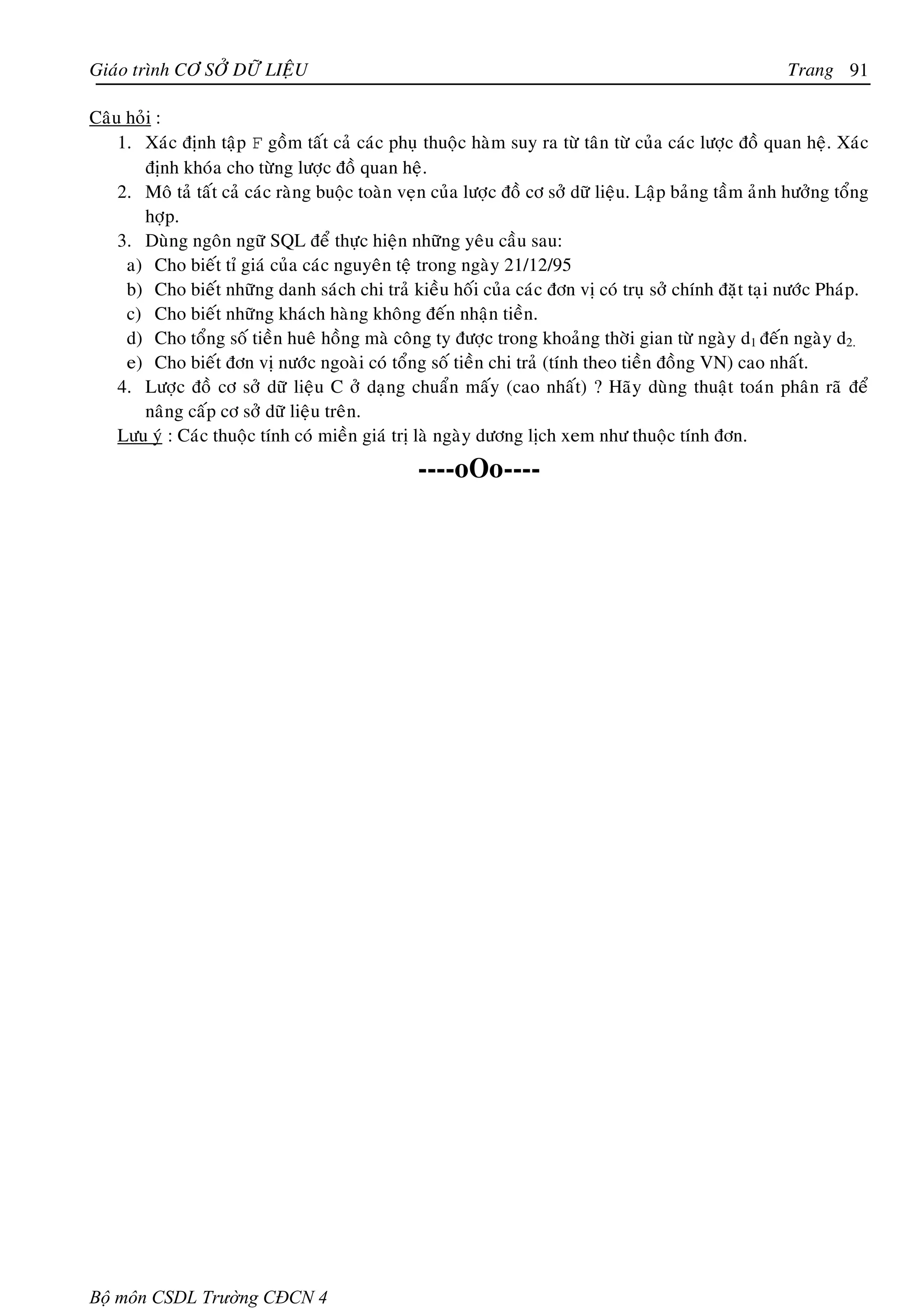 Giaùo trình CÔ SÔÛ DÖÕ LIEÄU                                                                             Trang 91

Caâu hoûi :
    1. Xaùc ñònh taäp F goàm taát caû caùc phuï thuoäc haøm suy ra töø taân töø cuûa caùc löôïc ñoà quan heä. Xaùc
       ñònh khoùa cho töøng löôïc ñoà quan heä.
    2. Moâ taû taát caû caùc raøng buoäc toaøn veïn cuûa löôïc ñoà cô sôû döõ lieäu. Laäp baûng taàm aûnh höôûng toång
       hôïp.
    3. Duøng ngoân ngöõ SQL ñeå thöïc hieän nhöõng yeâu caàu sau:
     a) Cho bieát tæ giaù cuûa caùc nguyeân teä trong ngaøy 21/12/95
     b) Cho bieát nhöõng danh saùch chi traû kieàu hoái cuûa caùc ñôn vò coù truï sôû chính ñaët taïi nöôùc Phaùp.
     c) Cho bieát nhöõng khaùch haøng khoâng ñeán nhaän tieàn.
     d) Cho toång soá tieàn hueâ hoàng maø coâng ty ñöôïc trong khoaûng thôøi gian töø ngaøy d1 ñeán ngaøy d2.
     e) Cho bieát ñôn vò nöôùc ngoaøi coù toång soá tieàn chi traû (tính theo tieàn ñoàng VN) cao nhaát.
    4. Löôïc ñoà cô sôû döõ lieäu C ôû daïng chuaån maáy (cao nhaát) ? Haõy duøng thuaät toaùn phaân raõ ñeå
       naâng caáp cô sôû döõ lieäu treân.
    Löu yù : Caùc thuoäc tính coù mieàn giaù trò laø ngaøy döông lòch xem nhö thuoäc tính ñôn.
                                                 ----oOo----




Bộ môn CSDL Trường CĐCN 4
 