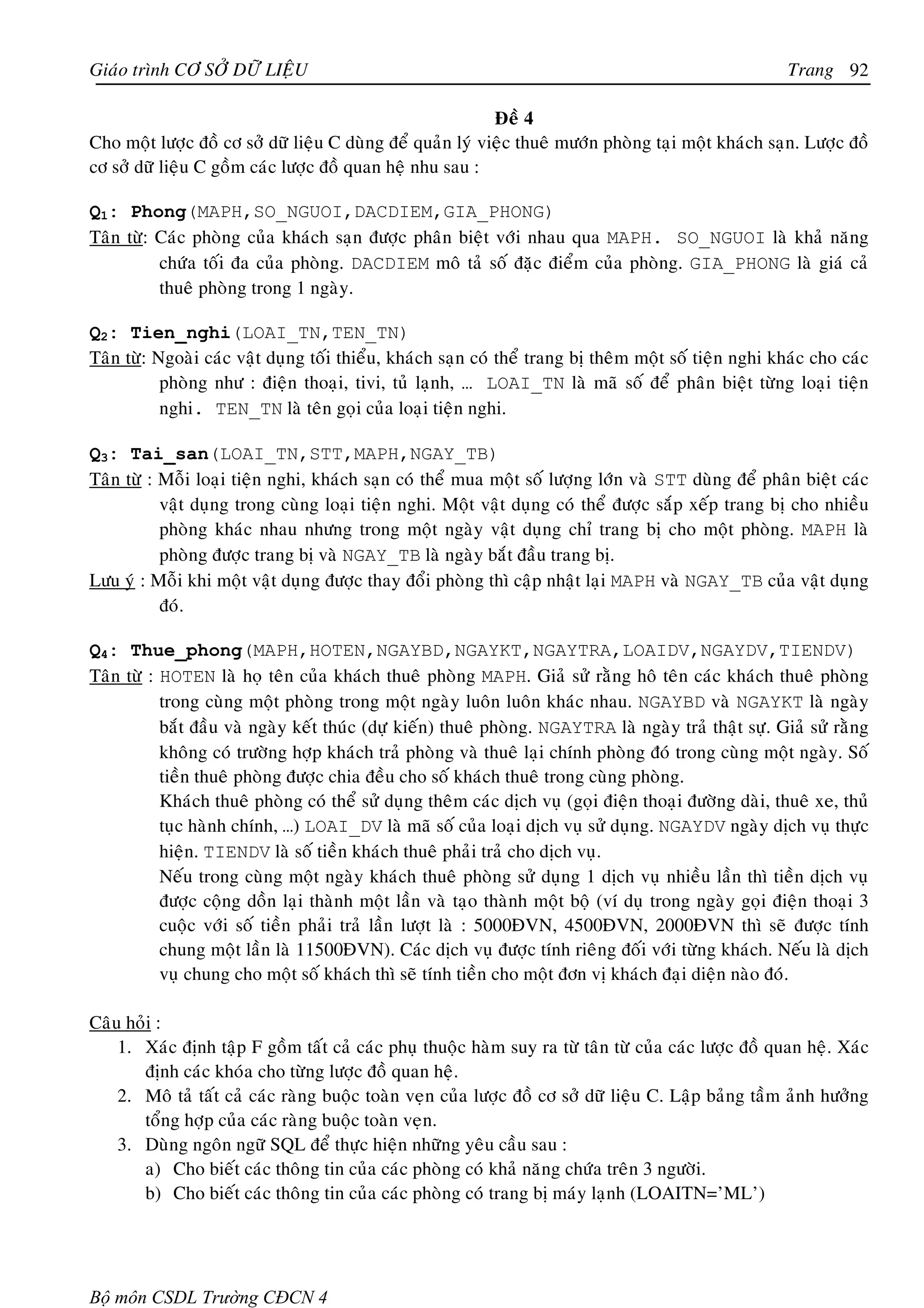 Giaùo trình CÔ SÔÛ DÖÕ LIEÄU                                                                           Trang 92

                                                            Ñeà 4
Cho moät löôïc ñoà cô sôû döõ lieäu C duøng ñeå quaûn lyù vieäc thueâ möôùn phoøng taïi moät khaùch saïn. Löôïc ñoà
cô sôû döõ lieäu C goàm caùc löôïc ñoà quan heä nhu sau :

Q1: Phong(MAPH,SO_NGUOI,DACDIEM,GIA_PHONG)
Taân töø: Caùc phoøng cuûa khaùch saïn ñöôïc phaân bieät vôùi nhau qua MAPH. SO_NGUOI laø khaû naêng
          chöùa toái ña cuûa phoøng. DACDIEM moâ taû soá ñaëc ñieåm cuûa phoøng. GIA_PHONG laø giaù caû
          thueâ phoøng trong 1 ngaøy.

Q2: Tien_nghi(LOAI_TN,TEN_TN)
Taân töø: Ngoaøi caùc vaät duïng toái thieåu, khaùch saïn coù theå trang bò theâm moät soá tieän nghi khaùc cho caùc
           phoøng nhö : ñieän thoaïi, tivi, tuû laïnh, … LOAI_TN laø maõ soá ñeå phaân bieät töøng loaïi tieän
           nghi. TEN_TN laø teân goïi cuûa loaïi tieän nghi.

Q3: Tai_san(LOAI_TN,STT,MAPH,NGAY_TB)
Taân töø : Moãi loaïi tieän nghi, khaùch saïn coù theå mua moät soá löôïng lôùn vaø STT duøng ñeå phaân bieät caùc
           vaät duïng trong cuøng loaïi tieän nghi. Moät vaät duïng coù theå ñöôïc saép xeáp trang bò cho nhieàu
           phoøng khaùc nhau nhöng trong moät ngaøy vaät duïng chæ trang bò cho moät phoøng. MAPH laø
           phoøng ñöôïc trang bò vaø NGAY_TB laø ngaøy baét ñaàu trang bò.
Löu yù : Moãi khi moät vaät duïng ñöôïc thay ñoåi phoøng thì caäp nhaät laïi MAPH vaø NGAY_TB cuûa vaät duïng
           ñoù.

Q4: Thue_phong(MAPH,HOTEN,NGAYBD,NGAYKT,NGAYTRA,LOAIDV,NGAYDV,TIENDV)
Taân töø : HOTEN laø hoï teân cuûa khaùch thueâ phoøng MAPH. Giaû söû raèng hoâ teân caùc khaùch thueâ phoøng
           trong cuøng moät phoøng trong moät ngaøy luoân luoân khaùc nhau. NGAYBD vaø NGAYKT laø ngaøy
           baét ñaàu vaø ngaøy keát thuùc (döï kieán) thueâ phoøng. NGAYTRA laø ngaøy traû thaät söï. Giaû söû raèng
           khoâng coù tröôøng hôïp khaùch traû phoøng vaø thueâ laïi chính phoøng ñoù trong cuøng moät ngaøy. Soá
           tieàn thueâ phoøng ñöôïc chia ñeàu cho soá khaùch thueâ trong cuøng phoøng.
           Khaùch thueâ phoøng coù theå söû duïng theâm caùc dòch vuï (goïi ñieän thoaïi ñöôøng daøi, thueâ xe, thuû
           tuïc haønh chính, …) LOAI_DV laø maõ soá cuûa loaïi dòch vuï söû duïng. NGAYDV ngaøy dòch vuï thöïc
           hieän. TIENDV laø soá tieàn khaùch thueâ phaûi traû cho dòch vuï.
           Neáu trong cuøng moät ngaøy khaùch thueâ phoøng söû duïng 1 dòch vuï nhieàu laàn thì tieàn dòch vuï
           ñöôïc coäng doàn laïi thaønh moät laàn vaø taïo thaønh moät boä (ví duï trong ngaøy goïi ñieän thoaïi 3
           cuoäc vôùi soá tieàn phaûi traû laàn löôït laø : 5000ÑVN, 4500ÑVN, 2000ÑVN thì seõ ñöôïc tính
           chung moät laàn laø 11500ÑVN). Caùc dòch vuï ñöôïc tính rieâng ñoái vôùi töøng khaùch. Neáu laø dòch
           vuï chung cho moät soá khaùch thì seõ tính tieàn cho moät ñôn vò khaùch ñaïi dieän naøo ñoù.

Caâu hoûi :
    1. Xaùc ñònh taäp F goàm taát caû caùc phuï thuoäc haøm suy ra töø taân töø cuûa caùc löôïc ñoà quan heä. Xaùc
       ñònh caùc khoùa cho töøng löôïc ñoà quan heä.
    2. Moâ taû taát caû caùc raøng buoäc toaøn veïn cuûa löôïc ñoà cô sôû döõ lieäu C. Laäp baûng taàm aûnh höôûng
       toång hôïp cuûa caùc raøng buoäc toaøn veïn.
    3. Duøng ngoân ngöõ SQL ñeå thöïc hieän nhöõng yeâu caàu sau :
       a) Cho bieát caùc thoâng tin cuûa caùc phoøng coù khaû naêng chöùa treân 3 ngöôøi.
       b) Cho bieát caùc thoâng tin cuûa caùc phoøng coù trang bò maùy laïnh (LOAITN=’ML’)




Bộ môn CSDL Trường CĐCN 4
 