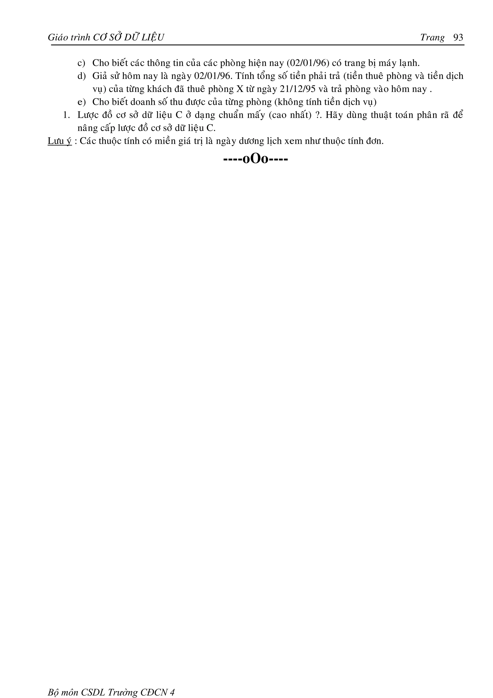 Giaùo trình CÔ SÔÛ DÖÕ LIEÄU                                                                           Trang 93

        c) Cho bieát caùc thoâng tin cuûa caùc phoøng hieän nay (02/01/96) coù trang bò maùy laïnh.
        d) Giaû söû hoâm nay laø ngaøy 02/01/96. Tính toång soá tieàn phaûi traû (tieàn thueâ phoøng vaø tieàn dòch
            vuï) cuûa töøng khaùch ñaõ thueâ phoøng X töø ngaøy 21/12/95 vaø traû phoøng vaøo hoâm nay .
        e) Cho bieát doanh soá thu ñöôïc cuûa töøng phoøng (khoâng tính tieàn dòch vuï)
   1. Löôïc ñoà cô sôû döõ lieäu C ôû daïng chuaån maáy (cao nhaát) ?. Haõy duøng thuaät toaùn phaân raõ ñeå
        naâng caáp löôïc ñoà cô sôû döõ lieäu C.
Löu yù : Caùc thuoäc tính coù mieàn giaù trò laø ngaøy döông lòch xem nhö thuoäc tính ñôn.
                                                ----oOo----




Bộ môn CSDL Trường CĐCN 4
 
