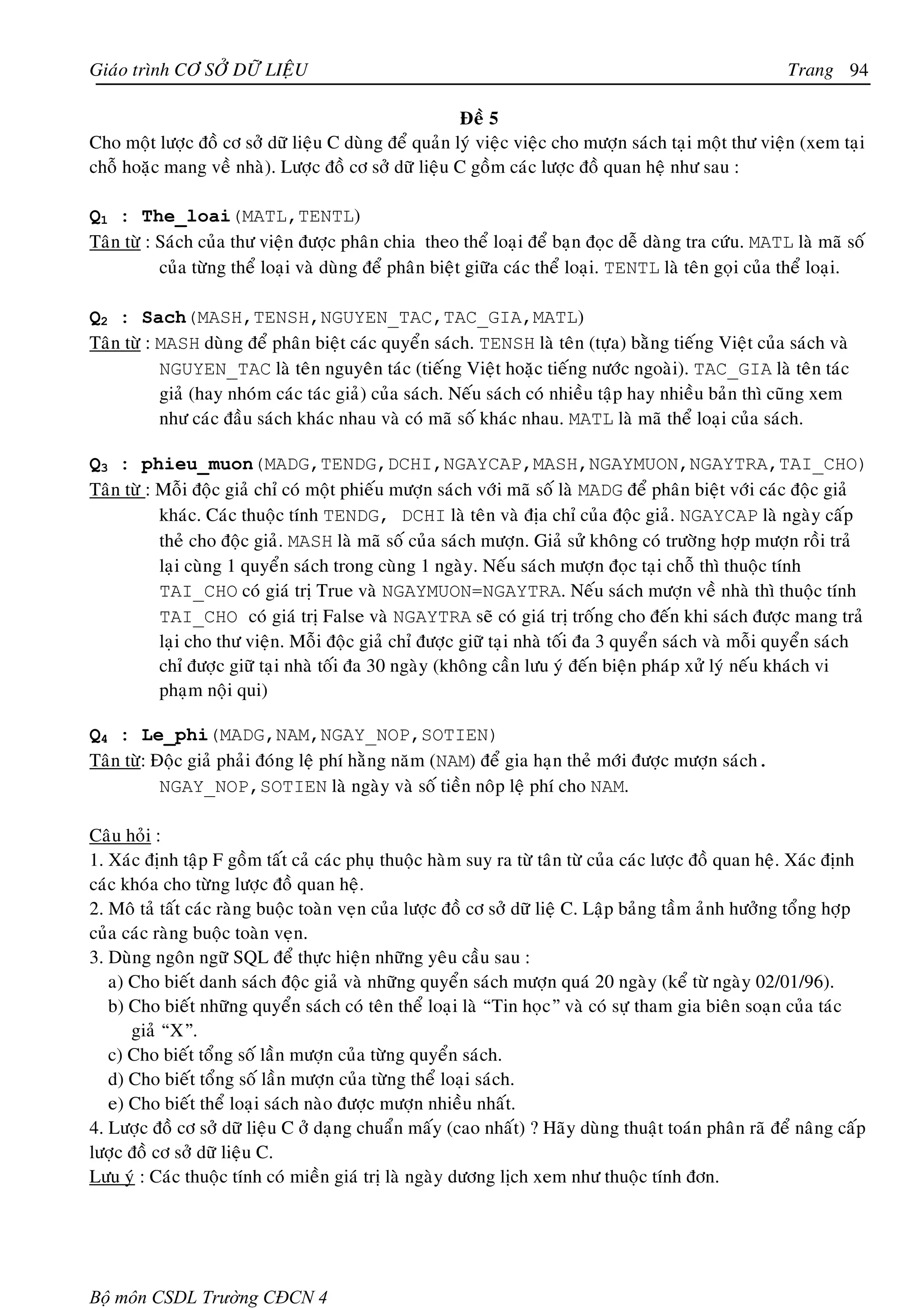 Giaùo trình CÔ SÔÛ DÖÕ LIEÄU                                                                              Trang 94

                                                       Ñeà 5
Cho moät löôïc ñoà cô sôû döõ lieäu C duøng ñeå quaûn lyù vieäc vieäc cho möôïn saùch taïi moät thö vieän (xem taïi
choã hoaëc mang veà nhaø). Löôïc ñoà cô sôû döõ lieäu C goàm caùc löôïc ñoà quan heä nhö sau :

Q1 : The_loai(MATL,TENTL)
Taân töø : Saùch cuûa thö vieän ñöôïc phaân chia theo theå loaïi ñeå baïn ñoïc deã daøng tra cöùu. MATL laø maõ soá
           cuûa töøng theå loaïi vaø duøng ñeå phaân bieät giöõa caùc theå loaïi. TENTL laø teân goïi cuûa theå loaïi.

Q2 : Sach(MASH,TENSH,NGUYEN_TAC,TAC_GIA,MATL)
Taân töø : MASH duøng ñeå phaân bieät caùc quyeån saùch. TENSH laø teân (töïa) baèng tieáng Vieät cuûa saùch vaø
           NGUYEN_TAC laø teân nguyeân taùc (tieáng Vieät hoaëc tieáng nöôùc ngoaøi). TAC_GIA laø teân taùc
           giaû (hay nhoùm caùc taùc giaû) cuûa saùch. Neáu saùch coù nhieàu taäp hay nhieàu baûn thì cuõng xem
           nhö caùc ñaàu saùch khaùc nhau vaø coù maõ soá khaùc nhau. MATL laø maõ theå loaïi cuûa saùch.

Q3 : phieu_muon(MADG,TENDG,DCHI,NGAYCAP,MASH,NGAYMUON,NGAYTRA,TAI_CHO)
Taân töø : Moãi ñoäc giaû chæ coù moät phieáu möôïn saùch vôùi maõ soá laø MADG ñeå phaân bieät vôùi caùc ñoäc giaû
           khaùc. Caùc thuoäc tính TENDG, DCHI laø teân vaø ñòa chæ cuûa ñoäc giaû. NGAYCAP laø ngaøy caáp
           theû cho ñoäc giaû. MASH laø maõ soá cuûa saùch möôïn. Giaû söû khoâng coù tröôøng hôïp möôïn roài traû
           laïi cuøng 1 quyeån saùch trong cuøng 1 ngaøy. Neáu saùch möôïn ñoïc taïi choã thì thuoäc tính
           TAI_CHO coù giaù trò True vaø NGAYMUON=NGAYTRA. Neáu saùch möôïn veà nhaø thì thuoäc tính
           TAI_CHO coù giaù trò False vaø NGAYTRA seõ coù giaù trò troáng cho ñeán khi saùch ñöôïc mang traû
           laïi cho thö vieän. Moãi ñoäc giaû chæ ñöôïc giöõ taïi nhaø toái ña 3 quyeån saùch vaø moãi quyeån saùch
           chæ ñöôïc giöõ taïi nhaø toái ña 30 ngaøy (khoâng caàn löu yù ñeán bieän phaùp xöû lyù neáu khaùch vi
           phaïm noäi qui)

Q4 : Le_phi(MADG,NAM,NGAY_NOP,SOTIEN)
Taân töø: Ñoäc giaû phaûi ñoùng leä phí haèng naêm (NAM) ñeå gia haïn theû môùi ñöôïc möôïn saùch.
           NGAY_NOP,SOTIEN laø ngaøy vaø soá tieàn noâp leä phí cho NAM.

Caâu hoûi :
1. Xaùc ñònh taäp F goàm taát caû caùc phuï thuoäc haøm suy ra töø taân töø cuûa caùc löôïc ñoà quan heä. Xaùc ñònh
caùc khoùa cho töøng löôïc ñoà quan heä.
2. Moâ taû taát caùc raøng buoäc toaøn veïn cuûa löôïc ñoà cô sôû döõ lieä C. Laäp baûng taàm aûnh höôûng toång hôïp
cuûa caùc raøng buoäc toaøn veïn.
3. Duøng ngoân ngöõ SQL ñeå thöïc hieän nhöõng yeâu caàu sau :
   a) Cho bieát danh saùch ñoäc giaû vaø nhöõng quyeån saùch möôïn quaù 20 ngaøy (keå töø ngaøy 02/01/96).
   b) Cho bieát nhöõng quyeån saùch coù teân theå loaïi laø “Tin hoïc” vaø coù söï tham gia bieân soaïn cuûa taùc
      giaû “X”.
   c) Cho bieát toång soá laàn möôïn cuûa töøng quyeån saùch.
   d) Cho bieát toång soá laàn möôïn cuûa töøng theå loaïi saùch.
   e) Cho bieát theå loaïi saùch naøo ñöôïc möôïn nhieàu nhaát.
4. Löôïc ñoà cô sôû döõ lieäu C ôû daïng chuaån maáy (cao nhaát) ? Haõy duøng thuaät toaùn phaân raõ ñeå naâng caáp
löôïc ñoà cô sôû döõ lieäu C.
Löu yù : Caùc thuoäc tính coù mieàn giaù trò laø ngaøy döông lòch xem nhö thuoäc tính ñôn.




Bộ môn CSDL Trường CĐCN 4
 