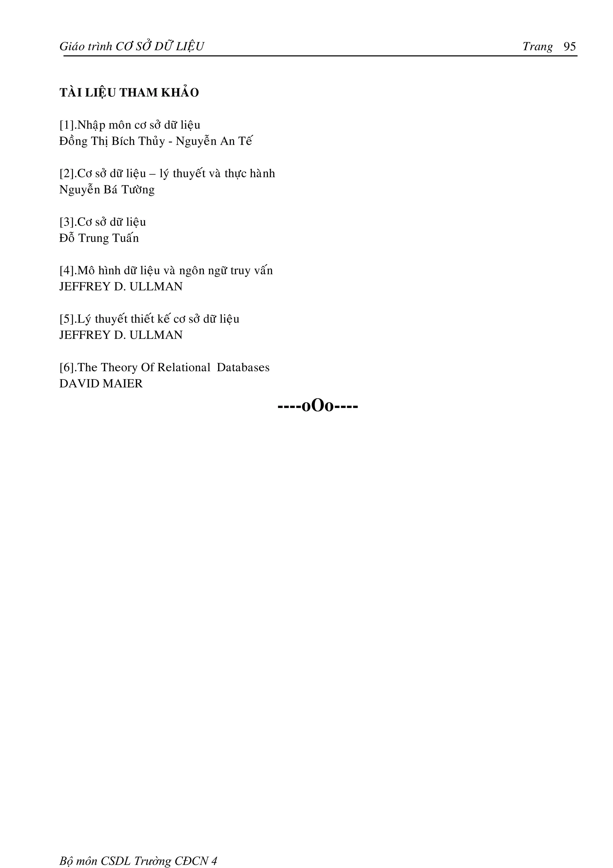 Giaùo trình CÔ SÔÛ DÖÕ LIEÄU                                       Trang 95


TAØI LIEÄU THAM KHAÛO

[1].Nhaäp moân cô sôû döõ lieäu
Ñoàng Thò Bích Thuûy - Nguyeãn An Teá

[2].Cô sôû döõ lieäu – lyù thuyeát vaø thöïc haønh
Nguyeãn Baù Töôøng

[3].Cô sôû döõ lieäu
Ñoã Trung Tuaán

[4].Moâ hình döõ lieäu vaø ngoân ngöõ truy vaán
JEFFREY D. ULLMAN

[5].Lyù thuyeát thieát keá cô sôû döõ lieäu
JEFFREY D. ULLMAN

[6].The Theory Of Relational Databases
DAVID MAIER
                                                     ----oOo----




Bộ môn CSDL Trường CĐCN 4
 