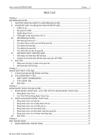 Giaùo trình CÔ SÔÛ DÖÕ LIEÄU                                                                                                            Trang         1

                                                                MỤC LỤC

Chöông 1 ..............................................................................................................................................3
MOÂ HÌNH QUAN HEÄ ..........................................................................................................................3
  I   NGUYEÂN NHAÂN RA ÑÔØI CUÛA MOÂ HÌNH QUAN HEÄ .........................................................3
  II CÔ SÔÛ DÖÕ LIEÄU VAØ HEÄ QUAÛN TRÒ CÔ SÔÛ DÖÕ LIEÄU.........................................................3
     1 CSDL laø gì? ...........................................................................................................................4
     2 Heä quaûn trò CSDL .................................................................................................................4
     3 Ngöôøi duøng (User).................................................................................................................4
     4 CSDLQH vaø Heä taäp tin theo loái cuõ .......................................................................................5
  III   MOÂ HÌNH QUAN HEÄ ...........................................................................................................5
     1 Moâ hình quan heä laø gì ?.........................................................................................................5
     2 Caùc khaùi nieäm cô baûn cuûa moâ hình quan heä .........................................................................6
     3 Caùc pheùp toaùn taäp hôïp ........................................................................................................10
     4 Caùc pheùp toaùn quan heä........................................................................................................11
     5 Caùc tính chaát cuûa ñaïi soá quan heä ........................................................................................12
  IV    MOÂ HÌNH THÖÏC THEÅ KEÁT HÔÏP......................................................................................15
     1 Giôùi thieäu moâ hình thöïc theå keát hôïp ...................................................................................15
     2 Chuyeån töø moâ hình thöïc theå keát hôïp sang löôïc ñoà CSDL...................................................17
  V BAØI TAÄP .................................................................................................................................19
     1 Pheùp toaùn taäp hôïp vaø pheùp toaùn quan heä............................................................................19
     2 Moâ hình thöïc theå keát hôïp ....................................................................................................20
Chöông 2 ............................................................................................................................................22
NGOÂN NGÖÕ TRUY VAÁN SQL..........................................................................................................22
  I   CAÙCH TAÏO QUAN HEÄ BAÈNG ACCESS ..............................................................................22
  II CAÂU LEÄNH TRUY VAÁN ........................................................................................................22
     1 BIEÅU THÖÙC (EXPRESSION) ............................................................................................22
     2 CAÂU LEÄNH SQL................................................................................................................25
  III   BAØI TAÄP .............................................................................................................................28
Chöông 3 ............................................................................................................................................32
RAØNG BUOÂC TOAØN VEÏN QUAN HEÄ..............................................................................................32
  I   RAØNG BUOÄC TOAØN VEÏN - CAÙC YEÁU TOÁ CUÛA RAØNG BUOÄC TOAØN VEÏN ...................32
     1 Raøng Buoäc Toaøn Veïn..........................................................................................................32
     2 Caùc Yeáu Toá Cuûa Raøng Buoäc Toaøn Veïn .............................................................................32
  II PHAÂN LOAÏI RAØNG BUOÄC TOAØN VEÏN ..............................................................................33
     1 Raøng buoäc toaøn veïn lieân boä ................................................................................................34
     2 Raøng buoäc toaøn veïn veà phuï thuoäc toàn taïi: ..........................................................................34
     3 Raøng buoäc toaøn veïn veà mieàn giaù trò....................................................................................34
     4 Raøng buoäc toaøn veïn lieân thuoäc tính ....................................................................................35
     5 Raøng buoäc toaøn veïn lieân thuoäc tính lieân quan heä ...............................................................35
     6 Raøng buoäc toaøn veïn veà thuoäc tính toång hôïp .......................................................................35
  III   BAØI TAÄP .............................................................................................................................35
Chöông 4 ............................................................................................................................................37
PHUÏ THUOÄC HAØM ...........................................................................................................................37
  I   KHAÙI NIEÂM PHUÏ THUOÄC HAØM ..........................................................................................37




Bộ môn CSDL Trường CĐCN 4
 
