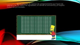 La netiqueta: es un conjunto de normas de comportamiento que hacen de
internet y las TIC, sitios más agradables, en donde la convivencia y el respeto
mutuo son primordiales
 