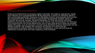 PARA QUE SIRVE UNA NEQUITECA:
Cada comunidad tiene sus propias reglas culturales, normativas, educativas, reglas
que influyen en el comportamiento de las personas. Cuando un individuo ajeno a
una comunidad pretende integrarse en ella debe conocer previamente esas normas
de comportamiento. Internet como comunidad de personas también tiene ese
conjunto de normas sociales, llamada Netiqueta. En Internet existen distintos
espacios y formas de comunicación, no es lo mismo una comunicación vía chat que
una comunicación vía correo electrónico, por lo que cada servicio tiene sus propias
reglas del juego, que es necesario conocer para mantener buenas relaciones con los
demás usuarios. Los códigos de conducta no afectan a tu forma de ser,
simplemente te indican cómo es correcto comportarse, y esto permite que las
relaciones a través de la red sean mejores y más humanas
 