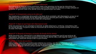LAS 10 REGLAS BÁSICAS DE LA NETIQUETA:
Regla N° 1: Recuerde lo humano – Buena educación
Normalmente en Internet somos anónimos, tratar a las personas con las que te comunicas con
respeto, medir las palabras que dices, pues lo que escribes puede ser archivado y luego utilizado en
tu contra, en general tratar a los demás cómo nos gustaría que nos traten.
Regla N° 2: Compórtate como en la vida real
Sea respetuoso y compórtese de acuerdo a las leyes de la sociedad y del ciberespacio, ya que en el
ciberespacio las posibilidades de ser descubierto parecen remotas pero esto no debe hacernos
olvidar que hay un ser humano al otro lado del computador.
Regla N° 3: Sepa en qué lugar del ciberespacio está
Antes de participar en una actividad en Internet, se debe observar la conducta, costumbres y leer
las normas del sitio. Ya que en todas no funcionan de la mismas forma y puede cometer errores por
no estar informado.
Regla N° 4: Respete el tiempo y el ancho de banda de los demás
Antes de enviar una información a una determinada persona asegúrese que lo que envía es de
importancia, sea breve y conciso ya que el tiempo de los demás vale, y este deja de realizar otras
actividades por dedicarle tiempo a leer lo que enviaste.
Regla N° 5: Forma de escritura
Utilice buena redacción y gramática para redactar tus correos, sea claro y coherente con la
información que transmite para que esta no sea distorsionada; sea sencillo, agradable, educado y
evite utilizar lenguaje ofensivo porque puede molestar a alguien.
 