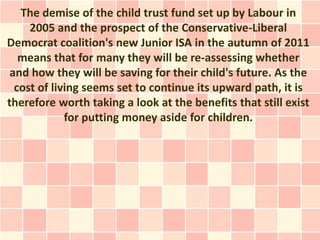The demise of the child trust fund set up by Labour in
     2005 and the prospect of the Conservative-Liberal
Democrat coalition's new Junior ISA in the autumn of 2011
   means that for many they will be re-assessing whether
 and how they will be saving for their child's future. As the
  cost of living seems set to continue its upward path, it is
therefore worth taking a look at the benefits that still exist
             for putting money aside for children.
 