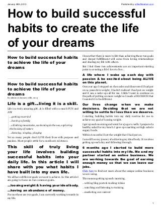 January 26th, 2013                                                                                    Published by: alifeoffreedom.com




How to build successful
habits to create the life
of your dreams
                                                                    I know that there is more to life than achieving these two goals
How to build successful habits                                      and deeper fullfillment will come from loving relationships
to achieve the life of your                                         and sharing my life with others.

dreams                                                              But I feel these two achievements are an important starting
                                                                    point to creating a life I love to live…

                                                                    A life where I wake up each day with
                                                                    passion & be excited about being ALIVE
                                                                    on this planet.
How to build successful habits
                                                                    One year ago I stepped on the scales and discovered I had put
to achieve the life of your                                         on 14 pounds in weight, I hadn’t realised I had put on weight
dreams                                                              and it was a wake up call for me. I didn’t want to continue on
                                                                    the path of putting on more weight so I made a DECISION that
By admin on January 26th, 2013
                                                                    I wanted it to be different.
Life is a gift…living it is a skill.                                Our lives change when we make
Life is a truly amazing gift…& is filled with so much FUN and       decisions. Deciding that we are not
JOY                                                                 willing to settle for less than we deserve.
  …getting married                                                  I starting building habits into my daily routine for me to
                                                                    achieve my goal of loosing weight.
  …having a family
                                                                    I got up each morning and went for a jog or a walk. I prepared a
  …climbing mountains, swimming in the sea, exploring
                                                                    healthy salad for my lunch. I gave up snacking on high calorie
  the beauty of nature
                                                                    sugary foods.
  …dancing, singing, playing
                                                                    Within 6 months I lost the weight that I had put on.
Yet so many people don’t LIVE their lives with purpose and
                                                                    I am still on my jouney of achieving my ideal body. It involves
passion. Most people settle for a mediocre existence.
                                                                    getting up each day and following through.
This skill of truly living                                          6 months ago I started to build more
your life  involves building                                        successful habits into my life. Me and my
                                                                    partner started an online business. We
successful habits into your                                         are working towards the goal of earning
daily life. In this article I will                                  enough money so that we can leave our
share with you what habits I                                        jobs.
have built into my own life.                                        Click here to find out more about the unique online business
                                                                    we are using.
We all have different goals we want to achieve. In this article I
                                                                    This means getting up each morning,
am going to focus on two common goals..
                                                                    …writing blog posts & making videos
…loosing weight & having your ideal body.
                                                                    …watching and listening to training
…having an abundance of money.                                      …marketing our content
For me these are two goals, I am currently working towards in
my life.
                                                                                                                                    1
 