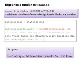 Ergebnisse runden mit  round() $nettobetrag = 15.96638655; $nettobetragGerundet  =  round($nettobetrag, 2) ; // rundet $nettobetrag auf 2 Nachkommastellen echo "Nach Abzug der Mehrwertsteuer bezahlen Sie $nettobetragGerundet  Euro."; Ausgabe: Nach Abzug der Mehrwertsteuer bezahlen Sie 15.97 Euro. round($variable, NACHKOMMASTELLEN) rundet eine Variable auf eine beliebige Anzahl Nachkommastellen 