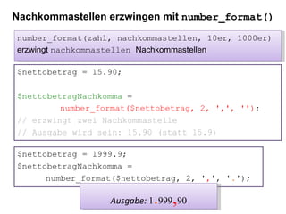 Nachkommastellen erzwingen mit  number_format() $nettobetrag = 15.90; $nettobetragNachkomma  =  number_format($nettobetrag, 2, ',', '') ; // erzwingt zwei Nachkommastelle // Ausgabe wird sein: 15.90 (statt 15.9) number_format(zahl, nachkommastellen, 10er, 1000er) erzwingt  nachkommastellen  Nachkommastellen $nettobetrag = 1999.9; $nettobetragNachkomma =  number_format($nettobetrag, 2, ' , ', ' . '); Ausgabe:  1 . 999 , 90 